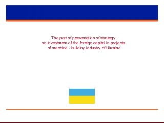 The part of presentation of strategy
on investment of the foreign capital in projects
of machine - building industry of Ukraine
 