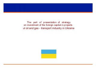 The part of presentation of strategy
on investment of the foreign capital in projects
of oil and gas - transport industry in Ukraine
 