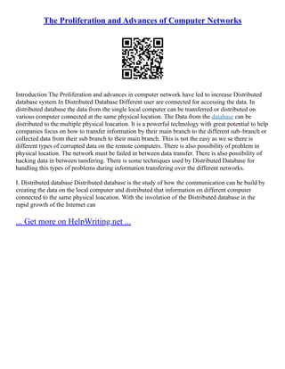 The Proliferation and Advances of Computer Networks
Introduction The Proliferation and advances in computer network have led to increase Distributed
database system In Distributed Database Different user are connected for accessing the data. In
distributed database the data from the single local computer can be transferred or distributed on
various computer connected at the same physical location. The Data from the database can be
distributed to the multiple physical loacation. It is a powerful technology with great potential to help
companies focus on how to transfer information by their main branch to the different sub–branch or
collected data from their sub branch to their main branch. This is not the easy as we se there is
different types of corrupted data on the remote computers. There is also possibility of problem in
physical location. The network must be failed in between data transfer. There is also possibility of
hacking data in between tansfering. There is some techniques used by Distributed Database for
handling this types of problems during information transfering over the different networks.
I. Distributed database Distributed database is the study of how the communication can be build by
creating the data on the local computer and distributed that information on different computer
connected to the same physical loacation. With the involation of the Distributed database in the
rapid growth of the Internet can
... Get more on HelpWriting.net ...
 