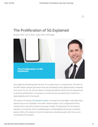 1/5/22, 10:49 AM The Proliferation of 5G Explained | Jason Solis | Technology
https://jasonsolis.net/the-proliferation-of-5g-explained/ 1/3
The Proliferation of 5G Explained
by Jason Solis | Jan 5, 2022 | Jason Solis, Technology
One might be wondering what the term 5 G usually means. In simple terms, 5G refers to
the fifth mobile network generation that was preceded by other global wireless networks
such as the 1G, 2G, 3G, and 4G. What is exciting and different about the 5G network from
its previous predecessors is its power to connect almost any device from machine to
object globally and its fast speed.
The essence of having a 5G network in place is to experience the higher multi-Gbps data
speeds that are not available in the other network options. 5G is a high-performance
network that is ultra-low in latency and super reliable. Consequently, the 5G network
capacity is unmatched, and its availability goes unchallenged by the previous network
options. With a 5G network it is hard to experience redundancy even with many users
connected to the network.
a
a
 
