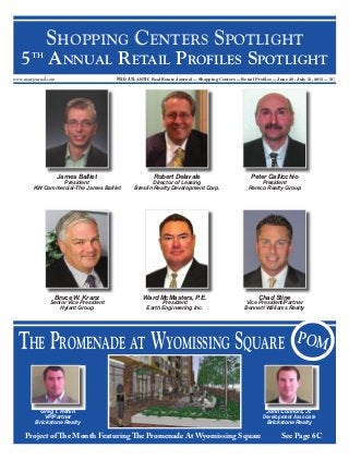 www.marejournal.com Mid Atlantic Real Estate Journal — Shopping Centers — Retail Proﬁles — June 28 - July 11, 2013 — 5C
SHOPPING CENTERS SPOTLIGHT
5TH
ANNUAL RETAIL PROFILES SPOTLIGHT
THE PROMENADE AT WYOMISSING SQUARE POM
Project of The Month Featuring The Promenade At Wyomissing Square See Page 6C
Greg T. Heﬂin
VP/Partner
Brickstone Realty
Bruce W. Kranz
Senior Vice President
Hylant Group
Ward McMasters, P.E.
President
Earth Engineering Inc.
Peter Gallicchio
President
Remco Realty Group
Robert Delavale
Director of Leasing
Breslin Realty Development Corp.
Chad Stine
Vice President/Partner
Bennett Williams Realty
James Balliet
President
KW Commercial-The James Balliet
John Connors, Jr.
Development Associate
Brickstone Realty
 