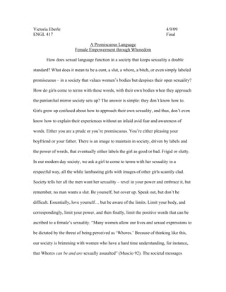 Victoria Eberle                                                               4/9/09
ENGL 417                                                                      Final

                               A Promiscuous Language
                        Female Empowerment through Whoredom

       How does sexual language function in a society that keeps sexuality a double

standard? What does it mean to be a cunt, a slut, a whore, a bitch, or even simply labeled

promiscuous – in a society that values women’s bodies but despises their open sexuality?

How do girls come to terms with these words, with their own bodies when they approach

the patriarchal mirror society sets up? The answer is simple: they don’t know how to.

Girls grow up confused about how to approach their own sexuality, and thus, don’t even

know how to explain their experiences without an inlaid avid fear and awareness of

words. Either you are a prude or you’re promiscuous. You’re either pleasing your

boyfriend or your father. There is an image to maintain in society, driven by labels and

the power of words, that eventually either labels the girl as good or bad. Frigid or slutty.

In our modern day society, we ask a girl to come to terms with her sexuality in a

respectful way, all the while lambasting girls with images of other girls scantily clad.

Society tells her all the men want her sexuality – revel in your power and embrace it, but

remember, no man wants a slut. Be yourself, but cover up. Speak out, but don’t be

difficult. Essentially, love yourself… but be aware of the limits. Limit your body, and

correspondingly, limit your power, and then finally, limit the positive words that can be

ascribed to a female’s sexuality. “Many women allow our lives and sexual expressions to

be dictated by the threat of being perceived as ‘Whores.’ Because of thinking like this,

our society is brimming with women who have a hard time understanding, for instance,

that Whores can be and are sexually assaulted” (Muscio 92). The societal messages
 