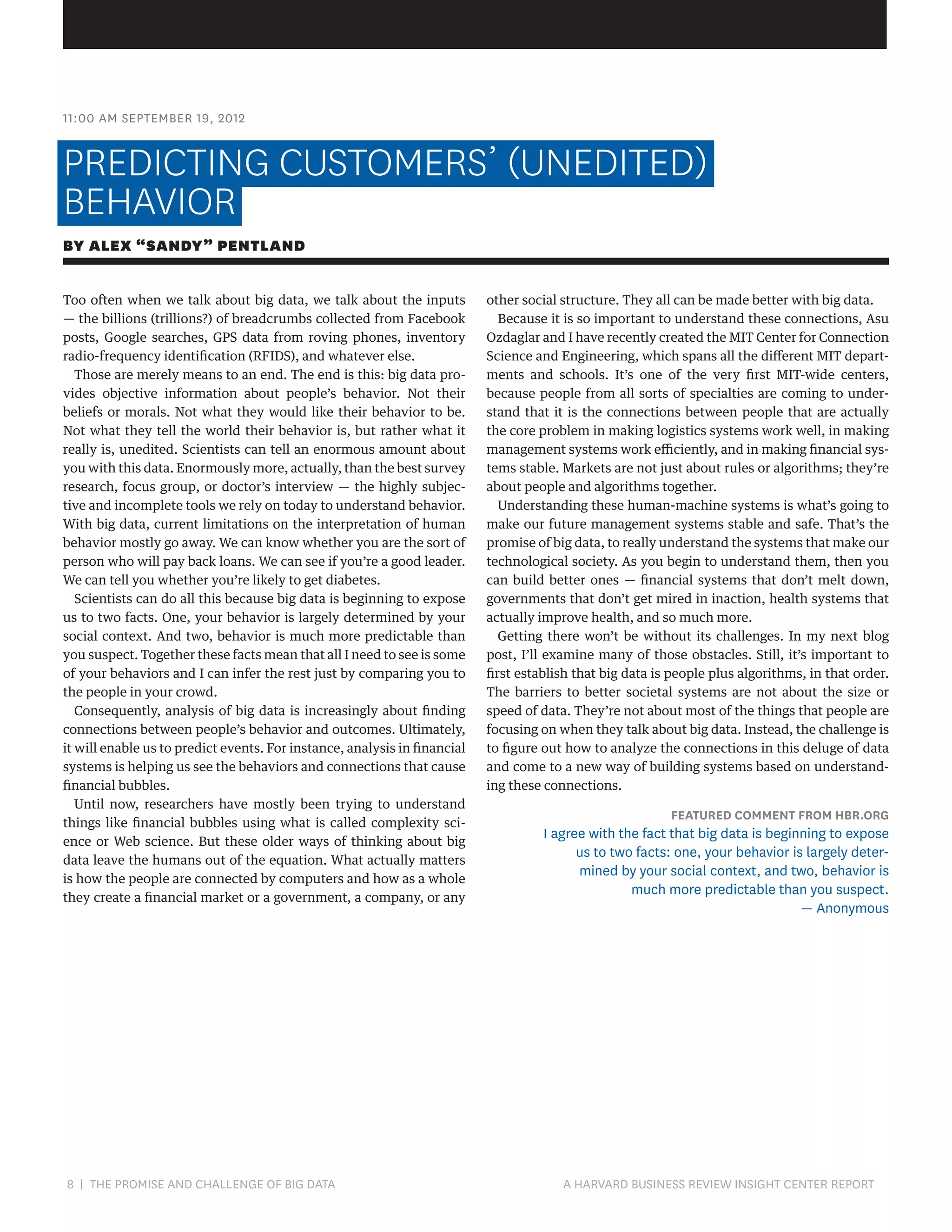 11:00 AM SEPTEMBER 19, 2012

PREDICTING CUSTOMERS’ (UNEDITED)
BEHAVIOR
BY ALEX “SANDY” PENTLAND
Too often when we talk about big data, we talk about the inputs
— the billions (trillions?) of breadcrumbs collected from Facebook
posts, Google searches, GPS data from roving phones, inventory
radio-frequency identification (RFIDS), and whatever else.
Those are merely means to an end. The end is this: big data provides objective information about people’s behavior. Not their
beliefs or morals. Not what they would like their behavior to be.
Not what they tell the world their behavior is, but rather what it
really is, unedited. Scientists can tell an enormous amount about
you with this data. Enormously more, actually, than the best survey
research, focus group, or doctor’s interview — the highly subjective and incomplete tools we rely on today to understand behavior.
With big data, current limitations on the interpretation of human
behavior mostly go away. We can know whether you are the sort of
person who will pay back loans. We can see if you’re a good leader.
We can tell you whether you’re likely to get diabetes.
Scientists can do all this because big data is beginning to expose
us to two facts. One, your behavior is largely determined by your
social context. And two, behavior is much more predictable than
you suspect. Together these facts mean that all I need to see is some
of your behaviors and I can infer the rest just by comparing you to
the people in your crowd.
Consequently, analysis of big data is increasingly about finding
connections between people’s behavior and outcomes. Ultimately,
it will enable us to predict events. For instance, analysis in financial
systems is helping us see the behaviors and connections that cause
financial bubbles.
Until now, researchers have mostly been trying to understand
things like financial bubbles using what is called complexity science or Web science. But these older ways of thinking about big
data leave the humans out of the equation. What actually matters
is how the people are connected by computers and how as a whole
they create a financial market or a government, a company, or any

8 | THE PROMISE AND CHALLENGE OF BIG DATA	

other social structure. They all can be made better with big data.
Because it is so important to understand these connections, Asu
Ozdaglar and I have recently created the MIT Center for Connection
Science and Engineering, which spans all the different MIT departments and schools. It’s one of the very first MIT-wide centers,
because people from all sorts of specialties are coming to understand that it is the connections between people that are actually
the core problem in making logistics systems work well, in making
management systems work efficiently, and in making financial systems stable. Markets are not just about rules or algorithms; they’re
about people and algorithms together.
Understanding these human-machine systems is what’s going to
make our future management systems stable and safe. That’s the
promise of big data, to really understand the systems that make our
technological society. As you begin to understand them, then you
can build better ones — financial systems that don’t melt down,
governments that don’t get mired in inaction, health systems that
actually improve health, and so much more.
Getting there won’t be without its challenges. In my next blog
post, I’ll examine many of those obstacles. Still, it’s important to
first establish that big data is people plus algorithms, in that order.
The barriers to better societal systems are not about the size or
speed of data. They’re not about most of the things that people are
focusing on when they talk about big data. Instead, the challenge is
to figure out how to analyze the connections in this deluge of data
and come to a new way of building systems based on understanding these connections.

FEATURED COMMENT FROM HBR.ORG

I agree with the fact that big data is beginning to expose
us to two facts: one, your behavior is largely determined by your social context, and two, behavior is
much more predictable than you suspect.
— Anonymous

A HARVARD BUSINESS REVIEW INSIGHT CENTER REPORT

 