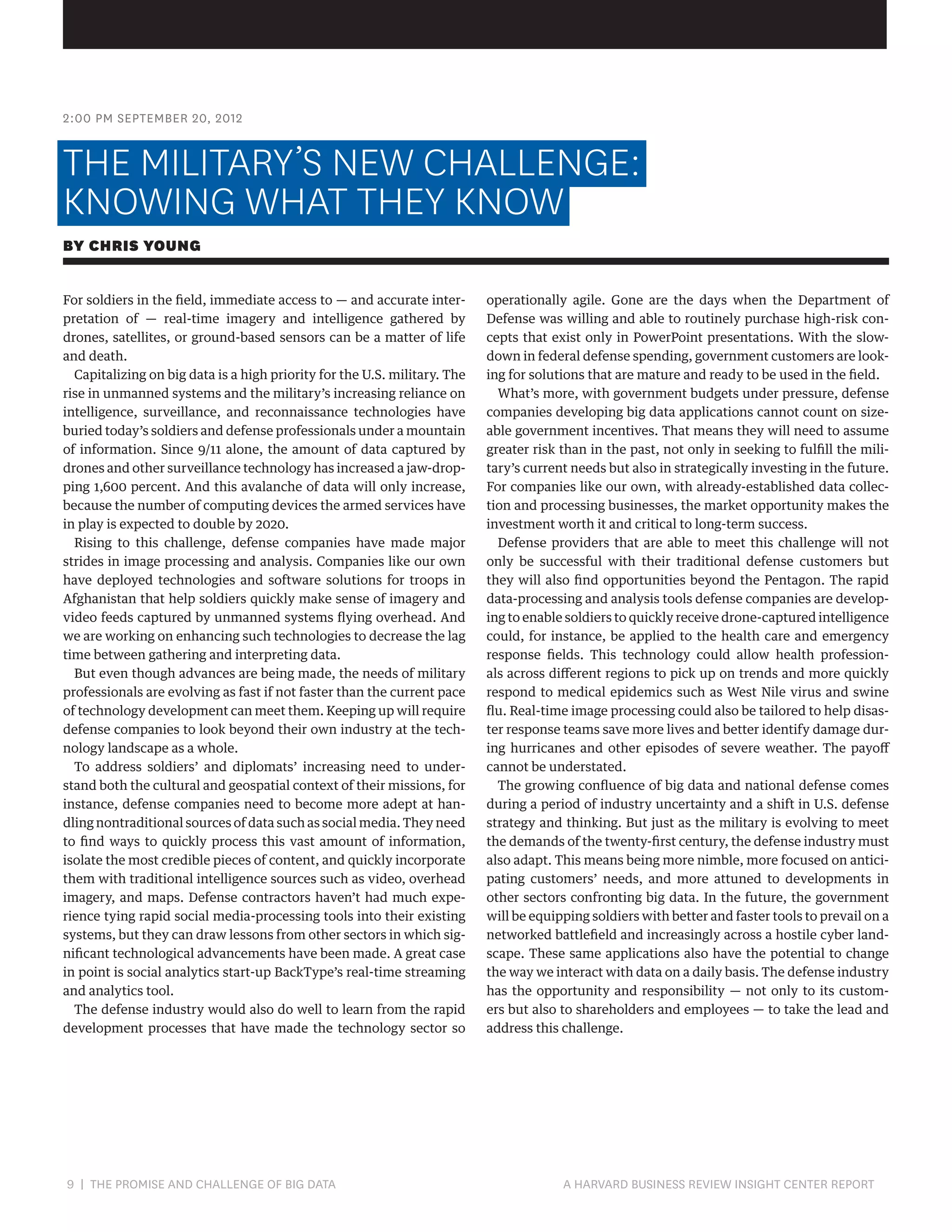 2:00 PM SEPTEMBER 20, 2012

THE MILITARY’S NEW CHALLENGE:
KNOWING WHAT THEY KNOW
BY CHRIS YOUNG
For soldiers in the field, immediate access to — and accurate interpretation of — real-time imagery and intelligence gathered by
drones, satellites, or ground-based sensors can be a matter of life
and death.
Capitalizing on big data is a high priority for the U.S. military. The
rise in unmanned systems and the military’s increasing reliance on
intelligence, surveillance, and reconnaissance technologies have
buried today’s soldiers and defense professionals under a mountain
of information. Since 9/11 alone, the amount of data captured by
drones and other surveillance technology has increased a jaw-dropping 1,600 percent. And this avalanche of data will only increase,
because the number of computing devices the armed services have
in play is expected to double by 2020.
Rising to this challenge, defense companies have made major
strides in image processing and analysis. Companies like our own
have deployed technologies and software solutions for troops in
Afghanistan that help soldiers quickly make sense of imagery and
video feeds captured by unmanned systems flying overhead. And
we are working on enhancing such technologies to decrease the lag
time between gathering and interpreting data.
But even though advances are being made, the needs of military
professionals are evolving as fast if not faster than the current pace
of technology development can meet them. Keeping up will require
defense companies to look beyond their own industry at the technology landscape as a whole.
To address soldiers’ and diplomats’ increasing need to understand both the cultural and geospatial context of their missions, for
instance, defense companies need to become more adept at handling nontraditional sources of data such as social media. They need
to find ways to quickly process this vast amount of information,
isolate the most credible pieces of content, and quickly incorporate
them with traditional intelligence sources such as video, overhead
imagery, and maps. Defense contractors haven’t had much experience tying rapid social media-processing tools into their existing
systems, but they can draw lessons from other sectors in which significant technological advancements have been made. A great case
in point is social analytics start-up BackType’s real-time streaming
and analytics tool.
The defense industry would also do well to learn from the rapid
development processes that have made the technology sector so

9 | THE PROMISE AND CHALLENGE OF BIG DATA	

operationally agile. Gone are the days when the Department of
Defense was willing and able to routinely purchase high-risk concepts that exist only in PowerPoint presentations. With the slowdown in federal defense spending, government customers are looking for solutions that are mature and ready to be used in the field.
What’s more, with government budgets under pressure, defense
companies developing big data applications cannot count on sizeable government incentives. That means they will need to assume
greater risk than in the past, not only in seeking to fulfill the military’s current needs but also in strategically investing in the future.
For companies like our own, with already-established data collection and processing businesses, the market opportunity makes the
investment worth it and critical to long-term success.
Defense providers that are able to meet this challenge will not
only be successful with their traditional defense customers but
they will also find opportunities beyond the Pentagon. The rapid
data-processing and analysis tools defense companies are developing to enable soldiers to quickly receive drone-captured intelligence
could, for instance, be applied to the health care and emergency
response fields. This technology could allow health professionals across different regions to pick up on trends and more quickly
respond to medical epidemics such as West Nile virus and swine
flu. Real-time image processing could also be tailored to help disaster response teams save more lives and better identify damage during hurricanes and other episodes of severe weather. The payoff
cannot be understated.
The growing confluence of big data and national defense comes
during a period of industry uncertainty and a shift in U.S. defense
strategy and thinking. But just as the military is evolving to meet
the demands of the twenty-first century, the defense industry must
also adapt. This means being more nimble, more focused on anticipating customers’ needs, and more attuned to developments in
other sectors confronting big data. In the future, the government
will be equipping soldiers with better and faster tools to prevail on a
networked battlefield and increasingly across a hostile cyber landscape. These same applications also have the potential to change
the way we interact with data on a daily basis. The defense industry
has the opportunity and responsibility — not only to its customers but also to shareholders and employees — to take the lead and
address this challenge.

A HARVARD BUSINESS REVIEW INSIGHT CENTER REPORT

 