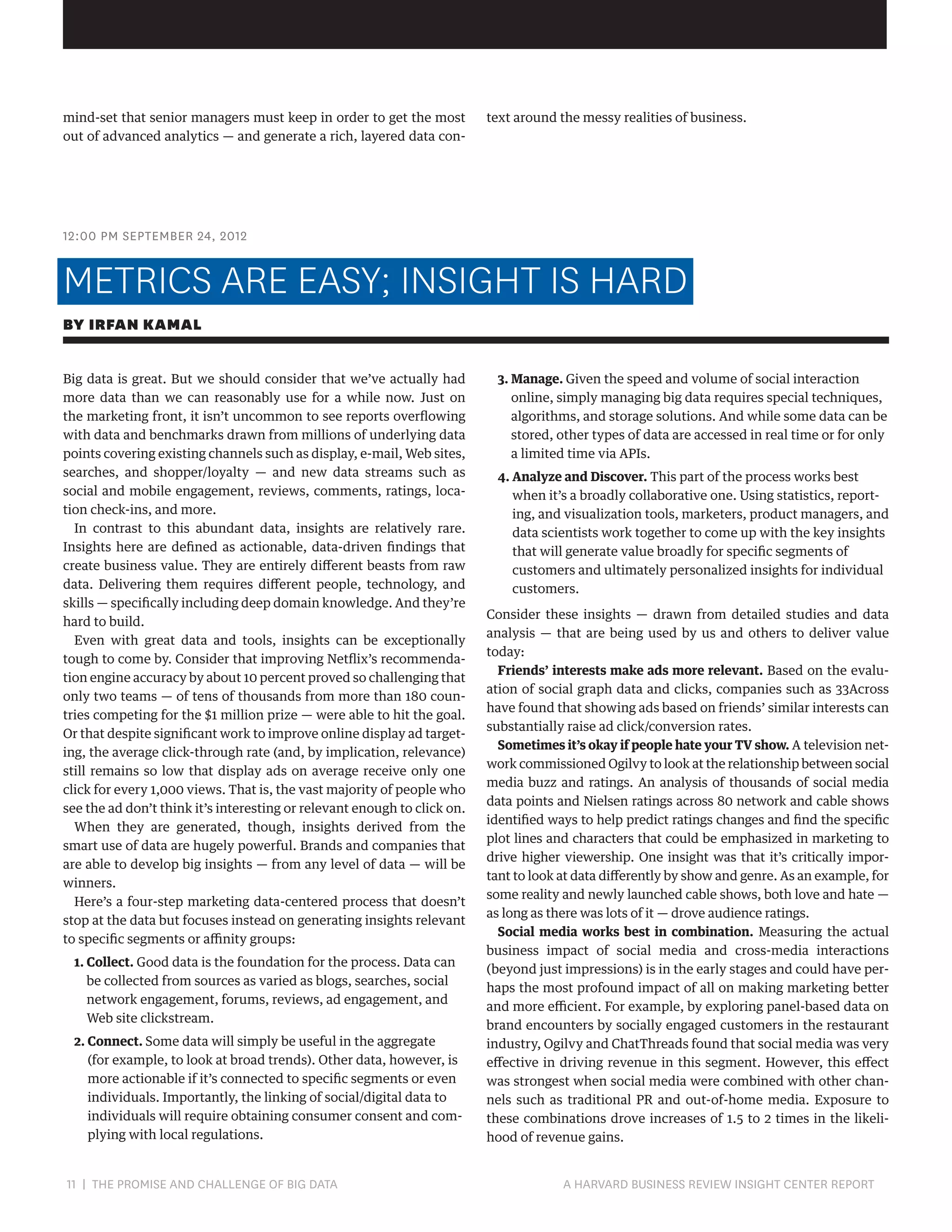mind-set that senior managers must keep in order to get the most
out of advanced analytics — and generate a rich, layered data con-

text around the messy realities of business.

12:00 PM SEPTEMBER 24, 2012

METRICS ARE EASY; INSIGHT IS HARD
BY IRFAN KAMAL
Big data is great. But we should consider that we’ve actually had
more data than we can reasonably use for a while now. Just on
the marketing front, it isn’t uncommon to see reports overflowing
with data and benchmarks drawn from millions of underlying data
points covering existing channels such as display, e-mail, Web sites,
searches, and shopper/loyalty — and new data streams such as
social and mobile engagement, reviews, comments, ratings, location check-ins, and more.
In contrast to this abundant data, insights are relatively rare.
Insights here are defined as actionable, data-driven findings that
create business value. They are entirely different beasts from raw
data. Delivering them requires different people, technology, and
skills — specifically including deep domain knowledge. And they’re
hard to build.
Even with great data and tools, insights can be exceptionally
tough to come by. Consider that improving Netflix’s recommendation engine accuracy by about 10 percent proved so challenging that
only two teams — of tens of thousands from more than 180 countries competing for the $1 million prize — were able to hit the goal.
Or that despite significant work to improve online display ad targeting, the average click-through rate (and, by implication, relevance)
still remains so low that display ads on average receive only one
click for every 1,000 views. That is, the vast majority of people who
see the ad don’t think it’s interesting or relevant enough to click on.
When they are generated, though, insights derived from the
smart use of data are hugely powerful. Brands and companies that
are able to develop big insights — from any level of data — will be
winners.
Here’s a four-step marketing data-centered process that doesn’t
stop at the data but focuses instead on generating insights relevant
to specific segments or affinity groups:
1. Collect. Good data is the foundation for the process. Data can
be collected from sources as varied as blogs, searches, social
network engagement, forums, reviews, ad engagement, and
Web site clickstream.
2. Connect. Some data will simply be useful in the aggregate
(for example, to look at broad trends). Other data, however, is
more actionable if it’s connected to specific segments or even
individuals. Importantly, the linking of social/digital data to
individuals will require obtaining consumer consent and complying with local regulations.

11 | THE PROMISE AND CHALLENGE OF BIG DATA	

3. Manage. Given the speed and volume of social interaction
online, simply managing big data requires special techniques,
algorithms, and storage solutions. And while some data can be
stored, other types of data are accessed in real time or for only
a limited time via APIs.
4. Analyze and Discover. This part of the process works best

when it’s a broadly collaborative one. Using statistics, reporting, and visualization tools, marketers, product managers, and
data scientists work together to come up with the key insights
that will generate value broadly for specific segments of
customers and ultimately personalized insights for individual
customers.
Consider these insights — drawn from detailed studies and data
analysis — that are being used by us and others to deliver value
today:
Friends’ interests make ads more relevant. Based on the evaluation of social graph data and clicks, companies such as 33Across
have found that showing ads based on friends’ similar interests can
substantially raise ad click/conversion rates.
Sometimes it’s okay if people hate your TV show. A television network commissioned Ogilvy to look at the relationship between social
media buzz and ratings. An analysis of thousands of social media
data points and Nielsen ratings across 80 network and cable shows
identified ways to help predict ratings changes and find the specific
plot lines and characters that could be emphasized in marketing to
drive higher viewership. One insight was that it’s critically important to look at data differently by show and genre. As an example, for
some reality and newly launched cable shows, both love and hate —
as long as there was lots of it — drove audience ratings.
Social media works best in combination. Measuring the actual
business impact of social media and cross-media interactions
(beyond just impressions) is in the early stages and could have perhaps the most profound impact of all on making marketing better
and more efficient. For example, by exploring panel-based data on
brand encounters by socially engaged customers in the restaurant
industry, Ogilvy and ChatThreads found that social media was very
effective in driving revenue in this segment. However, this effect
was strongest when social media were combined with other channels such as traditional PR and out-of-home media. Exposure to
these combinations drove increases of 1.5 to 2 times in the likelihood of revenue gains.

A HARVARD BUSINESS REVIEW INSIGHT CENTER REPORT

 