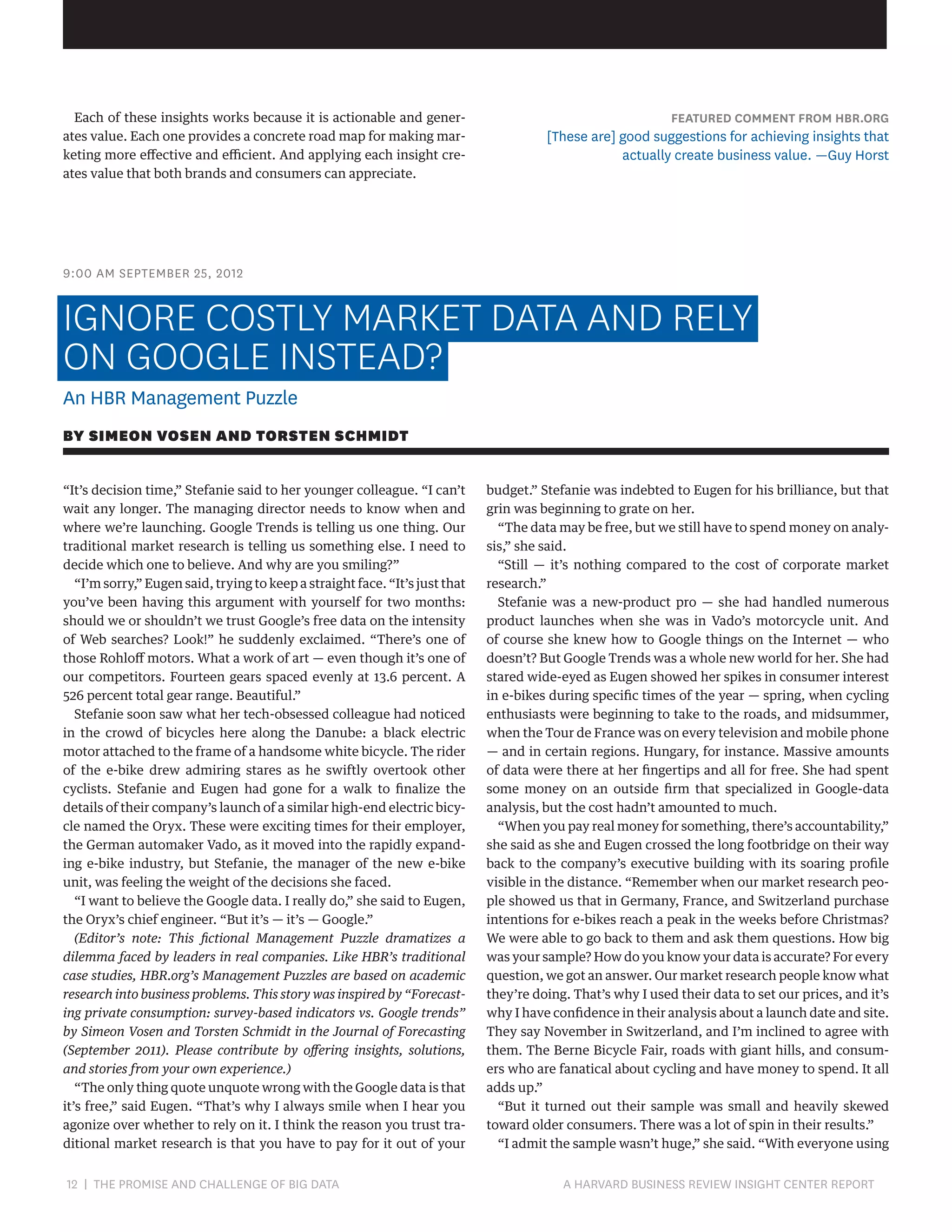 Each of these insights works because it is actionable and generates value. Each one provides a concrete road map for making marketing more effective and efficient. And applying each insight creates value that both brands and consumers can appreciate.

FEATURED COMMENT FROM HBR.ORG

[These are] good suggestions for achieving insights that
actually create business value. —Guy Horst

9:00 AM SEPTEMBER 25, 2012

IGNORE COSTLY MARKET DATA AND RELY
ON GOOGLE INSTEAD?
An HBR Management Puzzle
BY SIMEON VOSEN AND TORSTEN SCHMIDT
“It’s decision time,” Stefanie said to her younger colleague. “I can’t
wait any longer. The managing director needs to know when and
where we’re launching. Google Trends is telling us one thing. Our
traditional market research is telling us something else. I need to
decide which one to believe. And why are you smiling?”
“I’m sorry,” Eugen said, trying to keep a straight face. “It’s just that
you’ve been having this argument with yourself for two months:
should we or shouldn’t we trust Google’s free data on the intensity
of Web searches? Look!” he suddenly exclaimed. “There’s one of
those Rohloff motors. What a work of art — even though it’s one of
our competitors. Fourteen gears spaced evenly at 13.6 percent. A
526 percent total gear range. Beautiful.”
Stefanie soon saw what her tech-obsessed colleague had noticed
in the crowd of bicycles here along the Danube: a black electric
motor attached to the frame of a handsome white bicycle. The rider
of the e-bike drew admiring stares as he swiftly overtook other
cyclists. Stefanie and Eugen had gone for a walk to finalize the
details of their company’s launch of a similar high-end electric bicycle named the Oryx. These were exciting times for their employer,
the German automaker Vado, as it moved into the rapidly expanding e-bike industry, but Stefanie, the manager of the new e-bike
unit, was feeling the weight of the decisions she faced.
“I want to believe the Google data. I really do,” she said to Eugen,
the Oryx’s chief engineer. “But it’s — it’s — Google.”
(Editor’s note: This fictional Management Puzzle dramatizes a
dilemma faced by leaders in real companies. Like HBR’s traditional
case studies, HBR.org’s Management Puzzles are based on academic
research into business problems. This story was inspired by “Forecasting private consumption: survey-based indicators vs. Google trends”
by Simeon Vosen and Torsten Schmidt in the Journal of Forecasting
(September 2011). Please contribute by offering insights, solutions,
and stories from your own experience.)
“The only thing quote unquote wrong with the Google data is that
it’s free,” said Eugen. “That’s why I always smile when I hear you
agonize over whether to rely on it. I think the reason you trust traditional market research is that you have to pay for it out of your

12 | THE PROMISE AND CHALLENGE OF BIG DATA	

budget.” Stefanie was indebted to Eugen for his brilliance, but that
grin was beginning to grate on her.
“The data may be free, but we still have to spend money on analysis,” she said.
“Still — it’s nothing compared to the cost of corporate market
research.”
Stefanie was a new-product pro — she had handled numerous
product launches when she was in Vado’s motorcycle unit. And
of course she knew how to Google things on the Internet — who
doesn’t? But Google Trends was a whole new world for her. She had
stared wide-eyed as Eugen showed her spikes in consumer interest
in e-bikes during specific times of the year — spring, when cycling
enthusiasts were beginning to take to the roads, and midsummer,
when the Tour de France was on every television and mobile phone
— and in certain regions. Hungary, for instance. Massive amounts
of data were there at her fingertips and all for free. She had spent
some money on an outside firm that specialized in Google-data
analysis, but the cost hadn’t amounted to much.
“When you pay real money for something, there’s accountability,”
she said as she and Eugen crossed the long footbridge on their way
back to the company’s executive building with its soaring profile
visible in the distance. “Remember when our market research people showed us that in Germany, France, and Switzerland purchase
intentions for e-bikes reach a peak in the weeks before Christmas?
We were able to go back to them and ask them questions. How big
was your sample? How do you know your data is accurate? For every
question, we got an answer. Our market research people know what
they’re doing. That’s why I used their data to set our prices, and it’s
why I have confidence in their analysis about a launch date and site.
They say November in Switzerland, and I’m inclined to agree with
them. The Berne Bicycle Fair, roads with giant hills, and consumers who are fanatical about cycling and have money to spend. It all
adds up.”
“But it turned out their sample was small and heavily skewed
toward older consumers. There was a lot of spin in their results.”
“I admit the sample wasn’t huge,” she said. “With everyone using

A HARVARD BUSINESS REVIEW INSIGHT CENTER REPORT

 