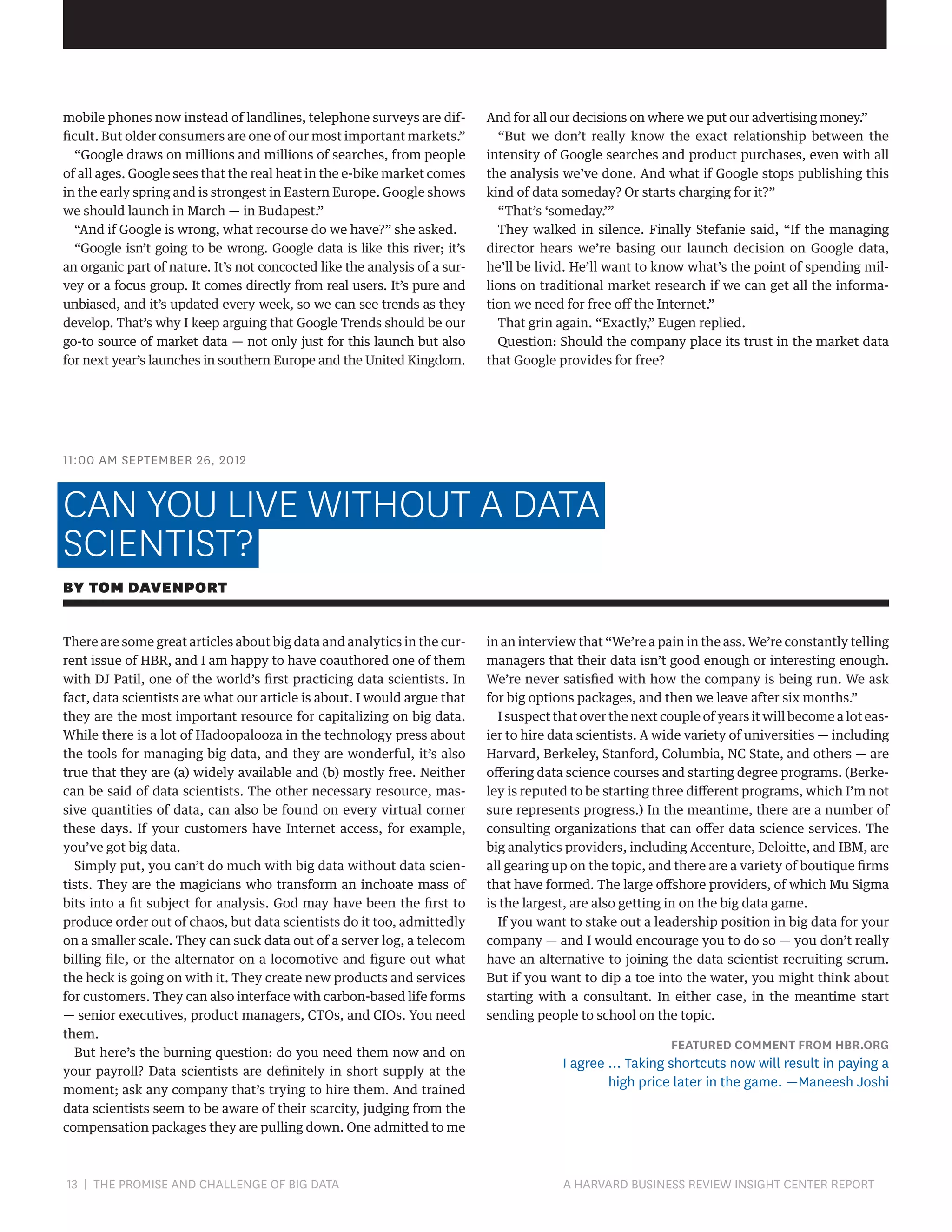 mobile phones now instead of landlines, telephone surveys are difficult. But older consumers are one of our most important markets.”
“Google draws on millions and millions of searches, from people
of all ages. Google sees that the real heat in the e-bike market comes
in the early spring and is strongest in Eastern Europe. Google shows
we should launch in March — in Budapest.”
“And if Google is wrong, what recourse do we have?” she asked.
“Google isn’t going to be wrong. Google data is like this river; it’s
an organic part of nature. It’s not concocted like the analysis of a survey or a focus group. It comes directly from real users. It’s pure and
unbiased, and it’s updated every week, so we can see trends as they
develop. That’s why I keep arguing that Google Trends should be our
go-to source of market data — not only just for this launch but also
for next year’s launches in southern Europe and the United Kingdom.

And for all our decisions on where we put our advertising money.”
“But we don’t really know the exact relationship between the
intensity of Google searches and product purchases, even with all
the analysis we’ve done. And what if Google stops publishing this
kind of data someday? Or starts charging for it?”
“That’s ‘someday.’”
They walked in silence. Finally Stefanie said, “If the managing
director hears we’re basing our launch decision on Google data,
he’ll be livid. He’ll want to know what’s the point of spending millions on traditional market research if we can get all the information we need for free off the Internet.”
That grin again. “Exactly,” Eugen replied.
Question: Should the company place its trust in the market data
that Google provides for free?

11:00 AM SEPTEMBER 26, 2012

CAN YOU LIVE WITHOUT A DATA
SCIENTIST?
BY TOM DAVENPORT
There are some great articles about big data and analytics in the current issue of HBR, and I am happy to have coauthored one of them
with DJ Patil, one of the world’s first practicing data scientists. In
fact, data scientists are what our article is about. I would argue that
they are the most important resource for capitalizing on big data.
While there is a lot of Hadoopalooza in the technology press about
the tools for managing big data, and they are wonderful, it’s also
true that they are (a) widely available and (b) mostly free. Neither
can be said of data scientists. The other necessary resource, massive quantities of data, can also be found on every virtual corner
these days. If your customers have Internet access, for example,
you’ve got big data.
Simply put, you can’t do much with big data without data scientists. They are the magicians who transform an inchoate mass of
bits into a fit subject for analysis. God may have been the first to
produce order out of chaos, but data scientists do it too, admittedly
on a smaller scale. They can suck data out of a server log, a telecom
billing file, or the alternator on a locomotive and figure out what
the heck is going on with it. They create new products and services
for customers. They can also interface with carbon-based life forms
— senior executives, product managers, CTOs, and CIOs. You need
them.
But here’s the burning question: do you need them now and on
your payroll? Data scientists are definitely in short supply at the
moment; ask any company that’s trying to hire them. And trained
data scientists seem to be aware of their scarcity, judging from the
compensation packages they are pulling down. One admitted to me

13 | THE PROMISE AND CHALLENGE OF BIG DATA	

in an interview that “We’re a pain in the ass. We’re constantly telling
managers that their data isn’t good enough or interesting enough.
We’re never satisfied with how the company is being run. We ask
for big options packages, and then we leave after six months.”
I suspect that over the next couple of years it will become a lot easier to hire data scientists. A wide variety of universities — including
Harvard, Berkeley, Stanford, Columbia, NC State, and others — are
offering data science courses and starting degree programs. (Berkeley is reputed to be starting three different programs, which I’m not
sure represents progress.) In the meantime, there are a number of
consulting organizations that can offer data science services. The
big analytics providers, including Accenture, Deloitte, and IBM, are
all gearing up on the topic, and there are a variety of boutique firms
that have formed. The large offshore providers, of which Mu Sigma
is the largest, are also getting in on the big data game.
If you want to stake out a leadership position in big data for your
company — and I would encourage you to do so — you don’t really
have an alternative to joining the data scientist recruiting scrum.
But if you want to dip a toe into the water, you might think about
starting with a consultant. In either case, in the meantime start
sending people to school on the topic.

FEATURED COMMENT FROM HBR.ORG

I agree … Taking shortcuts now will result in paying a
high price later in the game. —Maneesh Joshi

A HARVARD BUSINESS REVIEW INSIGHT CENTER REPORT

 