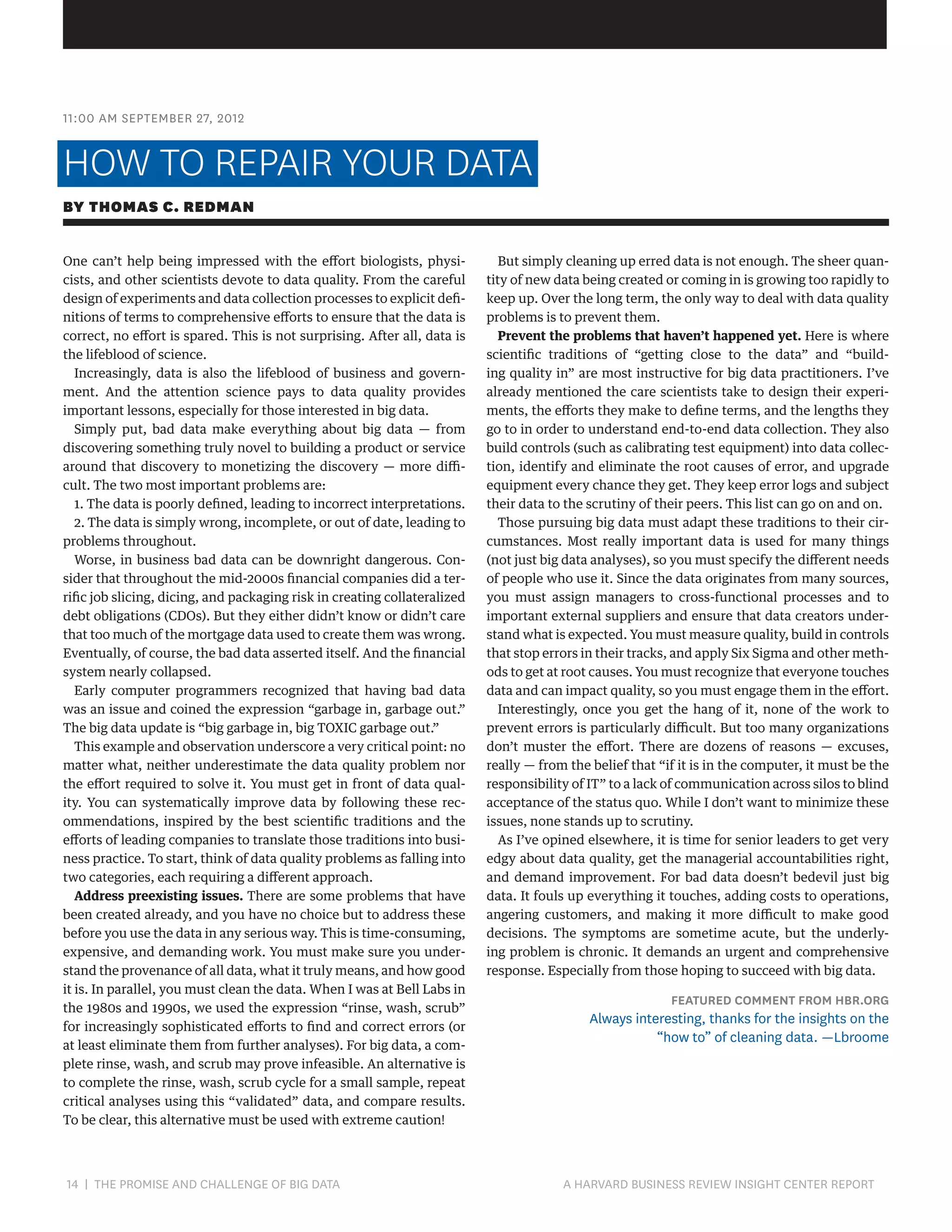 11:00 AM SEPTEMBER 27, 2012

HOW TO REPAIR YOUR DATA
BY THOMAS C. REDMAN
One can’t help being impressed with the effort biologists, physicists, and other scientists devote to data quality. From the careful
design of experiments and data collection processes to explicit definitions of terms to comprehensive efforts to ensure that the data is
correct, no effort is spared. This is not surprising. After all, data is
the lifeblood of science.
Increasingly, data is also the lifeblood of business and government. And the attention science pays to data quality provides
important lessons, especially for those interested in big data.
Simply put, bad data make everything about big data — from
discovering something truly novel to building a product or service
around that discovery to monetizing the discovery — more difficult. The two most important problems are:
1. The data is poorly defined, leading to incorrect interpretations.
2. The data is simply wrong, incomplete, or out of date, leading to
problems throughout.
Worse, in business bad data can be downright dangerous. Consider that throughout the mid-2000s financial companies did a terrific job slicing, dicing, and packaging risk in creating collateralized
debt obligations (CDOs). But they either didn’t know or didn’t care
that too much of the mortgage data used to create them was wrong.
Eventually, of course, the bad data asserted itself. And the financial
system nearly collapsed.
Early computer programmers recognized that having bad data
was an issue and coined the expression “garbage in, garbage out.”
The big data update is “big garbage in, big TOXIC garbage out.”
This example and observation underscore a very critical point: no
matter what, neither underestimate the data quality problem nor
the effort required to solve it. You must get in front of data quality. You can systematically improve data by following these recommendations, inspired by the best scientific traditions and the
efforts of leading companies to translate those traditions into business practice. To start, think of data quality problems as falling into
two categories, each requiring a different approach.
Address preexisting issues. There are some problems that have
been created already, and you have no choice but to address these
before you use the data in any serious way. This is time-consuming,
expensive, and demanding work. You must make sure you understand the provenance of all data, what it truly means, and how good
it is. In parallel, you must clean the data. When I was at Bell Labs in
the 1980s and 1990s, we used the expression “rinse, wash, scrub”
for increasingly sophisticated efforts to find and correct errors (or
at least eliminate them from further analyses). For big data, a complete rinse, wash, and scrub may prove infeasible. An alternative is
to complete the rinse, wash, scrub cycle for a small sample, repeat
critical analyses using this “validated” data, and compare results.
To be clear, this alternative must be used with extreme caution!

14 | THE PROMISE AND CHALLENGE OF BIG DATA	

But simply cleaning up erred data is not enough. The sheer quantity of new data being created or coming in is growing too rapidly to
keep up. Over the long term, the only way to deal with data quality
problems is to prevent them.
Prevent the problems that haven’t happened yet. Here is where
scientific traditions of “getting close to the data” and “building quality in” are most instructive for big data practitioners. I’ve
already mentioned the care scientists take to design their experiments, the efforts they make to define terms, and the lengths they
go to in order to understand end-to-end data collection. They also
build controls (such as calibrating test equipment) into data collection, identify and eliminate the root causes of error, and upgrade
equipment every chance they get. They keep error logs and subject
their data to the scrutiny of their peers. This list can go on and on.
Those pursuing big data must adapt these traditions to their circumstances. Most really important data is used for many things
(not just big data analyses), so you must specify the different needs
of people who use it. Since the data originates from many sources,
you must assign managers to cross-functional processes and to
important external suppliers and ensure that data creators understand what is expected. You must measure quality, build in controls
that stop errors in their tracks, and apply Six Sigma and other methods to get at root causes. You must recognize that everyone touches
data and can impact quality, so you must engage them in the effort.
Interestingly, once you get the hang of it, none of the work to
prevent errors is particularly difficult. But too many organizations
don’t muster the effort. There are dozens of reasons — excuses,
really — from the belief that “if it is in the computer, it must be the
responsibility of IT” to a lack of communication across silos to blind
acceptance of the status quo. While I don’t want to minimize these
issues, none stands up to scrutiny.
As I’ve opined elsewhere, it is time for senior leaders to get very
edgy about data quality, get the managerial accountabilities right,
and demand improvement. For bad data doesn’t bedevil just big
data. It fouls up everything it touches, adding costs to operations,
angering customers, and making it more difficult to make good
decisions. The symptoms are sometime acute, but the underlying problem is chronic. It demands an urgent and comprehensive
response. Especially from those hoping to succeed with big data.

FEATURED COMMENT FROM HBR.ORG

Always interesting, thanks for the insights on the
“how to” of cleaning data. —Lbroome

A HARVARD BUSINESS REVIEW INSIGHT CENTER REPORT

 