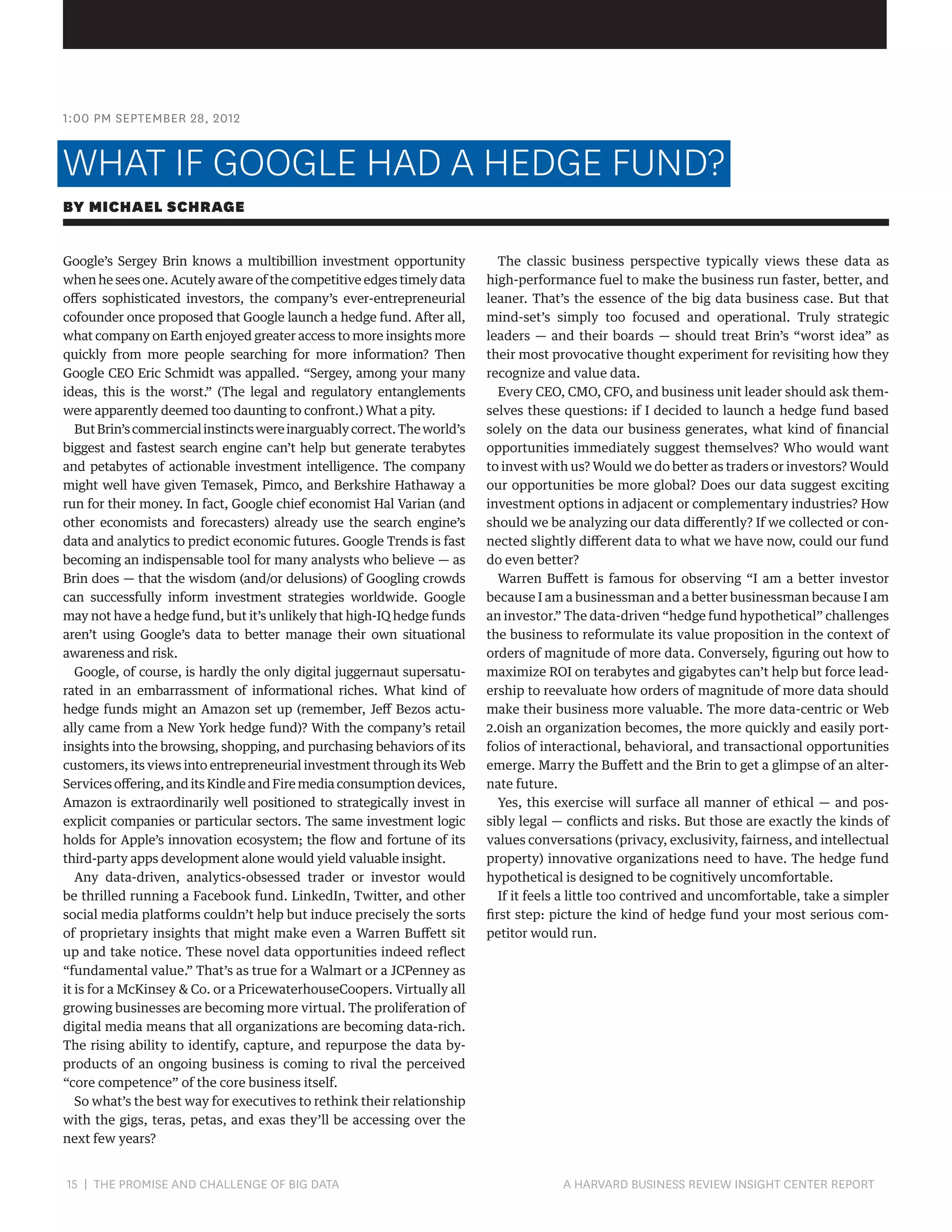 1:00 PM SEPTEMBER 28, 2012

WHAT IF GOOGLE HAD A HEDGE FUND?
BY MICHAEL SCHRAGE
Google’s Sergey Brin knows a multibillion investment opportunity
when he sees one. Acutely aware of the competitive edges timely data
offers sophisticated investors, the company’s ever-entrepreneurial
cofounder once proposed that Google launch a hedge fund. After all,
what company on Earth enjoyed greater access to more insights more
quickly from more people searching for more information? Then
Google CEO Eric Schmidt was appalled. “Sergey, among your many
ideas, this is the worst.” (The legal and regulatory entanglements
were apparently deemed too daunting to confront.) What a pity.
But Brin’s commercial instincts were inarguably correct. The world’s
biggest and fastest search engine can’t help but generate terabytes
and petabytes of actionable investment intelligence. The company
might well have given Temasek, Pimco, and Berkshire Hathaway a
run for their money. In fact, Google chief economist Hal Varian (and
other economists and forecasters) already use the search engine’s
data and analytics to predict economic futures. Google Trends is fast
becoming an indispensable tool for many analysts who believe — as
Brin does — that the wisdom (and/or delusions) of Googling crowds
can successfully inform investment strategies worldwide. Google
may not have a hedge fund, but it’s unlikely that high-IQ hedge funds
aren’t using Google’s data to better manage their own situational
awareness and risk.
Google, of course, is hardly the only digital juggernaut supersaturated in an embarrassment of informational riches. What kind of
hedge funds might an Amazon set up (remember, Jeff Bezos actually came from a New York hedge fund)? With the company’s retail
insights into the browsing, shopping, and purchasing behaviors of its
customers, its views into entrepreneurial investment through its Web
Services offering, and its Kindle and Fire media consumption devices,
Amazon is extraordinarily well positioned to strategically invest in
explicit companies or particular sectors. The same investment logic
holds for Apple’s innovation ecosystem; the flow and fortune of its
third-party apps development alone would yield valuable insight.
Any data-driven, analytics-obsessed trader or investor would
be thrilled running a Facebook fund. LinkedIn, Twitter, and other
social media platforms couldn’t help but induce precisely the sorts
of proprietary insights that might make even a Warren Buffett sit
up and take notice. These novel data opportunities indeed reflect
“fundamental value.” That’s as true for a Walmart or a JCPenney as
it is for a McKinsey  Co. or a PricewaterhouseCoopers. Virtually all
growing businesses are becoming more virtual. The proliferation of
digital media means that all organizations are becoming data-rich.
The rising ability to identify, capture, and repurpose the data byproducts of an ongoing business is coming to rival the perceived
“core competence” of the core business itself.
So what’s the best way for executives to rethink their relationship
with the gigs, teras, petas, and exas they’ll be accessing over the
next few years?

15 | THE PROMISE AND CHALLENGE OF BIG DATA	

The classic business perspective typically views these data as
high-performance fuel to make the business run faster, better, and
leaner. That’s the essence of the big data business case. But that
mind-set’s simply too focused and operational. Truly strategic
leaders — and their boards — should treat Brin’s “worst idea” as
their most provocative thought experiment for revisiting how they
recognize and value data.
Every CEO, CMO, CFO, and business unit leader should ask themselves these questions: if I decided to launch a hedge fund based
solely on the data our business generates, what kind of financial
opportunities immediately suggest themselves? Who would want
to invest with us? Would we do better as traders or investors? Would
our opportunities be more global? Does our data suggest exciting
investment options in adjacent or complementary industries? How
should we be analyzing our data differently? If we collected or connected slightly different data to what we have now, could our fund
do even better?
Warren Buffett is famous for observing “I am a better investor
because I am a businessman and a better businessman because I am
an investor.” The data-driven “hedge fund hypothetical” challenges
the business to reformulate its value proposition in the context of
orders of magnitude of more data. Conversely, figuring out how to
maximize ROI on terabytes and gigabytes can’t help but force leadership to reevaluate how orders of magnitude of more data should
make their business more valuable. The more data-centric or Web
2.0ish an organization becomes, the more quickly and easily portfolios of interactional, behavioral, and transactional opportunities
emerge. Marry the Buffett and the Brin to get a glimpse of an alternate future.
Yes, this exercise will surface all manner of ethical — and possibly legal — conflicts and risks. But those are exactly the kinds of
values conversations (privacy, exclusivity, fairness, and intellectual
property) innovative organizations need to have. The hedge fund
hypothetical is designed to be cognitively uncomfortable.
If it feels a little too contrived and uncomfortable, take a simpler
first step: picture the kind of hedge fund your most serious competitor would run.

A HARVARD BUSINESS REVIEW INSIGHT CENTER REPORT

 