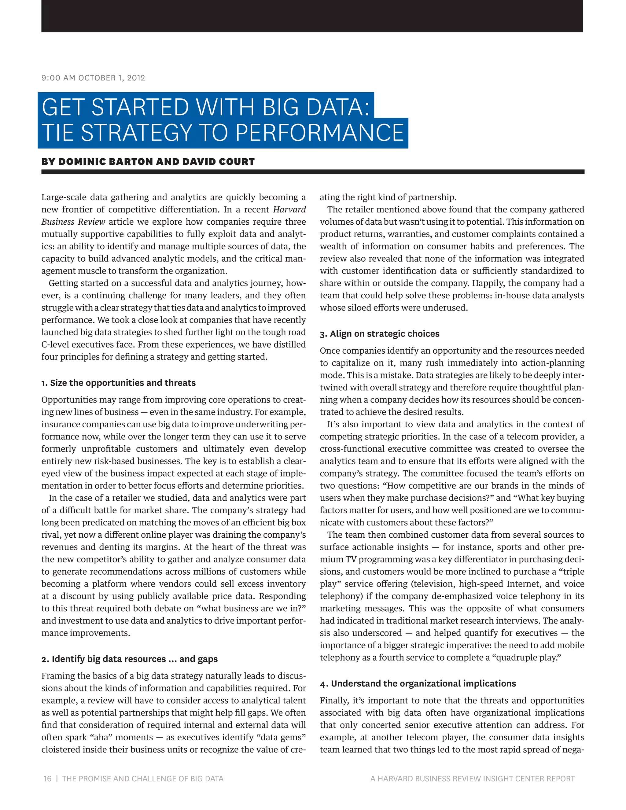 9:00 AM OCTOBER 1, 2012

GET STARTED WITH BIG DATA:
TIE STRATEGY TO PERFORMANCE
BY DOMINIC BARTON AND DAVID COURT
Large-scale data gathering and analytics are quickly becoming a
new frontier of competitive differentiation. In a recent Harvard
Business Review article we explore how companies require three
mutually supportive capabilities to fully exploit data and analytics: an ability to identify and manage multiple sources of data, the
capacity to build advanced analytic models, and the critical management muscle to transform the organization.
Getting started on a successful data and analytics journey, however, is a continuing challenge for many leaders, and they often
struggle with a clear strategy that ties data and analytics to improved
performance. We took a close look at companies that have recently
launched big data strategies to shed further light on the tough road
C-level executives face. From these experiences, we have distilled
four principles for defining a strategy and getting started.

1. Size the opportunities and threats
Opportunities may range from improving core operations to creating new lines of business — even in the same industry. For example,
insurance companies can use big data to improve underwriting performance now, while over the longer term they can use it to serve
formerly unprofitable customers and ultimately even develop
entirely new risk-based businesses. The key is to establish a cleareyed view of the business impact expected at each stage of implementation in order to better focus efforts and determine priorities.
In the case of a retailer we studied, data and analytics were part
of a difficult battle for market share. The company’s strategy had
long been predicated on matching the moves of an efficient big box
rival, yet now a different online player was draining the company’s
revenues and denting its margins. At the heart of the threat was
the new competitor’s ability to gather and analyze consumer data
to generate recommendations across millions of customers while
becoming a platform where vendors could sell excess inventory
at a discount by using publicly available price data. Responding
to this threat required both debate on “what business are we in?”
and investment to use data and analytics to drive important performance improvements.

2. Identify big data resources … and gaps
Framing the basics of a big data strategy naturally leads to discussions about the kinds of information and capabilities required. For
example, a review will have to consider access to analytical talent
as well as potential partnerships that might help fill gaps. We often
find that consideration of required internal and external data will
often spark “aha” moments — as executives identify “data gems”
cloistered inside their business units or recognize the value of cre-

16 | THE PROMISE AND CHALLENGE OF BIG DATA	

ating the right kind of partnership.
The retailer mentioned above found that the company gathered
volumes of data but wasn’t using it to potential. This information on
product returns, warranties, and customer complaints contained a
wealth of information on consumer habits and preferences. The
review also revealed that none of the information was integrated
with customer identification data or sufficiently standardized to
share within or outside the company. Happily, the company had a
team that could help solve these problems: in-house data analysts
whose siloed efforts were underused.

3. Align on strategic choices
Once companies identify an opportunity and the resources needed
to capitalize on it, many rush immediately into action-planning
mode. This is a mistake. Data strategies are likely to be deeply intertwined with overall strategy and therefore require thoughtful planning when a company decides how its resources should be concentrated to achieve the desired results.
It’s also important to view data and analytics in the context of
competing strategic priorities. In the case of a telecom provider, a
cross-functional executive committee was created to oversee the
analytics team and to ensure that its efforts were aligned with the
company’s strategy. The committee focused the team’s efforts on
two questions: “How competitive are our brands in the minds of
users when they make purchase decisions?” and “What key buying
factors matter for users, and how well positioned are we to communicate with customers about these factors?”
The team then combined customer data from several sources to
surface actionable insights — for instance, sports and other premium TV programming was a key differentiator in purchasing decisions, and customers would be more inclined to purchase a “triple
play” service offering (television, high-speed Internet, and voice
telephony) if the company de-emphasized voice telephony in its
marketing messages. This was the opposite of what consumers
had indicated in traditional market research interviews. The analysis also underscored — and helped quantify for executives — the
importance of a bigger strategic imperative: the need to add mobile
telephony as a fourth service to complete a “quadruple play.”

4. Understand the organizational implications
Finally, it’s important to note that the threats and opportunities
associated with big data often have organizational implications
that only concerted senior executive attention can address. For
example, at another telecom player, the consumer data insights
team learned that two things led to the most rapid spread of nega-

A HARVARD BUSINESS REVIEW INSIGHT CENTER REPORT

 