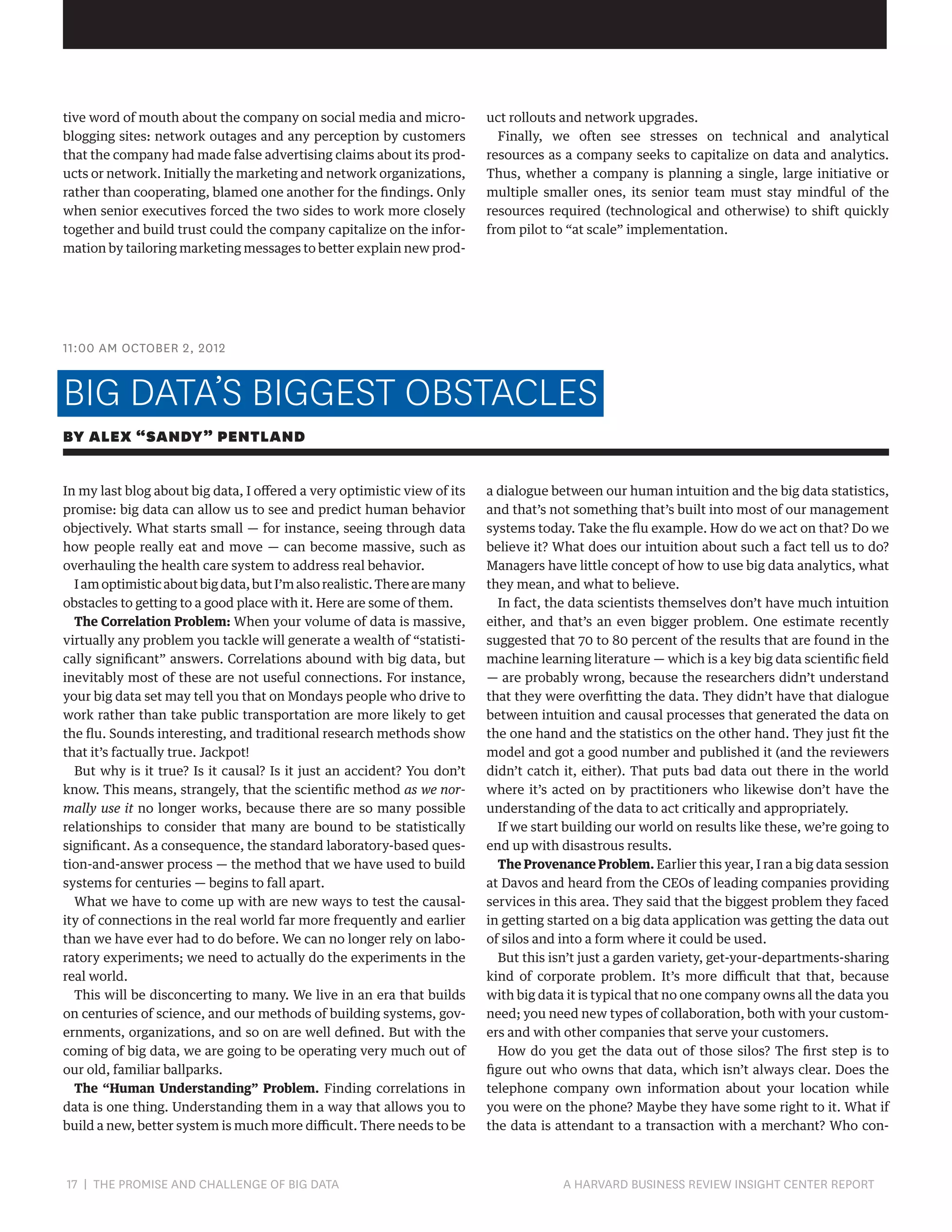 tive word of mouth about the company on social media and microblogging sites: network outages and any perception by customers
that the company had made false advertising claims about its products or network. Initially the marketing and network organizations,
rather than cooperating, blamed one another for the findings. Only
when senior executives forced the two sides to work more closely
together and build trust could the company capitalize on the information by tailoring marketing messages to better explain new prod-

uct rollouts and network upgrades.
Finally, we often see stresses on technical and analytical
resources as a company seeks to capitalize on data and analytics.
Thus, whether a company is planning a single, large initiative or
multiple smaller ones, its senior team must stay mindful of the
resources required (technological and otherwise) to shift quickly
from pilot to “at scale” implementation.

11:00 AM OCTOBER 2, 2012

BIG DATA’S BIGGEST OBSTACLES
BY ALEX “SANDY” PENTLAND
In my last blog about big data, I offered a very optimistic view of its
promise: big data can allow us to see and predict human behavior
objectively. What starts small — for instance, seeing through data
how people really eat and move — can become massive, such as
overhauling the health care system to address real behavior.
I am optimistic about big data, but I’m also realistic. There are many
obstacles to getting to a good place with it. Here are some of them.
The Correlation Problem: When your volume of data is massive,
virtually any problem you tackle will generate a wealth of “statistically significant” answers. Correlations abound with big data, but
inevitably most of these are not useful connections. For instance,
your big data set may tell you that on Mondays people who drive to
work rather than take public transportation are more likely to get
the flu. Sounds interesting, and traditional research methods show
that it’s factually true. Jackpot!
But why is it true? Is it causal? Is it just an accident? You don’t
know. This means, strangely, that the scientific method as we normally use it no longer works, because there are so many possible
relationships to consider that many are bound to be statistically
significant. As a consequence, the standard laboratory-based question-and-answer process — the method that we have used to build
systems for centuries — begins to fall apart.
What we have to come up with are new ways to test the causality of connections in the real world far more frequently and earlier
than we have ever had to do before. We can no longer rely on laboratory experiments; we need to actually do the experiments in the
real world.
This will be disconcerting to many. We live in an era that builds
on centuries of science, and our methods of building systems, governments, organizations, and so on are well defined. But with the
coming of big data, we are going to be operating very much out of
our old, familiar ballparks.
The “Human Understanding” Problem. Finding correlations in
data is one thing. Understanding them in a way that allows you to
build a new, better system is much more difficult. There needs to be

17 | THE PROMISE AND CHALLENGE OF BIG DATA	

a dialogue between our human intuition and the big data statistics,
and that’s not something that’s built into most of our management
systems today. Take the flu example. How do we act on that? Do we
believe it? What does our intuition about such a fact tell us to do?
Managers have little concept of how to use big data analytics, what
they mean, and what to believe.
In fact, the data scientists themselves don’t have much intuition
either, and that’s an even bigger problem. One estimate recently
suggested that 70 to 80 percent of the results that are found in the
machine learning literature — which is a key big data scientific field
— are probably wrong, because the researchers didn’t understand
that they were overfitting the data. They didn’t have that dialogue
between intuition and causal processes that generated the data on
the one hand and the statistics on the other hand. They just fit the
model and got a good number and published it (and the reviewers
didn’t catch it, either). That puts bad data out there in the world
where it’s acted on by practitioners who likewise don’t have the
understanding of the data to act critically and appropriately.
If we start building our world on results like these, we’re going to
end up with disastrous results.
The Provenance Problem. Earlier this year, I ran a big data session
at Davos and heard from the CEOs of leading companies providing
services in this area. They said that the biggest problem they faced
in getting started on a big data application was getting the data out
of silos and into a form where it could be used.
But this isn’t just a garden variety, get-your-departments-sharing
kind of corporate problem. It’s more difficult that that, because
with big data it is typical that no one company owns all the data you
need; you need new types of collaboration, both with your customers and with other companies that serve your customers.
How do you get the data out of those silos? The first step is to
figure out who owns that data, which isn’t always clear. Does the
telephone company own information about your location while
you were on the phone? Maybe they have some right to it. What if
the data is attendant to a transaction with a merchant? Who con-

A HARVARD BUSINESS REVIEW INSIGHT CENTER REPORT

 
