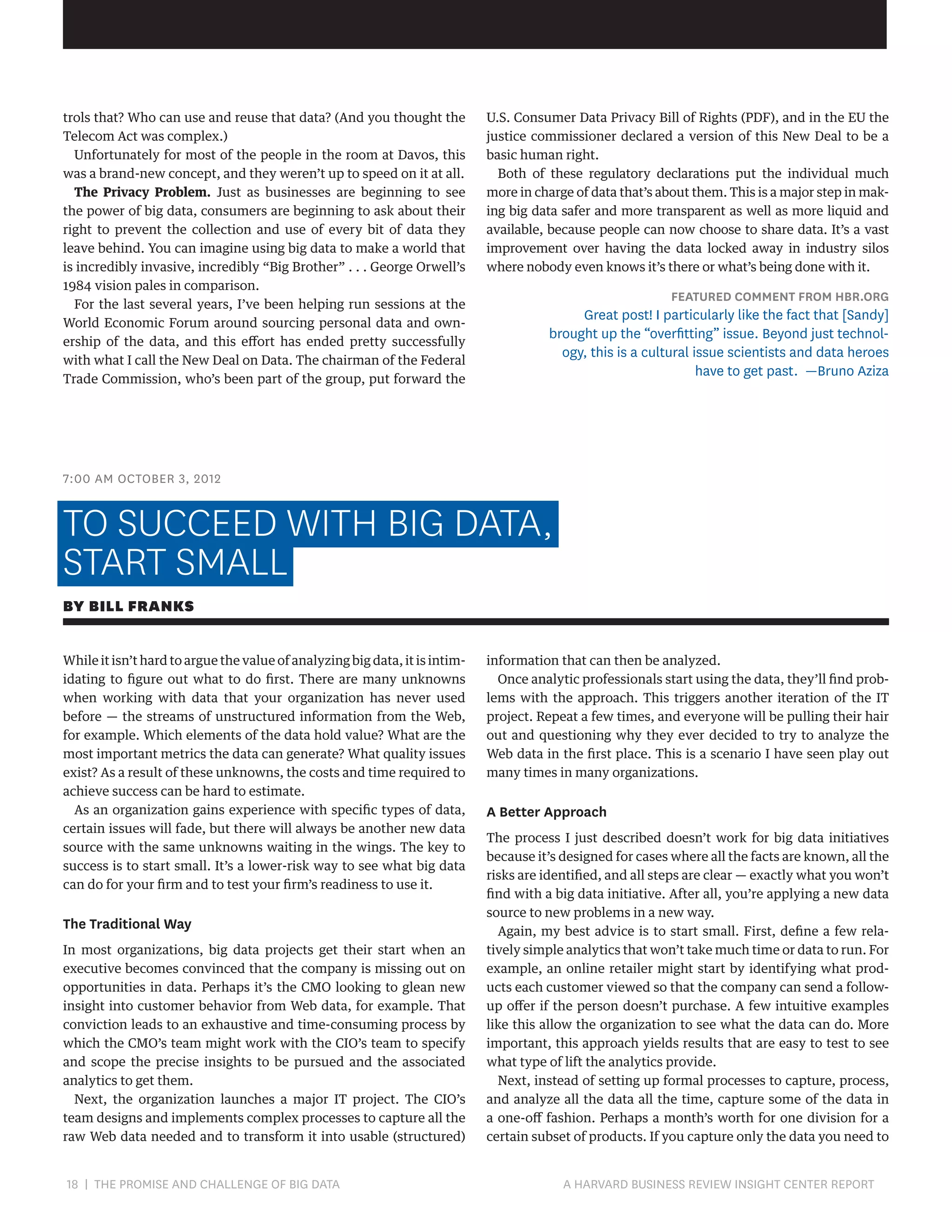 trols that? Who can use and reuse that data? (And you thought the
Telecom Act was complex.)
Unfortunately for most of the people in the room at Davos, this
was a brand-new concept, and they weren’t up to speed on it at all.
The Privacy Problem. Just as businesses are beginning to see
the power of big data, consumers are beginning to ask about their
right to prevent the collection and use of every bit of data they
leave behind. You can imagine using big data to make a world that
is incredibly invasive, incredibly “Big Brother” . . . George Orwell’s
1984 vision pales in comparison.
For the last several years, I’ve been helping run sessions at the
World Economic Forum around sourcing personal data and ownership of the data, and this effort has ended pretty successfully
with what I call the New Deal on Data. The chairman of the Federal
Trade Commission, who’s been part of the group, put forward the

U.S. Consumer Data Privacy Bill of Rights (PDF), and in the EU the
justice commissioner declared a version of this New Deal to be a
basic human right.
Both of these regulatory declarations put the individual much
more in charge of data that’s about them. This is a major step in making big data safer and more transparent as well as more liquid and
available, because people can now choose to share data. It’s a vast
improvement over having the data locked away in industry silos
where nobody even knows it’s there or what’s being done with it.

FEATURED COMMENT FROM HBR.ORG

Great post! I particularly like the fact that [Sandy]
brought up the “overfitting” issue. Beyond just technology, this is a cultural issue scientists and data heroes
have to get past. —Bruno Aziza

7:00 AM OCTOBER 3, 2012

TO SUCCEED WITH BIG DATA,
START SMALL
BY BILL FRANKS
While it isn’t hard to argue the value of analyzing big data, it is intimidating to figure out what to do first. There are many unknowns
when working with data that your organization has never used
before — the streams of unstructured information from the Web,
for example. Which elements of the data hold value? What are the
most important metrics the data can generate? What quality issues
exist? As a result of these unknowns, the costs and time required to
achieve success can be hard to estimate.
As an organization gains experience with specific types of data,
certain issues will fade, but there will always be another new data
source with the same unknowns waiting in the wings. The key to
success is to start small. It’s a lower-risk way to see what big data
can do for your firm and to test your firm’s readiness to use it.

The Traditional Way
In most organizations, big data projects get their start when an
executive becomes convinced that the company is missing out on
opportunities in data. Perhaps it’s the CMO looking to glean new
insight into customer behavior from Web data, for example. That
conviction leads to an exhaustive and time-consuming process by
which the CMO’s team might work with the CIO’s team to specify
and scope the precise insights to be pursued and the associated
analytics to get them.
Next, the organization launches a major IT project. The CIO’s
team designs and implements complex processes to capture all the
raw Web data needed and to transform it into usable (structured)

18 | THE PROMISE AND CHALLENGE OF BIG DATA	

information that can then be analyzed.
Once analytic professionals start using the data, they’ll find problems with the approach. This triggers another iteration of the IT
project. Repeat a few times, and everyone will be pulling their hair
out and questioning why they ever decided to try to analyze the
Web data in the first place. This is a scenario I have seen play out
many times in many organizations.

A Better Approach
The process I just described doesn’t work for big data initiatives
because it’s designed for cases where all the facts are known, all the
risks are identified, and all steps are clear — exactly what you won’t
find with a big data initiative. After all, you’re applying a new data
source to new problems in a new way.
Again, my best advice is to start small. First, define a few relatively simple analytics that won’t take much time or data to run. For
example, an online retailer might start by identifying what products each customer viewed so that the company can send a followup offer if the person doesn’t purchase. A few intuitive examples
like this allow the organization to see what the data can do. More
important, this approach yields results that are easy to test to see
what type of lift the analytics provide.
Next, instead of setting up formal processes to capture, process,
and analyze all the data all the time, capture some of the data in
a one-off fashion. Perhaps a month’s worth for one division for a
certain subset of products. If you capture only the data you need to

A HARVARD BUSINESS REVIEW INSIGHT CENTER REPORT

 