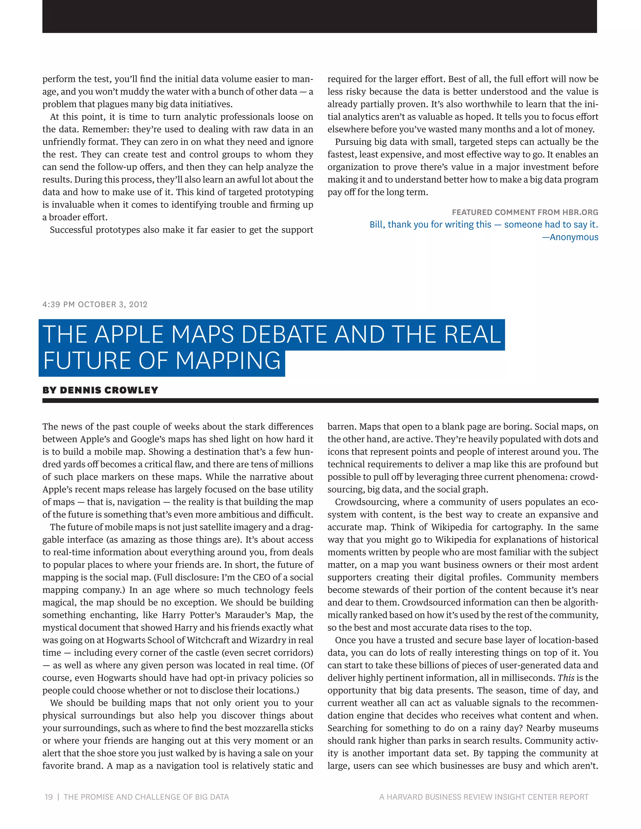 perform the test, you’ll find the initial data volume easier to manage, and you won’t muddy the water with a bunch of other data — a
problem that plagues many big data initiatives.
At this point, it is time to turn analytic professionals loose on
the data. Remember: they’re used to dealing with raw data in an
unfriendly format. They can zero in on what they need and ignore
the rest. They can create test and control groups to whom they
can send the follow-up offers, and then they can help analyze the
results. During this process, they’ll also learn an awful lot about the
data and how to make use of it. This kind of targeted prototyping
is invaluable when it comes to identifying trouble and firming up
a broader effort.
Successful prototypes also make it far easier to get the support

required for the larger effort. Best of all, the full effort will now be
less risky because the data is better understood and the value is
already partially proven. It’s also worthwhile to learn that the initial analytics aren’t as valuable as hoped. It tells you to focus effort
elsewhere before you’ve wasted many months and a lot of money.
Pursuing big data with small, targeted steps can actually be the
fastest, least expensive, and most effective way to go. It enables an
organization to prove there’s value in a major investment before
making it and to understand better how to make a big data program
pay off for the long term.

FEATURED COMMENT FROM HBR.ORG

Bill, thank you for writing this — someone had to say it.
—Anonymous

4:39 PM OCTOBER 3, 2012

THE APPLE MAPS DEBATE AND THE REAL
FUTURE OF MAPPING
BY DENNIS CROWLEY
The news of the past couple of weeks about the stark differences
between Apple’s and Google’s maps has shed light on how hard it
is to build a mobile map. Showing a destination that’s a few hundred yards off becomes a critical flaw, and there are tens of millions
of such place markers on these maps. While the narrative about
Apple’s recent maps release has largely focused on the base utility
of maps — that is, navigation — the reality is that building the map
of the future is something that’s even more ambitious and difficult.
The future of mobile maps is not just satellite imagery and a draggable interface (as amazing as those things are). It’s about access
to real-time information about everything around you, from deals
to popular places to where your friends are. In short, the future of
mapping is the social map. (Full disclosure: I’m the CEO of a social
mapping company.) In an age where so much technology feels
magical, the map should be no exception. We should be building
something enchanting, like Harry Potter’s Marauder’s Map, the
mystical document that showed Harry and his friends exactly what
was going on at Hogwarts School of Witchcraft and Wizardry in real
time — including every corner of the castle (even secret corridors)
— as well as where any given person was located in real time. (Of
course, even Hogwarts should have had opt-in privacy policies so
people could choose whether or not to disclose their locations.)
We should be building maps that not only orient you to your
physical surroundings but also help you discover things about
your surroundings, such as where to find the best mozzarella sticks
or where your friends are hanging out at this very moment or an
alert that the shoe store you just walked by is having a sale on your
favorite brand. A map as a navigation tool is relatively static and

19 | THE PROMISE AND CHALLENGE OF BIG DATA	

barren. Maps that open to a blank page are boring. Social maps, on
the other hand, are active. They’re heavily populated with dots and
icons that represent points and people of interest around you. The
technical requirements to deliver a map like this are profound but
possible to pull off by leveraging three current phenomena: crowdsourcing, big data, and the social graph.
Crowdsourcing, where a community of users populates an ecosystem with content, is the best way to create an expansive and
accurate map. Think of Wikipedia for cartography. In the same
way that you might go to Wikipedia for explanations of historical
moments written by people who are most familiar with the subject
matter, on a map you want business owners or their most ardent
supporters creating their digital profiles. Community members
become stewards of their portion of the content because it’s near
and dear to them. Crowdsourced information can then be algorithmically ranked based on how it’s used by the rest of the community,
so the best and most accurate data rises to the top.
Once you have a trusted and secure base layer of location-based
data, you can do lots of really interesting things on top of it. You
can start to take these billions of pieces of user-generated data and
deliver highly pertinent information, all in milliseconds. This is the
opportunity that big data presents. The season, time of day, and
current weather all can act as valuable signals to the recommendation engine that decides who receives what content and when.
Searching for something to do on a rainy day? Nearby museums
should rank higher than parks in search results. Community activity is another important data set. By tapping the community at
large, users can see which businesses are busy and which aren’t.

A HARVARD BUSINESS REVIEW INSIGHT CENTER REPORT

 