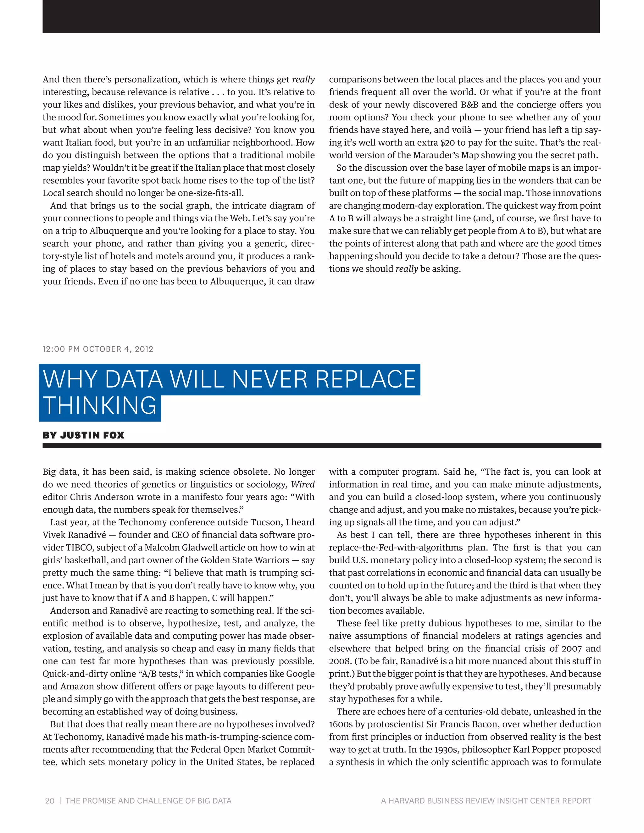 And then there’s personalization, which is where things get really
interesting, because relevance is relative . . . to you. It’s relative to
your likes and dislikes, your previous behavior, and what you’re in
the mood for. Sometimes you know exactly what you’re looking for,
but what about when you’re feeling less decisive? You know you
want Italian food, but you’re in an unfamiliar neighborhood. How
do you distinguish between the options that a traditional mobile
map yields? Wouldn’t it be great if the Italian place that most closely
resembles your favorite spot back home rises to the top of the list?
Local search should no longer be one-size-fits-all.
And that brings us to the social graph, the intricate diagram of
your connections to people and things via the Web. Let’s say you’re
on a trip to Albuquerque and you’re looking for a place to stay. You
search your phone, and rather than giving you a generic, directory-style list of hotels and motels around you, it produces a ranking of places to stay based on the previous behaviors of you and
your friends. Even if no one has been to Albuquerque, it can draw

comparisons between the local places and the places you and your
friends frequent all over the world. Or what if you’re at the front
desk of your newly discovered BB and the concierge offers you
room options? You check your phone to see whether any of your
friends have stayed here, and voilà — your friend has left a tip saying it’s well worth an extra $20 to pay for the suite. That’s the realworld version of the Marauder’s Map showing you the secret path.
So the discussion over the base layer of mobile maps is an important one, but the future of mapping lies in the wonders that can be
built on top of these platforms — the social map. Those innovations
are changing modern-day exploration. The quickest way from point
A to B will always be a straight line (and, of course, we first have to
make sure that we can reliably get people from A to B), but what are
the points of interest along that path and where are the good times
happening should you decide to take a detour? Those are the questions we should really be asking.

12:00 PM OCTOBER 4, 2012

WHY DATA WILL NEVER REPLACE
THINKING
BY JUSTIN FOX
Big data, it has been said, is making science obsolete. No longer
do we need theories of genetics or linguistics or sociology, Wired
editor Chris Anderson wrote in a manifesto four years ago: “With
enough data, the numbers speak for themselves.”
Last year, at the Techonomy conference outside Tucson, I heard
Vivek Ranadivé — founder and CEO of financial data software provider TIBCO, subject of a Malcolm Gladwell article on how to win at
girls’ basketball, and part owner of the Golden State Warriors — say
pretty much the same thing: “I believe that math is trumping science. What I mean by that is you don’t really have to know why, you
just have to know that if A and B happen, C will happen.”
Anderson and Ranadivé are reacting to something real. If the scientific method is to observe, hypothesize, test, and analyze, the
explosion of available data and computing power has made observation, testing, and analysis so cheap and easy in many fields that
one can test far more hypotheses than was previously possible.
Quick-and-dirty online “A/B tests,” in which companies like Google
and Amazon show different offers or page layouts to different people and simply go with the approach that gets the best response, are
becoming an established way of doing business.
But that does that really mean there are no hypotheses involved?
At Techonomy, Ranadivé made his math-is-trumping-science comments after recommending that the Federal Open Market Committee, which sets monetary policy in the United States, be replaced

20 | THE PROMISE AND CHALLENGE OF BIG DATA	

with a computer program. Said he, “The fact is, you can look at
information in real time, and you can make minute adjustments,
and you can build a closed-loop system, where you continuously
change and adjust, and you make no mistakes, because you’re picking up signals all the time, and you can adjust.”
As best I can tell, there are three hypotheses inherent in this
replace-the-Fed-with-algorithms plan. The first is that you can
build U.S. monetary policy into a closed-loop system; the second is
that past correlations in economic and financial data can usually be
counted on to hold up in the future; and the third is that when they
don’t, you’ll always be able to make adjustments as new information becomes available.
These feel like pretty dubious hypotheses to me, similar to the
naive assumptions of financial modelers at ratings agencies and
elsewhere that helped bring on the financial crisis of 2007 and
2008. (To be fair, Ranadivé is a bit more nuanced about this stuff in
print.) But the bigger point is that they are hypotheses. And because
they’d probably prove awfully expensive to test, they’ll presumably
stay hypotheses for a while.
There are echoes here of a centuries-old debate, unleashed in the
1600s by protoscientist Sir Francis Bacon, over whether deduction
from first principles or induction from observed reality is the best
way to get at truth. In the 1930s, philosopher Karl Popper proposed
a synthesis in which the only scientific approach was to formulate

A HARVARD BUSINESS REVIEW INSIGHT CENTER REPORT

 