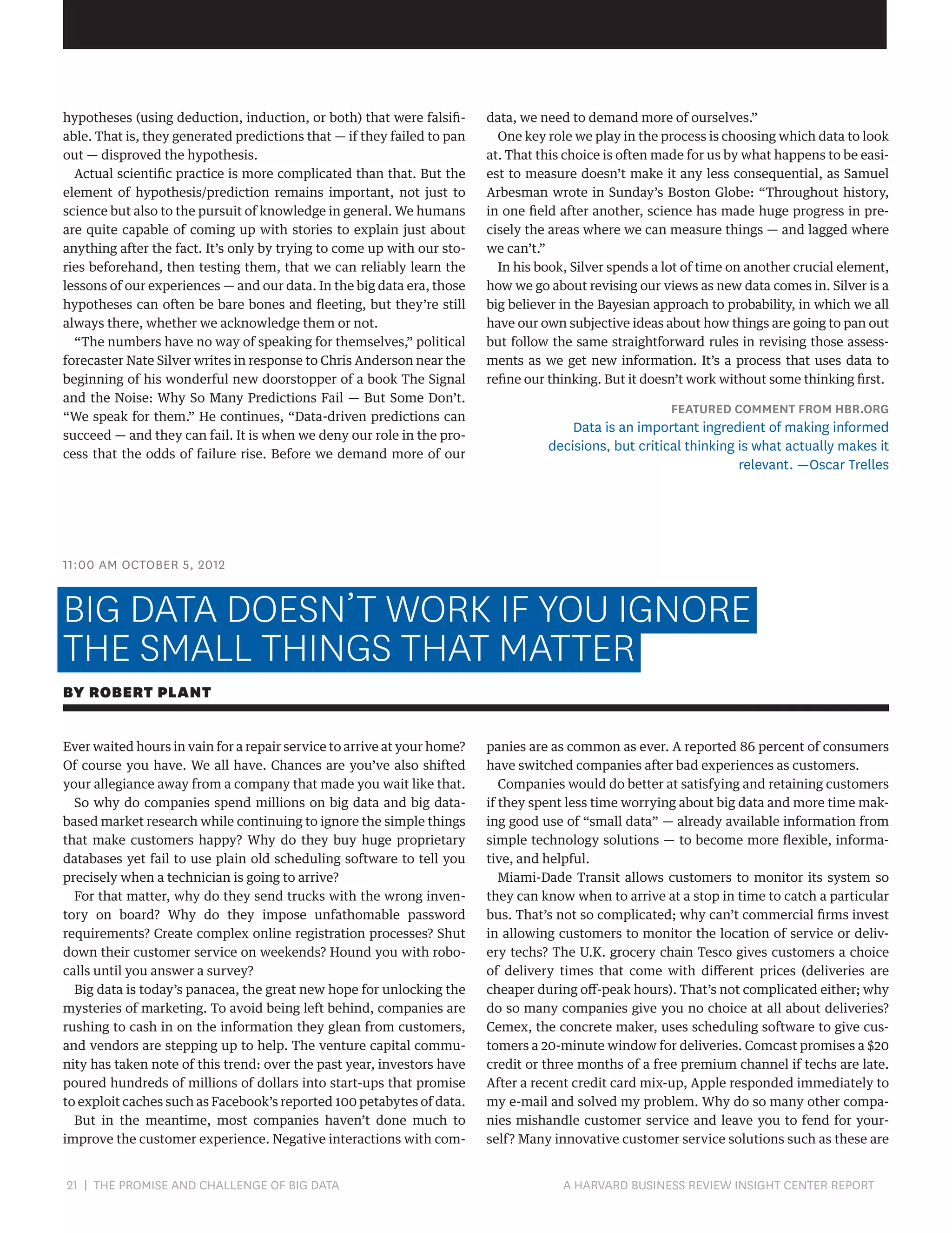 hypotheses (using deduction, induction, or both) that were falsifiable. That is, they generated predictions that — if they failed to pan
out — disproved the hypothesis.
Actual scientific practice is more complicated than that. But the
element of hypothesis/prediction remains important, not just to
science but also to the pursuit of knowledge in general. We humans
are quite capable of coming up with stories to explain just about
anything after the fact. It’s only by trying to come up with our stories beforehand, then testing them, that we can reliably learn the
lessons of our experiences — and our data. In the big data era, those
hypotheses can often be bare bones and fleeting, but they’re still
always there, whether we acknowledge them or not.
“The numbers have no way of speaking for themselves,” political
forecaster Nate Silver writes in response to Chris Anderson near the
beginning of his wonderful new doorstopper of a book The Signal
and the Noise: Why So Many Predictions Fail — But Some Don’t.
“We speak for them.” He continues, “Data-driven predictions can
succeed — and they can fail. It is when we deny our role in the process that the odds of failure rise. Before we demand more of our

data, we need to demand more of ourselves.”
One key role we play in the process is choosing which data to look
at. That this choice is often made for us by what happens to be easiest to measure doesn’t make it any less consequential, as Samuel
Arbesman wrote in Sunday’s Boston Globe: “Throughout history,
in one field after another, science has made huge progress in precisely the areas where we can measure things — and lagged where
we can’t.”
In his book, Silver spends a lot of time on another crucial element,
how we go about revising our views as new data comes in. Silver is a
big believer in the Bayesian approach to probability, in which we all
have our own subjective ideas about how things are going to pan out
but follow the same straightforward rules in revising those assessments as we get new information. It’s a process that uses data to
refine our thinking. But it doesn’t work without some thinking first.

FEATURED COMMENT FROM HBR.ORG

Data is an important ingredient of making informed
decisions, but critical thinking is what actually makes it
relevant. —Oscar Trelles

11:00 AM OCTOBER 5, 2012

BIG DATA DOESN’T WORK IF YOU IGNORE
THE SMALL THINGS THAT MATTER
BY ROBERT PLANT
Ever waited hours in vain for a repair service to arrive at your home?
Of course you have. We all have. Chances are you’ve also shifted
your allegiance away from a company that made you wait like that.
So why do companies spend millions on big data and big databased market research while continuing to ignore the simple things
that make customers happy? Why do they buy huge proprietary
databases yet fail to use plain old scheduling software to tell you
precisely when a technician is going to arrive?
For that matter, why do they send trucks with the wrong inventory on board? Why do they impose unfathomable password
requirements? Create complex online registration processes? Shut
down their customer service on weekends? Hound you with robocalls until you answer a survey?
Big data is today’s panacea, the great new hope for unlocking the
mysteries of marketing. To avoid being left behind, companies are
rushing to cash in on the information they glean from customers,
and vendors are stepping up to help. The venture capital community has taken note of this trend: over the past year, investors have
poured hundreds of millions of dollars into start-ups that promise
to exploit caches such as Facebook’s reported 100 petabytes of data.
But in the meantime, most companies haven’t done much to
improve the customer experience. Negative interactions with com-

21 | THE PROMISE AND CHALLENGE OF BIG DATA	

panies are as common as ever. A reported 86 percent of consumers
have switched companies after bad experiences as customers.
Companies would do better at satisfying and retaining customers
if they spent less time worrying about big data and more time making good use of “small data” — already available information from
simple technology solutions — to become more flexible, informative, and helpful.
Miami-Dade Transit allows customers to monitor its system so
they can know when to arrive at a stop in time to catch a particular
bus. That’s not so complicated; why can’t commercial firms invest
in allowing customers to monitor the location of service or delivery techs? The U.K. grocery chain Tesco gives customers a choice
of delivery times that come with different prices (deliveries are
cheaper during off-peak hours). That’s not complicated either; why
do so many companies give you no choice at all about deliveries?
Cemex, the concrete maker, uses scheduling software to give customers a 20-minute window for deliveries. Comcast promises a $20
credit or three months of a free premium channel if techs are late.
After a recent credit card mix-up, Apple responded immediately to
my e-mail and solved my problem. Why do so many other companies mishandle customer service and leave you to fend for yourself? Many innovative customer service solutions such as these are

A HARVARD BUSINESS REVIEW INSIGHT CENTER REPORT

 