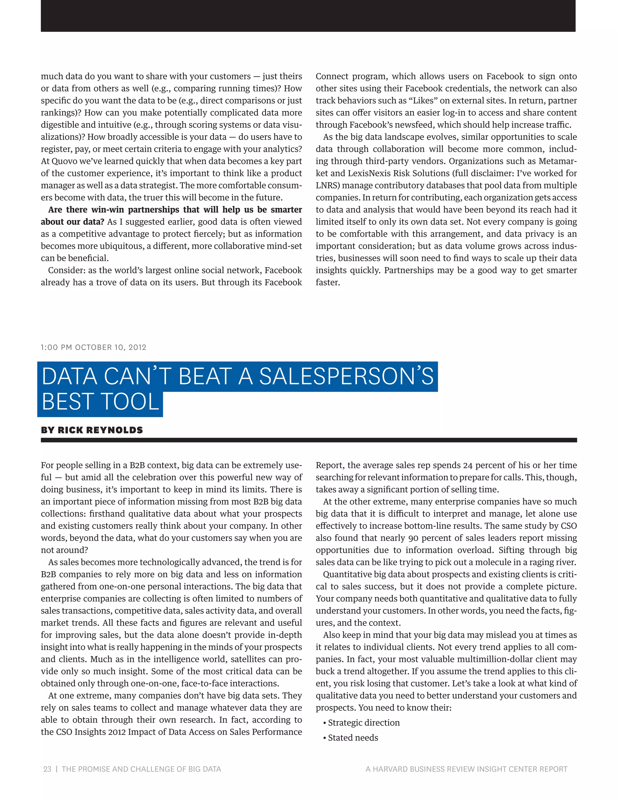 much data do you want to share with your customers — just theirs
or data from others as well (e.g., comparing running times)? How
specific do you want the data to be (e.g., direct comparisons or just
rankings)? How can you make potentially complicated data more
digestible and intuitive (e.g., through scoring systems or data visualizations)? How broadly accessible is your data — do users have to
register, pay, or meet certain criteria to engage with your analytics?
At Quovo we’ve learned quickly that when data becomes a key part
of the customer experience, it’s important to think like a product
manager as well as a data strategist. The more comfortable consumers become with data, the truer this will become in the future.
Are there win-win partnerships that will help us be smarter
about our data? As I suggested earlier, good data is often viewed
as a competitive advantage to protect fiercely; but as information
becomes more ubiquitous, a different, more collaborative mind-set
can be beneficial.
Consider: as the world’s largest online social network, Facebook
already has a trove of data on its users. But through its Facebook

Connect program, which allows users on Facebook to sign onto
other sites using their Facebook credentials, the network can also
track behaviors such as “Likes” on external sites. In return, partner
sites can offer visitors an easier log-in to access and share content
through Facebook’s newsfeed, which should help increase traffic.
As the big data landscape evolves, similar opportunities to scale
data through collaboration will become more common, including through third-party vendors. Organizations such as Metamarket and LexisNexis Risk Solutions (full disclaimer: I’ve worked for
LNRS) manage contributory databases that pool data from multiple
companies. In return for contributing, each organization gets access
to data and analysis that would have been beyond its reach had it
limited itself to only its own data set. Not every company is going
to be comfortable with this arrangement, and data privacy is an
important consideration; but as data volume grows across industries, businesses will soon need to find ways to scale up their data
insights quickly. Partnerships may be a good way to get smarter
faster.

1:00 PM OCTOBER 10, 2012

DATA CAN’T BEAT A SALESPERSON’S
BEST TOOL
BY RICK REYNOLDS
For people selling in a B2B context, big data can be extremely useful — but amid all the celebration over this powerful new way of
doing business, it’s important to keep in mind its limits. There is
an important piece of information missing from most B2B big data
collections: firsthand qualitative data about what your prospects
and existing customers really think about your company. In other
words, beyond the data, what do your customers say when you are
not around?
As sales becomes more technologically advanced, the trend is for
B2B companies to rely more on big data and less on information
gathered from one-on-one personal interactions. The big data that
enterprise companies are collecting is often limited to numbers of
sales transactions, competitive data, sales activity data, and overall
market trends. All these facts and figures are relevant and useful
for improving sales, but the data alone doesn’t provide in-depth
insight into what is really happening in the minds of your prospects
and clients. Much as in the intelligence world, satellites can provide only so much insight. Some of the most critical data can be
obtained only through one-on-one, face-to-face interactions.
At one extreme, many companies don’t have big data sets. They
rely on sales teams to collect and manage whatever data they are
able to obtain through their own research. In fact, according to
the CSO Insights 2012 Impact of Data Access on Sales Performance

23 | THE PROMISE AND CHALLENGE OF BIG DATA	

Report, the average sales rep spends 24 percent of his or her time
searching for relevant information to prepare for calls. This, though,
takes away a significant portion of selling time.
At the other extreme, many enterprise companies have so much
big data that it is difficult to interpret and manage, let alone use
effectively to increase bottom-line results. The same study by CSO
also found that nearly 90 percent of sales leaders report missing
opportunities due to information overload. Sifting through big
sales data can be like trying to pick out a molecule in a raging river.
Quantitative big data about prospects and existing clients is critical to sales success, but it does not provide a complete picture.
Your company needs both quantitative and qualitative data to fully
understand your customers. In other words, you need the facts, figures, and the context.
Also keep in mind that your big data may mislead you at times as
it relates to individual clients. Not every trend applies to all companies. In fact, your most valuable multimillion-dollar client may
buck a trend altogether. If you assume the trend applies to this client, you risk losing that customer. Let’s take a look at what kind of
qualitative data you need to better understand your customers and
prospects. You need to know their:
• Strategic direction
• Stated needs

A HARVARD BUSINESS REVIEW INSIGHT CENTER REPORT

 