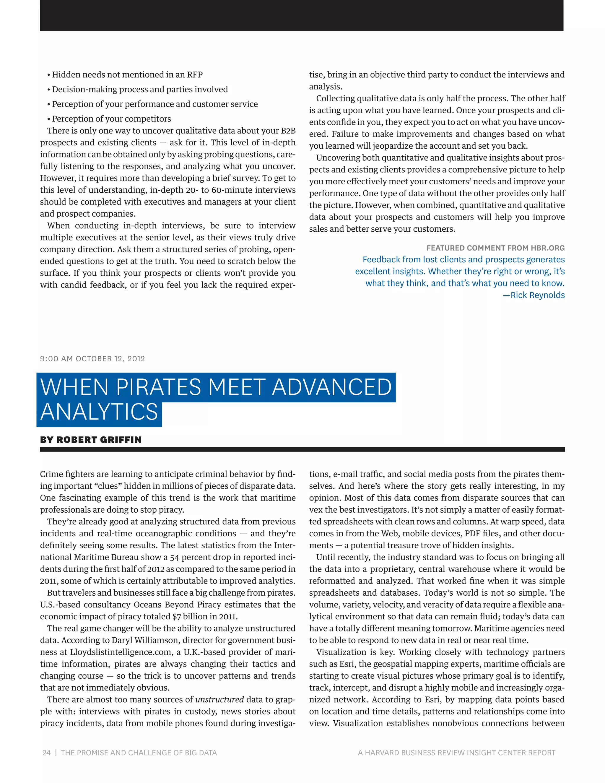 • Hidden needs not mentioned in an RFP
• Decision-making process and parties involved
• Perception of your performance and customer service
• Perception of your competitors
There is only one way to uncover qualitative data about your B2B
prospects and existing clients — ask for it. This level of in-depth
information can be obtained only by asking probing questions, carefully listening to the responses, and analyzing what you uncover.
However, it requires more than developing a brief survey. To get to
this level of understanding, in-depth 20- to 60-minute interviews
should be completed with executives and managers at your client
and prospect companies.
When conducting in-depth interviews, be sure to interview
multiple executives at the senior level, as their views truly drive
company direction. Ask them a structured series of probing, openended questions to get at the truth. You need to scratch below the
surface. If you think your prospects or clients won’t provide you
with candid feedback, or if you feel you lack the required exper-

tise, bring in an objective third party to conduct the interviews and
analysis.
Collecting qualitative data is only half the process. The other half
is acting upon what you have learned. Once your prospects and clients confide in you, they expect you to act on what you have uncovered. Failure to make improvements and changes based on what
you learned will jeopardize the account and set you back.
Uncovering both quantitative and qualitative insights about prospects and existing clients provides a comprehensive picture to help
you more effectively meet your customers’ needs and improve your
performance. One type of data without the other provides only half
the picture. However, when combined, quantitative and qualitative
data about your prospects and customers will help you improve
sales and better serve your customers.

FEATURED COMMENT FROM HBR.ORG

Feedback from lost clients and prospects generates
excellent insights. Whether they’re right or wrong, it’s
what they think, and that’s what you need to know.
—Rick Reynolds

9:00 AM OCTOBER 12, 2012

WHEN PIRATES MEET ADVANCED
ANALYTICS
BY ROBERT GRIFFIN
Crime fighters are learning to anticipate criminal behavior by finding important “clues” hidden in millions of pieces of disparate data.
One fascinating example of this trend is the work that maritime
professionals are doing to stop piracy.
They’re already good at analyzing structured data from previous
incidents and real-time oceanographic conditions — and they’re
definitely seeing some results. The latest statistics from the International Maritime Bureau show a 54 percent drop in reported incidents during the first half of 2012 as compared to the same period in
2011, some of which is certainly attributable to improved analytics.
But travelers and businesses still face a big challenge from pirates.
U.S.-based consultancy Oceans Beyond Piracy estimates that the
economic impact of piracy totaled $7 billion in 2011.
The real game changer will be the ability to analyze unstructured
data. According to Daryl Williamson, director for government business at Lloydslistintelligence.com, a U.K.-based provider of maritime information, pirates are always changing their tactics and
changing course — so the trick is to uncover patterns and trends
that are not immediately obvious.
There are almost too many sources of unstructured data to grapple with: interviews with pirates in custody, news stories about
piracy incidents, data from mobile phones found during investiga-

24 | THE PROMISE AND CHALLENGE OF BIG DATA	

tions, e-mail traffic, and social media posts from the pirates themselves. And here’s where the story gets really interesting, in my
opinion. Most of this data comes from disparate sources that can
vex the best investigators. It’s not simply a matter of easily formatted spreadsheets with clean rows and columns. At warp speed, data
comes in from the Web, mobile devices, PDF files, and other documents — a potential treasure trove of hidden insights.
Until recently, the industry standard was to focus on bringing all
the data into a proprietary, central warehouse where it would be
reformatted and analyzed. That worked fine when it was simple
spreadsheets and databases. Today’s world is not so simple. The
volume, variety, velocity, and veracity of data require a flexible analytical environment so that data can remain fluid; today’s data can
have a totally different meaning tomorrow. Maritime agencies need
to be able to respond to new data in real or near real time.
Visualization is key. Working closely with technology partners
such as Esri, the geospatial mapping experts, maritime officials are
starting to create visual pictures whose primary goal is to identify,
track, intercept, and disrupt a highly mobile and increasingly organized network. According to Esri, by mapping data points based
on location and time details, patterns and relationships come into
view. Visualization establishes nonobvious connections between

A HARVARD BUSINESS REVIEW INSIGHT CENTER REPORT

 