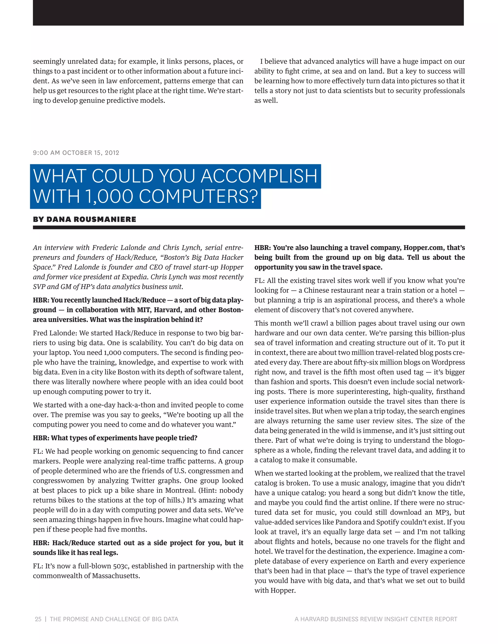 seemingly unrelated data; for example, it links persons, places, or
things to a past incident or to other information about a future incident. As we’ve seen in law enforcement, patterns emerge that can
help us get resources to the right place at the right time. We’re starting to develop genuine predictive models.

I believe that advanced analytics will have a huge impact on our
ability to fight crime, at sea and on land. But a key to success will
be learning how to more effectively turn data into pictures so that it
tells a story not just to data scientists but to security professionals
as well.

9:00 AM OCTOBER 15, 2012

WHAT COULD YOU ACCOMPLISH
WITH 1,000 COMPUTERS?
BY DANA ROUSMANIERE
An interview with Frederic Lalonde and Chris Lynch, serial entrepreneurs and founders of Hack/Reduce, “Boston’s Big Data Hacker
Space.” Fred Lalonde is founder and CEO of travel start-up Hopper
and former vice president at Expedia. Chris Lynch was most recently
SVP and GM of HP’s data analytics business unit.
HBR: You recently launched Hack/Reduce — a sort of big data playground — in collaboration with MIT, Harvard, and other Bostonarea universities. What was the inspiration behind it?
Fred Lalonde: We started Hack/Reduce in response to two big barriers to using big data. One is scalability. You can’t do big data on
your laptop. You need 1,000 computers. The second is finding people who have the training, knowledge, and expertise to work with
big data. Even in a city like Boston with its depth of software talent,
there was literally nowhere where people with an idea could boot
up enough computing power to try it.
We started with a one-day hack-a-thon and invited people to come
over. The premise was you say to geeks, “We’re booting up all the
computing power you need to come and do whatever you want.”
HBR: What types of experiments have people tried?
FL: We had people working on genomic sequencing to find cancer
markers. People were analyzing real-time traffic patterns. A group
of people determined who are the friends of U.S. congressmen and
congresswomen by analyzing Twitter graphs. One group looked
at best places to pick up a bike share in Montreal. (Hint: nobody
returns bikes to the stations at the top of hills.) It’s amazing what
people will do in a day with computing power and data sets. We’ve
seen amazing things happen in five hours. Imagine what could happen if these people had five months.
HBR: Hack/Reduce started out as a side project for you, but it
sounds like it has real legs.
FL: It’s now a full-blown 503c, established in partnership with the
commonwealth of Massachusetts.

25 | THE PROMISE AND CHALLENGE OF BIG DATA	

HBR: You’re also launching a travel company, Hopper.com, that’s
being built from the ground up on big data. Tell us about the
opportunity you saw in the travel space.
FL: All the existing travel sites work well if you know what you’re
looking for — a Chinese restaurant near a train station or a hotel —
but planning a trip is an aspirational process, and there’s a whole
element of discovery that’s not covered anywhere.
This month we’ll crawl a billion pages about travel using our own
hardware and our own data center. We’re parsing this billion-plus
sea of travel information and creating structure out of it. To put it
in context, there are about two million travel-related blog posts created every day. There are about fifty-six million blogs on Wordpress
right now, and travel is the fifth most often used tag — it’s bigger
than fashion and sports. This doesn’t even include social networking posts. There is more superinteresting, high-quality, firsthand
user experience information outside the travel sites than there is
inside travel sites. But when we plan a trip today, the search engines
are always returning the same user review sites. The size of the
data being generated in the wild is immense, and it’s just sitting out
there. Part of what we’re doing is trying to understand the blogosphere as a whole, finding the relevant travel data, and adding it to
a catalog to make it consumable.
When we started looking at the problem, we realized that the travel
catalog is broken. To use a music analogy, imagine that you didn’t
have a unique catalog: you heard a song but didn’t know the title,
and maybe you could find the artist online. If there were no structured data set for music, you could still download an MP3, but
value-added services like Pandora and Spotify couldn’t exist. If you
look at travel, it’s an equally large data set — and I’m not talking
about flights and hotels, because no one travels for the flight and
hotel. We travel for the destination, the experience. Imagine a complete database of every experience on Earth and every experience
that’s been had in that place — that’s the type of travel experience
you would have with big data, and that’s what we set out to build
with Hopper.

A HARVARD BUSINESS REVIEW INSIGHT CENTER REPORT

 
