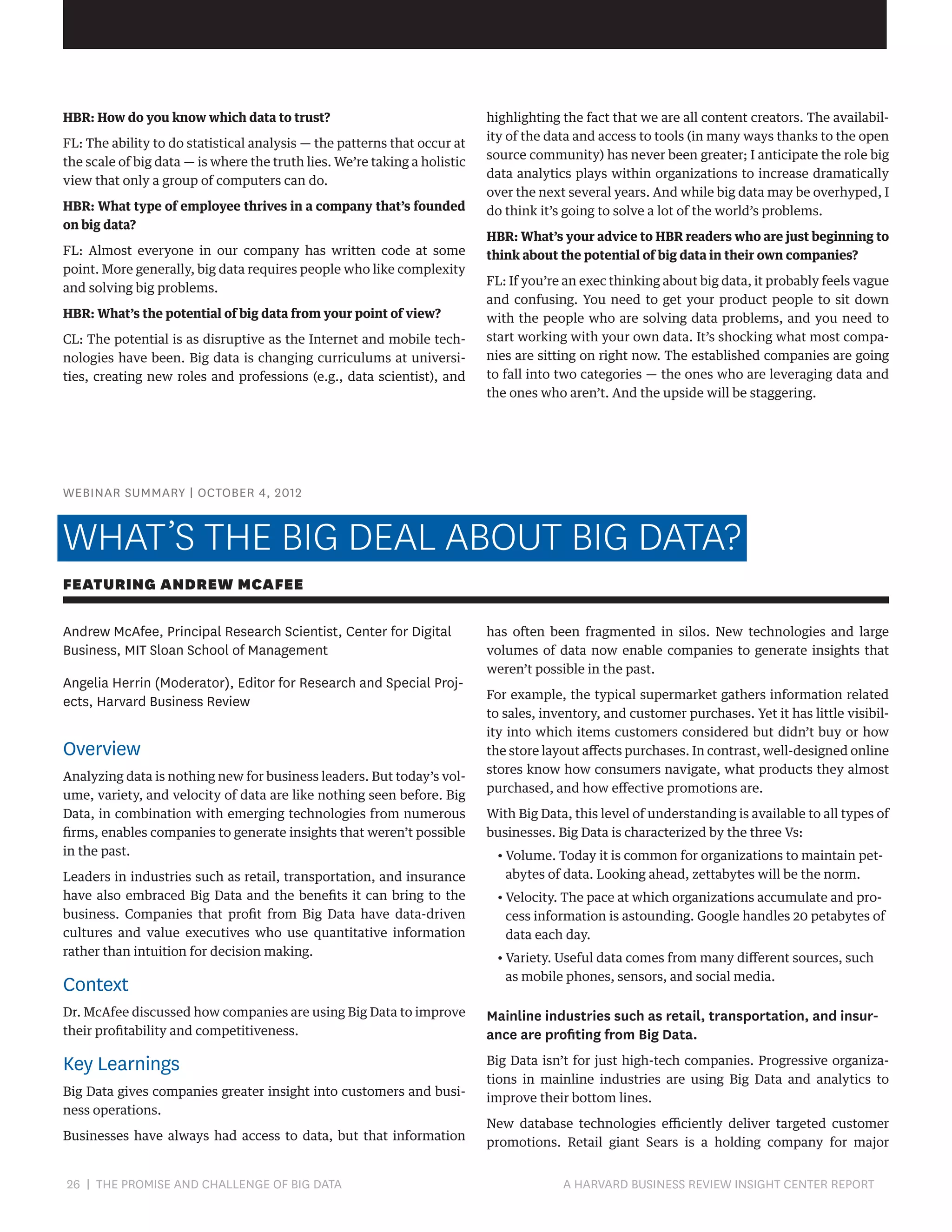 HBR: How do you know which data to trust?
FL: The ability to do statistical analysis — the patterns that occur at
the scale of big data — is where the truth lies. We’re taking a holistic
view that only a group of computers can do.
HBR: What type of employee thrives in a company that’s founded
on big data?
FL: Almost everyone in our company has written code at some
point. More generally, big data requires people who like complexity
and solving big problems.
HBR: What’s the potential of big data from your point of view?
CL: The potential is as disruptive as the Internet and mobile technologies have been. Big data is changing curriculums at universities, creating new roles and professions (e.g., data scientist), and

highlighting the fact that we are all content creators. The availability of the data and access to tools (in many ways thanks to the open
source community) has never been greater; I anticipate the role big
data analytics plays within organizations to increase dramatically
over the next several years. And while big data may be overhyped, I
do think it’s going to solve a lot of the world’s problems.
HBR: What’s your advice to HBR readers who are just beginning to
think about the potential of big data in their own companies?
FL: If you’re an exec thinking about big data, it probably feels vague
and confusing. You need to get your product people to sit down
with the people who are solving data problems, and you need to
start working with your own data. It’s shocking what most companies are sitting on right now. The established companies are going
to fall into two categories — the ones who are leveraging data and
the ones who aren’t. And the upside will be staggering.

WEBINAR SUMMARY | OCTOBER 4, 2012

WHAT’S THE BIG DEAL ABOUT BIG DATA?
FEATURING ANDREW MCAFEE
Andrew McAfee, Principal Research Scientist, Center for Digital
Business, MIT Sloan School of Management
Angelia Herrin (Moderator), Editor for Research and Special Projects, Harvard Business Review

Overview
Analyzing data is nothing new for business leaders. But today’s volume, variety, and velocity of data are like nothing seen before. Big
Data, in combination with emerging technologies from numerous
firms, enables companies to generate insights that weren’t possible
in the past.
Leaders in industries such as retail, transportation, and insurance
have also embraced Big Data and the benefits it can bring to the
business. Companies that profit from Big Data have data-driven
cultures and value executives who use quantitative information
rather than intuition for decision making.

Context

has often been fragmented in silos. New technologies and large
volumes of data now enable companies to generate insights that
weren’t possible in the past.
For example, the typical supermarket gathers information related
to sales, inventory, and customer purchases. Yet it has little visibility into which items customers considered but didn’t buy or how
the store layout affects purchases. In contrast, well-designed online
stores know how consumers navigate, what products they almost
purchased, and how effective promotions are.
With Big Data, this level of understanding is available to all types of
businesses. Big Data is characterized by the three Vs:
•  olume. Today it is common for organizations to maintain petV
abytes of data. Looking ahead, zettabytes will be the norm.
•  elocity. The pace at which organizations accumulate and proV
cess information is astounding. Google handles 20 petabytes of
data each day.
•  ariety. Useful data comes from many different sources, such
V
as mobile phones, sensors, and social media.

Dr. McAfee discussed how companies are using Big Data to improve
their profitability and competitiveness.

Mainline industries such as retail, transportation, and insurance are profiting from Big Data.

Key Learnings

Big Data isn’t for just high-tech companies. Progressive organizations in mainline industries are using Big Data and analytics to
improve their bottom lines.

Big Data gives companies greater insight into customers and business operations.
Businesses have always had access to data, but that information

26 | THE PROMISE AND CHALLENGE OF BIG DATA	

New database technologies efficiently deliver targeted customer
promotions. Retail giant Sears is a holding company for major

A HARVARD BUSINESS REVIEW INSIGHT CENTER REPORT

 