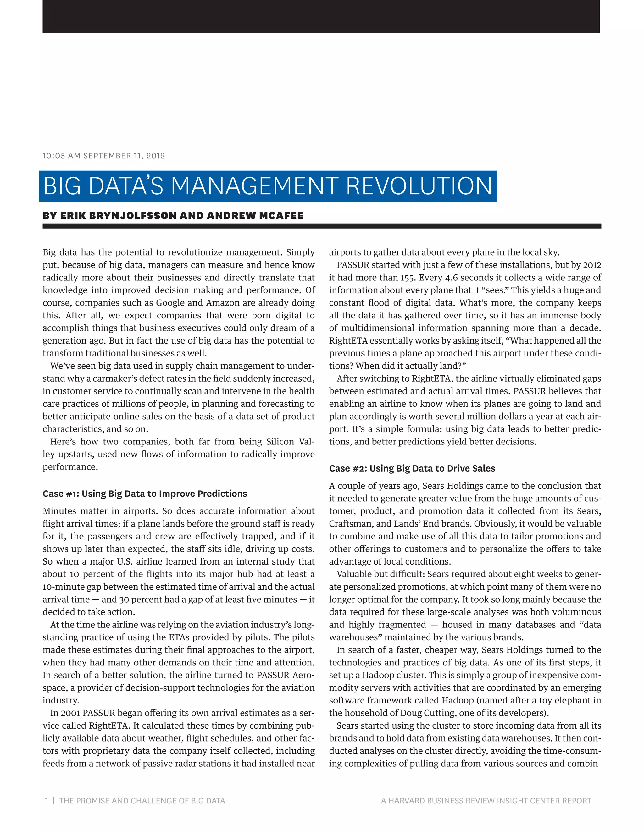 10:05 AM SEPTEMBER 11, 2012

BIG DATA’S MANAGEMENT REVOLUTION
BY ERIK BRYNJOLFSSON AND ANDREW MCAFEE
Big data has the potential to revolutionize management. Simply
put, because of big data, managers can measure and hence know
radically more about their businesses and directly translate that
knowledge into improved decision making and performance. Of
course, companies such as Google and Amazon are already doing
this. After all, we expect companies that were born digital to
accomplish things that business executives could only dream of a
generation ago. But in fact the use of big data has the potential to
transform traditional businesses as well.
We’ve seen big data used in supply chain management to understand why a carmaker’s defect rates in the field suddenly increased,
in customer service to continually scan and intervene in the health
care practices of millions of people, in planning and forecasting to
better anticipate online sales on the basis of a data set of product
characteristics, and so on.
Here’s how two companies, both far from being Silicon Valley upstarts, used new flows of information to radically improve
performance.

Case #1: Using Big Data to Improve Predictions
Minutes matter in airports. So does accurate information about
flight arrival times; if a plane lands before the ground staff is ready
for it, the passengers and crew are effectively trapped, and if it
shows up later than expected, the staff sits idle, driving up costs.
So when a major U.S. airline learned from an internal study that
about 10 percent of the flights into its major hub had at least a
10-minute gap between the estimated time of arrival and the actual
arrival time — and 30 percent had a gap of at least five minutes — it
decided to take action.
At the time the airline was relying on the aviation industry’s longstanding practice of using the ETAs provided by pilots. The pilots
made these estimates during their final approaches to the airport,
when they had many other demands on their time and attention.
In search of a better solution, the airline turned to PASSUR Aerospace, a provider of decision-support technologies for the aviation
industry.
In 2001 PASSUR began offering its own arrival estimates as a service called RightETA. It calculated these times by combining publicly available data about weather, flight schedules, and other factors with proprietary data the company itself collected, including
feeds from a network of passive radar stations it had installed near

1 | THE PROMISE AND CHALLENGE OF BIG DATA	

airports to gather data about every plane in the local sky.
PASSUR started with just a few of these installations, but by 2012
it had more than 155. Every 4.6 seconds it collects a wide range of
information about every plane that it “sees.” This yields a huge and
constant flood of digital data. What’s more, the company keeps
all the data it has gathered over time, so it has an immense body
of multidimensional information spanning more than a decade.
RightETA essentially works by asking itself, “What happened all the
previous times a plane approached this airport under these conditions? When did it actually land?”
After switching to RightETA, the airline virtually eliminated gaps
between estimated and actual arrival times. PASSUR believes that
enabling an airline to know when its planes are going to land and
plan accordingly is worth several million dollars a year at each airport. It’s a simple formula: using big data leads to better predictions, and better predictions yield better decisions.

Case #2: Using Big Data to Drive Sales
A couple of years ago, Sears Holdings came to the conclusion that
it needed to generate greater value from the huge amounts of customer, product, and promotion data it collected from its Sears,
Craftsman, and Lands’ End brands. Obviously, it would be valuable
to combine and make use of all this data to tailor promotions and
other offerings to customers and to personalize the offers to take
advantage of local conditions.
Valuable but difficult: Sears required about eight weeks to generate personalized promotions, at which point many of them were no
longer optimal for the company. It took so long mainly because the
data required for these large-scale analyses was both voluminous
and highly fragmented — housed in many databases and “data
warehouses” maintained by the various brands.
In search of a faster, cheaper way, Sears Holdings turned to the
technologies and practices of big data. As one of its first steps, it
set up a Hadoop cluster. This is simply a group of inexpensive commodity servers with activities that are coordinated by an emerging
software framework called Hadoop (named after a toy elephant in
the household of Doug Cutting, one of its developers).
Sears started using the cluster to store incoming data from all its
brands and to hold data from existing data warehouses. It then conducted analyses on the cluster directly, avoiding the time-consuming complexities of pulling data from various sources and combin-

A HARVARD BUSINESS REVIEW INSIGHT CENTER REPORT

 