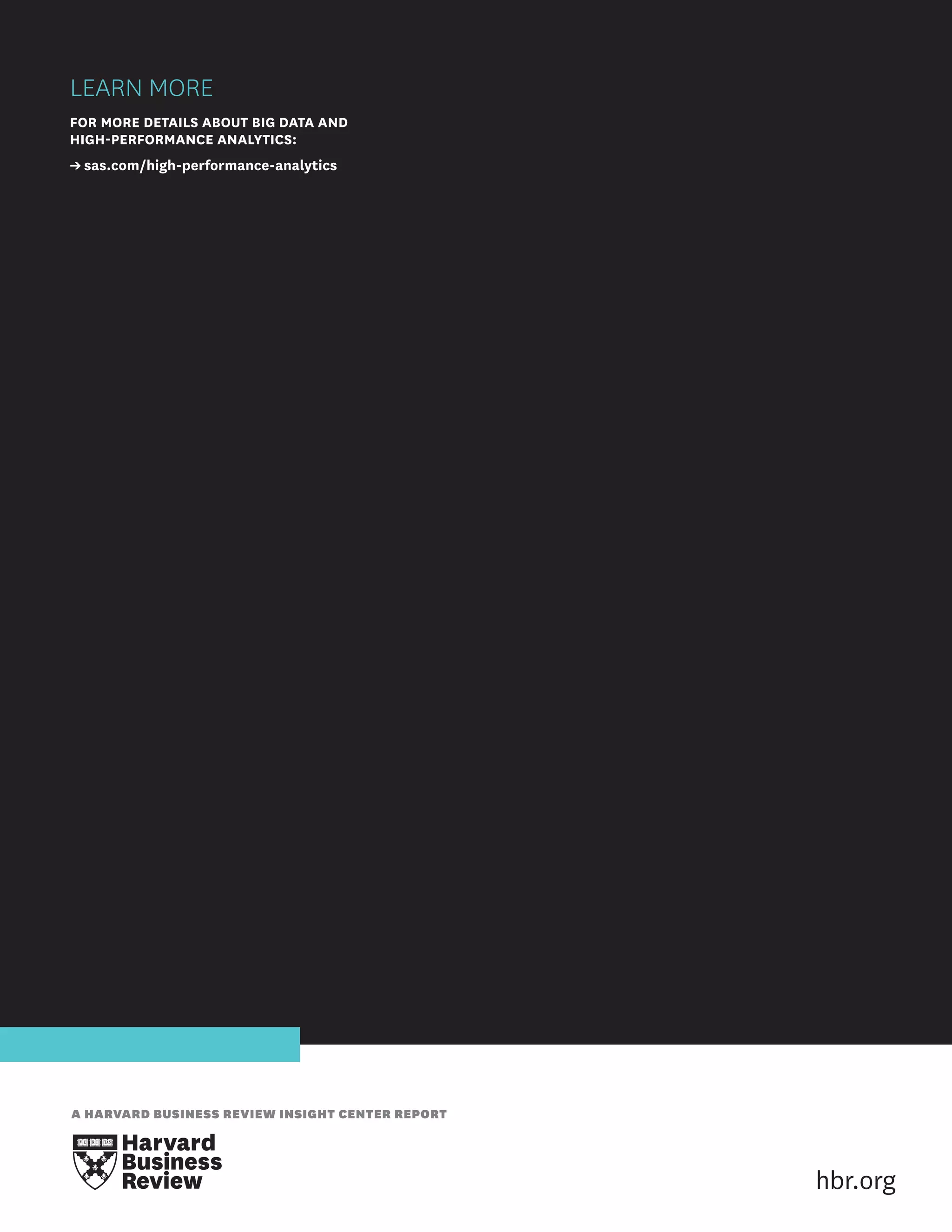 LEARN MORE
FOR MORE DETAILS ABOUT BIG DATA AND
HIGH-PERFORMANCE ANALYTICS:
➔ sas.com/high-performance-analytics

A HARVARD BUSINESS REVIEW INSIGHT CENTER REPORT

hbr.org

 