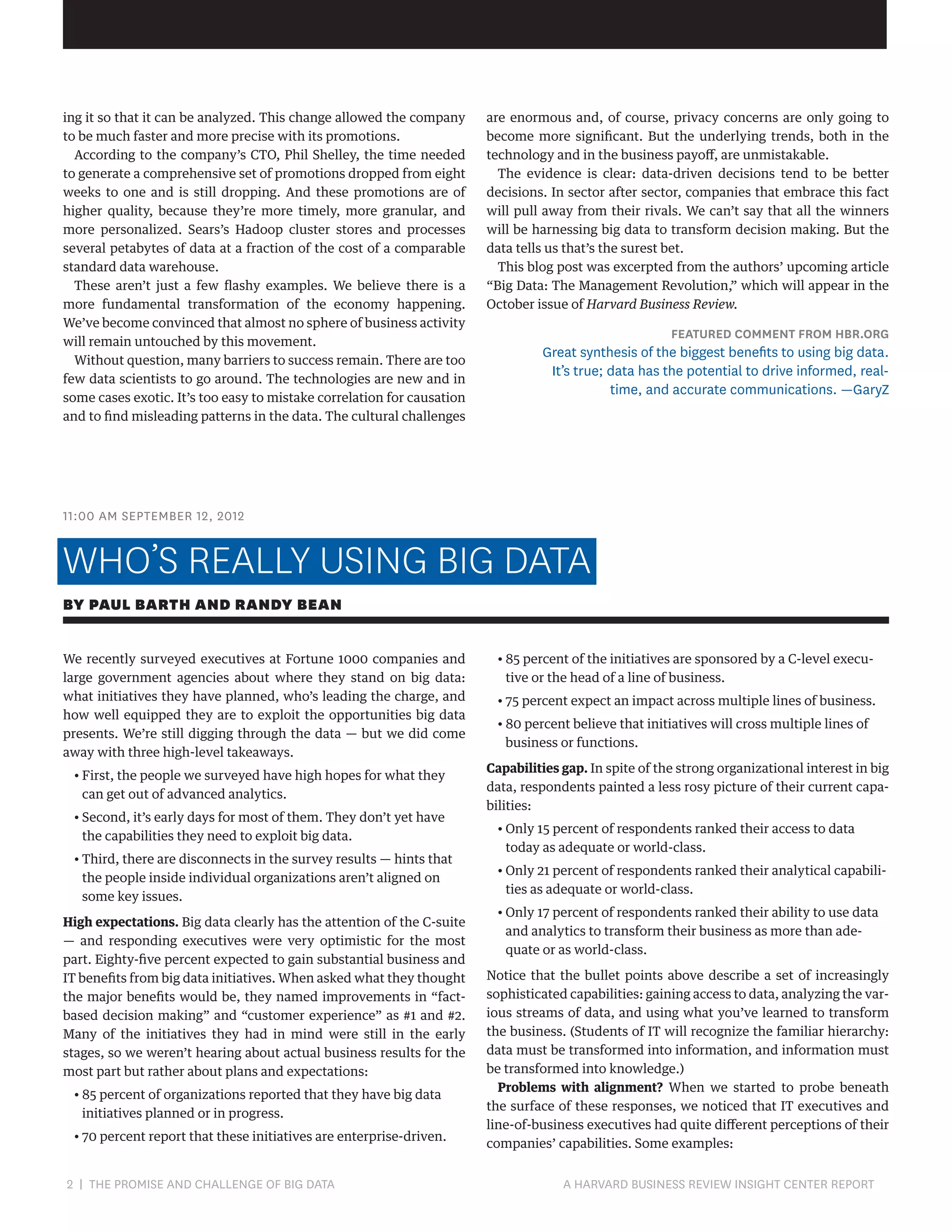 ing it so that it can be analyzed. This change allowed the company
to be much faster and more precise with its promotions.
According to the company’s CTO, Phil Shelley, the time needed
to generate a comprehensive set of promotions dropped from eight
weeks to one and is still dropping. And these promotions are of
higher quality, because they’re more timely, more granular, and
more personalized. Sears’s Hadoop cluster stores and processes
several petabytes of data at a fraction of the cost of a comparable
standard data warehouse.
These aren’t just a few flashy examples. We believe there is a
more fundamental transformation of the economy happening.
We’ve become convinced that almost no sphere of business activity
will remain untouched by this movement.
Without question, many barriers to success remain. There are too
few data scientists to go around. The technologies are new and in
some cases exotic. It’s too easy to mistake correlation for causation
and to find misleading patterns in the data. The cultural challenges

are enormous and, of course, privacy concerns are only going to
become more significant. But the underlying trends, both in the
technology and in the business payoff, are unmistakable.
The evidence is clear: data-driven decisions tend to be better
decisions. In sector after sector, companies that embrace this fact
will pull away from their rivals. We can’t say that all the winners
will be harnessing big data to transform decision making. But the
data tells us that’s the surest bet.
This blog post was excerpted from the authors’ upcoming article
“Big Data: The Management Revolution,” which will appear in the
October issue of Harvard Business Review.

FEATURED COMMENT FROM HBR.ORG

Great synthesis of the biggest benefits to using big data.
It’s true; data has the potential to drive informed, realtime, and accurate communications. —GaryZ

11:00 AM SEPTEMBER 12, 2012

WHO’S REALLY USING BIG DATA
BY PAUL BARTH AND RANDY BEAN
We recently surveyed executives at Fortune 1000 companies and
large government agencies about where they stand on big data:
what initiatives they have planned, who’s leading the charge, and
how well equipped they are to exploit the opportunities big data
presents. We’re still digging through the data — but we did come
away with three high-level takeaways.
•  irst, the people we surveyed have high hopes for what they
F
can get out of advanced analytics.
•  econd, it’s early days for most of them. They don’t yet have
S
the capabilities they need to exploit big data.
•  hird, there are disconnects in the survey results — hints that
T
the people inside individual organizations aren’t aligned on
some key issues.
High expectations. Big data clearly has the attention of the C-suite
— and responding executives were very optimistic for the most
part. Eighty-five percent expected to gain substantial business and
IT benefits from big data initiatives. When asked what they thought
the major benefits would be, they named improvements in “factbased decision making” and “customer experience” as #1 and #2.
Many of the initiatives they had in mind were still in the early
stages, so we weren’t hearing about actual business results for the
most part but rather about plans and expectations:
•  5 percent of organizations reported that they have big data
8
initiatives planned or in progress.
•  0 percent report that these initiatives are enterprise-driven.
7

2 | THE PROMISE AND CHALLENGE OF BIG DATA	

•  5 percent of the initiatives are sponsored by a C-level execu8
tive or the head of a line of business.
•  5 percent expect an impact across multiple lines of business.
7
•  0 percent believe that initiatives will cross multiple lines of
8
business or functions.
Capabilities gap. In spite of the strong organizational interest in big
data, respondents painted a less rosy picture of their current capabilities:
•  nly 15 percent of respondents ranked their access to data
O
today as adequate or world-class.
•  nly 21 percent of respondents ranked their analytical capabiliO
ties as adequate or world-class.
•  nly 17 percent of respondents ranked their ability to use data
O
and analytics to transform their business as more than adequate or as world-class.
Notice that the bullet points above describe a set of increasingly
sophisticated capabilities: gaining access to data, analyzing the various streams of data, and using what you’ve learned to transform
the business. (Students of IT will recognize the familiar hierarchy:
data must be transformed into information, and information must
be transformed into knowledge.)
Problems with alignment? When we started to probe beneath
the surface of these responses, we noticed that IT executives and
line-of-business executives had quite different perceptions of their
companies’ capabilities. Some examples:

A HARVARD BUSINESS REVIEW INSIGHT CENTER REPORT

 