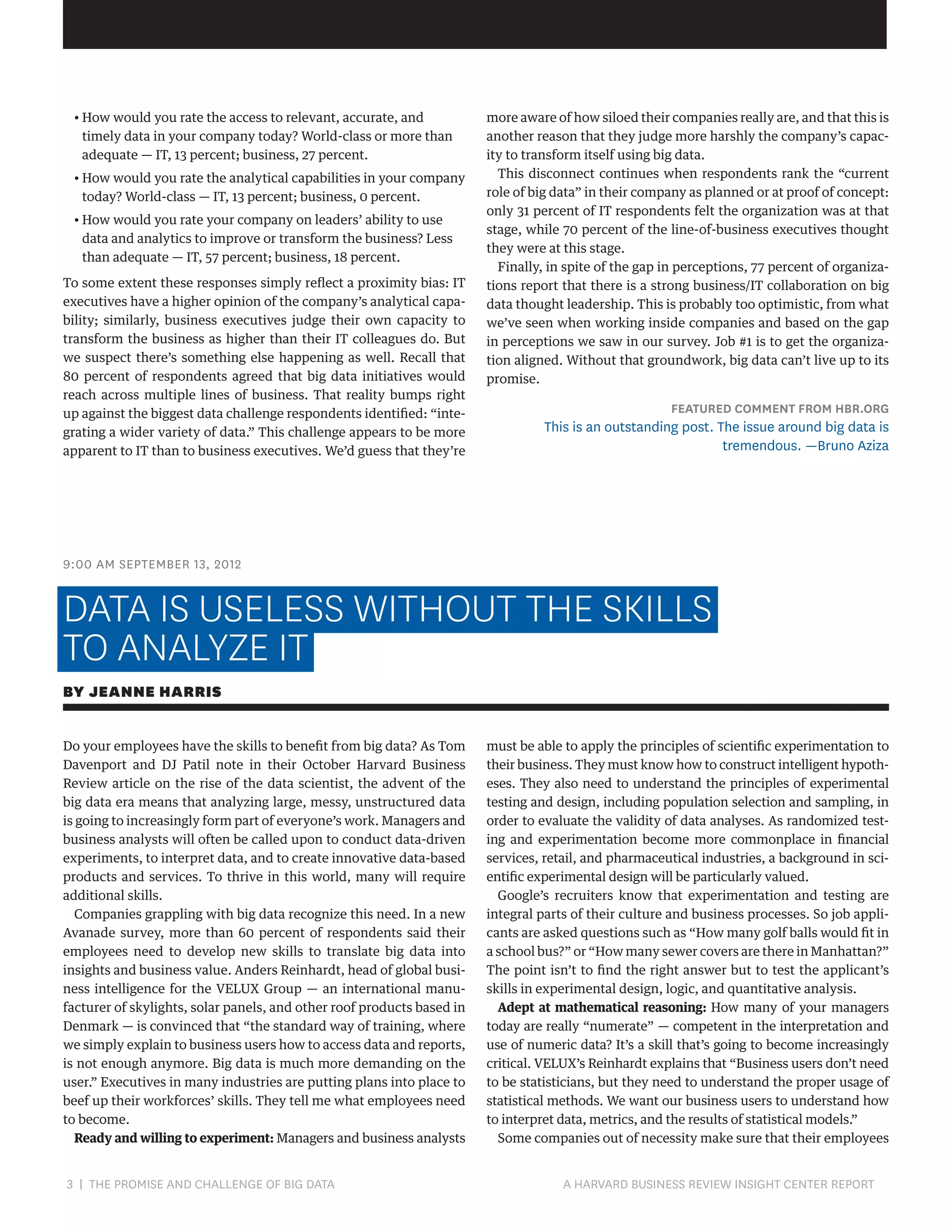 •  ow would you rate the access to relevant, accurate, and
H
timely data in your company today? World-class or more than
adequate — IT, 13 percent; business, 27 percent.
•  ow would you rate the analytical capabilities in your company
H
today? World-class — IT, 13 percent; business, 0 percent.
•  ow would you rate your company on leaders’ ability to use
H
data and analytics to improve or transform the business? Less
than adequate — IT, 57 percent; business, 18 percent.
To some extent these responses simply reflect a proximity bias: IT
executives have a higher opinion of the company’s analytical capability; similarly, business executives judge their own capacity to
transform the business as higher than their IT colleagues do. But
we suspect there’s something else happening as well. Recall that
80 percent of respondents agreed that big data initiatives would
reach across multiple lines of business. That reality bumps right
up against the biggest data challenge respondents identified: “integrating a wider variety of data.” This challenge appears to be more
apparent to IT than to business executives. We’d guess that they’re

more aware of how siloed their companies really are, and that this is
another reason that they judge more harshly the company’s capacity to transform itself using big data.
This disconnect continues when respondents rank the “current
role of big data” in their company as planned or at proof of concept:
only 31 percent of IT respondents felt the organization was at that
stage, while 70 percent of the line-of-business executives thought
they were at this stage.
Finally, in spite of the gap in perceptions, 77 percent of organizations report that there is a strong business/IT collaboration on big
data thought leadership. This is probably too optimistic, from what
we’ve seen when working inside companies and based on the gap
in perceptions we saw in our survey. Job #1 is to get the organization aligned. Without that groundwork, big data can’t live up to its
promise.

FEATURED COMMENT FROM HBR.ORG

This is an outstanding post. The issue around big data is
tremendous. —Bruno Aziza

9:00 AM SEPTEMBER 13, 2012

DATA IS USELESS WITHOUT THE SKILLS
TO ANALYZE IT
BY JEANNE HARRIS
Do your employees have the skills to benefit from big data? As Tom
Davenport and DJ Patil note in their October Harvard Business
Review article on the rise of the data scientist, the advent of the
big data era means that analyzing large, messy, unstructured data
is going to increasingly form part of everyone’s work. Managers and
business analysts will often be called upon to conduct data-driven
experiments, to interpret data, and to create innovative data-based
products and services. To thrive in this world, many will require
additional skills.
Companies grappling with big data recognize this need. In a new
Avanade survey, more than 60 percent of respondents said their
employees need to develop new skills to translate big data into
insights and business value. Anders Reinhardt, head of global business intelligence for the VELUX Group — an international manufacturer of skylights, solar panels, and other roof products based in
Denmark — is convinced that “the standard way of training, where
we simply explain to business users how to access data and reports,
is not enough anymore. Big data is much more demanding on the
user.” Executives in many industries are putting plans into place to
beef up their workforces’ skills. They tell me what employees need
to become.
Ready and willing to experiment: Managers and business analysts

3 | THE PROMISE AND CHALLENGE OF BIG DATA	

must be able to apply the principles of scientific experimentation to
their business. They must know how to construct intelligent hypotheses. They also need to understand the principles of experimental
testing and design, including population selection and sampling, in
order to evaluate the validity of data analyses. As randomized testing and experimentation become more commonplace in financial
services, retail, and pharmaceutical industries, a background in scientific experimental design will be particularly valued.
Google’s recruiters know that experimentation and testing are
integral parts of their culture and business processes. So job applicants are asked questions such as “How many golf balls would fit in
a school bus?” or “How many sewer covers are there in Manhattan?”
The point isn’t to find the right answer but to test the applicant’s
skills in experimental design, logic, and quantitative analysis.
Adept at mathematical reasoning: How many of your managers
today are really “numerate” — competent in the interpretation and
use of numeric data? It’s a skill that’s going to become increasingly
critical. VELUX’s Reinhardt explains that “Business users don’t need
to be statisticians, but they need to understand the proper usage of
statistical methods. We want our business users to understand how
to interpret data, metrics, and the results of statistical models.”
Some companies out of necessity make sure that their employees

A HARVARD BUSINESS REVIEW INSIGHT CENTER REPORT

 