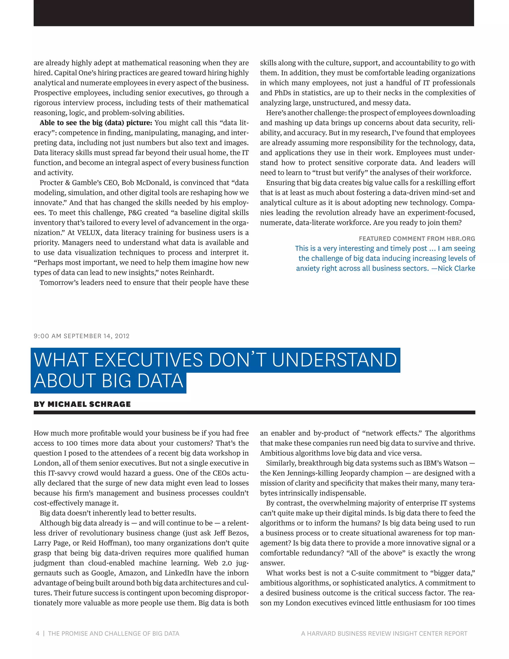 are already highly adept at mathematical reasoning when they are
hired. Capital One’s hiring practices are geared toward hiring highly
analytical and numerate employees in every aspect of the business.
Prospective employees, including senior executives, go through a
rigorous interview process, including tests of their mathematical
reasoning, logic, and problem-solving abilities.
Able to see the big (data) picture: You might call this “data literacy”: competence in finding, manipulating, managing, and interpreting data, including not just numbers but also text and images.
Data literacy skills must spread far beyond their usual home, the IT
function, and become an integral aspect of every business function
and activity.
Procter  Gamble’s CEO, Bob McDonald, is convinced that “data
modeling, simulation, and other digital tools are reshaping how we
innovate.” And that has changed the skills needed by his employees. To meet this challenge, PG created “a baseline digital skills
inventory that’s tailored to every level of advancement in the organization.” At VELUX, data literacy training for business users is a
priority. Managers need to understand what data is available and
to use data visualization techniques to process and interpret it.
“Perhaps most important, we need to help them imagine how new
types of data can lead to new insights,” notes Reinhardt.
Tomorrow’s leaders need to ensure that their people have these

skills along with the culture, support, and accountability to go with
them. In addition, they must be comfortable leading organizations
in which many employees, not just a handful of IT professionals
and PhDs in statistics, are up to their necks in the complexities of
analyzing large, unstructured, and messy data.
Here’s another challenge: the prospect of employees downloading
and mashing up data brings up concerns about data security, reliability, and accuracy. But in my research, I’ve found that employees
are already assuming more responsibility for the technology, data,
and applications they use in their work. Employees must understand how to protect sensitive corporate data. And leaders will
need to learn to “trust but verify” the analyses of their workforce.
Ensuring that big data creates big value calls for a reskilling effort
that is at least as much about fostering a data-driven mind-set and
analytical culture as it is about adopting new technology. Companies leading the revolution already have an experiment-focused,
numerate, data-literate workforce. Are you ready to join them?

FEATURED COMMENT FROM HBR.ORG

This is a very interesting and timely post … I am seeing
the challenge of big data inducing increasing levels of
anxiety right across all business sectors. —Nick Clarke

9:00 AM SEPTEMBER 14, 2012

WHAT EXECUTIVES DON’T UNDERSTAND
ABOUT BIG DATA
BY MICHAEL SCHRAGE
How much more profitable would your business be if you had free
access to 100 times more data about your customers? That’s the
question I posed to the attendees of a recent big data workshop in
London, all of them senior executives. But not a single executive in
this IT-savvy crowd would hazard a guess. One of the CEOs actually declared that the surge of new data might even lead to losses
because his firm’s management and business processes couldn’t
cost-effectively manage it.
Big data doesn’t inherently lead to better results.
Although big data already is — and will continue to be — a relentless driver of revolutionary business change (just ask Jeff Bezos,
Larry Page, or Reid Hoffman), too many organizations don’t quite
grasp that being big data-driven requires more qualified human
judgment than cloud-enabled machine learning. Web 2.0 juggernauts such as Google, Amazon, and LinkedIn have the inborn
advantage of being built around both big data architectures and cultures. Their future success is contingent upon becoming disproportionately more valuable as more people use them. Big data is both

4 | THE PROMISE AND CHALLENGE OF BIG DATA	

an enabler and by-product of “network effects.” The algorithms
that make these companies run need big data to survive and thrive.
Ambitious algorithms love big data and vice versa.
Similarly, breakthrough big data systems such as IBM’s Watson —
the Ken Jennings-killing Jeopardy champion — are designed with a
mission of clarity and specificity that makes their many, many terabytes intrinsically indispensable.
By contrast, the overwhelming majority of enterprise IT systems
can’t quite make up their digital minds. Is big data there to feed the
algorithms or to inform the humans? Is big data being used to run
a business process or to create situational awareness for top management? Is big data there to provide a more innovative signal or a
comfortable redundancy? “All of the above” is exactly the wrong
answer.
What works best is not a C-suite commitment to “bigger data,”
ambitious algorithms, or sophisticated analytics. A commitment to
a desired business outcome is the critical success factor. The reason my London executives evinced little enthusiasm for 100 times

A HARVARD BUSINESS REVIEW INSIGHT CENTER REPORT

 