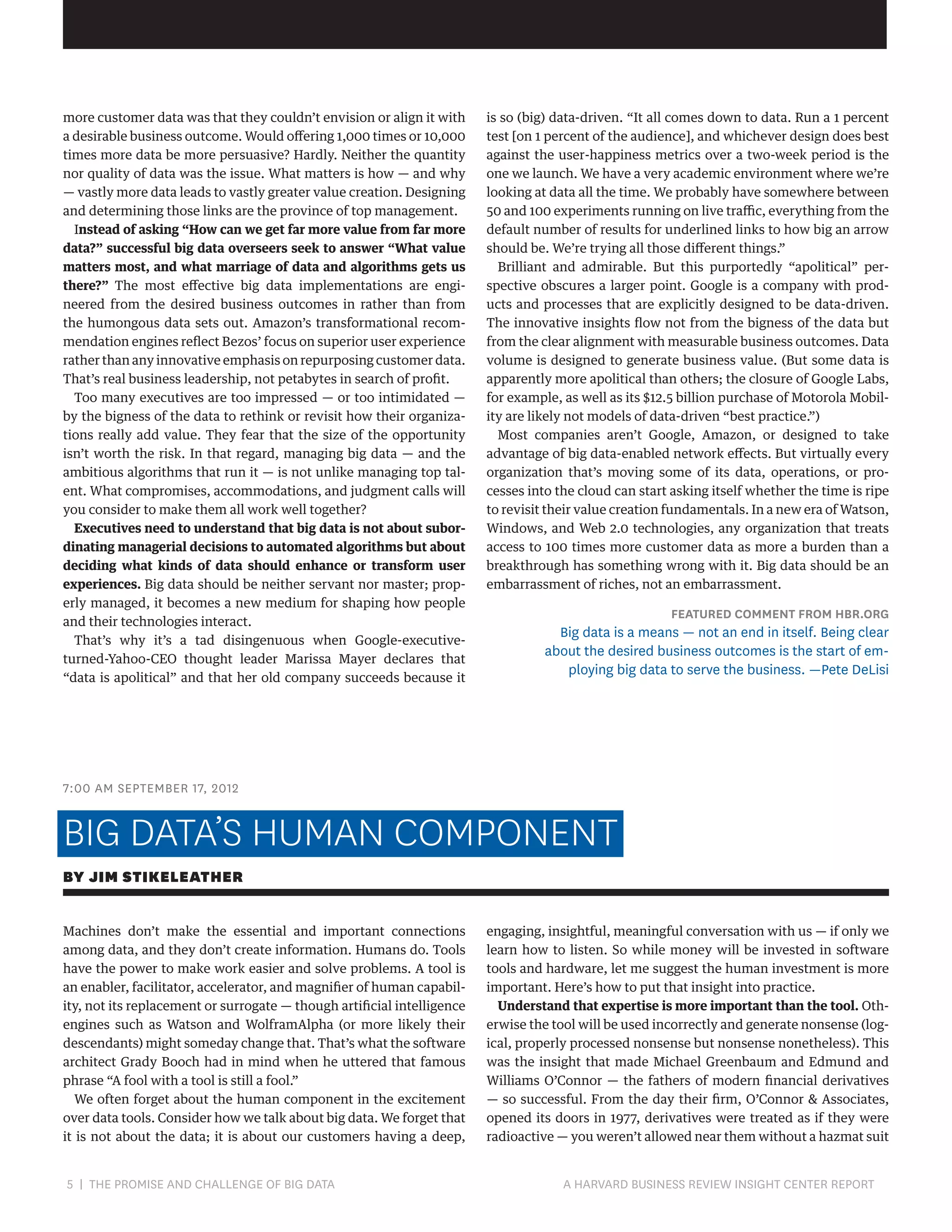 more customer data was that they couldn’t envision or align it with
a desirable business outcome. Would offering 1,000 times or 10,000
times more data be more persuasive? Hardly. Neither the quantity
nor quality of data was the issue. What matters is how — and why
— vastly more data leads to vastly greater value creation. Designing
and determining those links are the province of top management.
Instead of asking “How can we get far more value from far more
data?” successful big data overseers seek to answer “What value
matters most, and what marriage of data and algorithms gets us
there?” The most effective big data implementations are engineered from the desired business outcomes in rather than from
the humongous data sets out. Amazon’s transformational recommendation engines reflect Bezos’ focus on superior user experience
rather than any innovative emphasis on repurposing customer data.
That’s real business leadership, not petabytes in search of profit.
Too many executives are too impressed — or too intimidated —
by the bigness of the data to rethink or revisit how their organizations really add value. They fear that the size of the opportunity
isn’t worth the risk. In that regard, managing big data — and the
ambitious algorithms that run it — is not unlike managing top talent. What compromises, accommodations, and judgment calls will
you consider to make them all work well together?
Executives need to understand that big data is not about subordinating managerial decisions to automated algorithms but about
deciding what kinds of data should enhance or transform user
experiences. Big data should be neither servant nor master; properly managed, it becomes a new medium for shaping how people
and their technologies interact.
That’s why it’s a tad disingenuous when Google-executiveturned-Yahoo-CEO thought leader Marissa Mayer declares that
“data is apolitical” and that her old company succeeds because it

is so (big) data-driven. “It all comes down to data. Run a 1 percent
test [on 1 percent of the audience], and whichever design does best
against the user-happiness metrics over a two-week period is the
one we launch. We have a very academic environment where we’re
looking at data all the time. We probably have somewhere between
50 and 100 experiments running on live traffic, everything from the
default number of results for underlined links to how big an arrow
should be. We’re trying all those different things.”
Brilliant and admirable. But this purportedly “apolitical” perspective obscures a larger point. Google is a company with products and processes that are explicitly designed to be data-driven.
The innovative insights flow not from the bigness of the data but
from the clear alignment with measurable business outcomes. Data
volume is designed to generate business value. (But some data is
apparently more apolitical than others; the closure of Google Labs,
for example, as well as its $12.5 billion purchase of Motorola Mobility are likely not models of data-driven “best practice.”)
Most companies aren’t Google, Amazon, or designed to take
advantage of big data-enabled network effects. But virtually every
organization that’s moving some of its data, operations, or processes into the cloud can start asking itself whether the time is ripe
to revisit their value creation fundamentals. In a new era of Watson,
Windows, and Web 2.0 technologies, any organization that treats
access to 100 times more customer data as more a burden than a
breakthrough has something wrong with it. Big data should be an
embarrassment of riches, not an embarrassment.

FEATURED COMMENT FROM HBR.ORG

Big data is a means — not an end in itself. Being clear
about the desired business outcomes is the start of employing big data to serve the business. —Pete DeLisi

7:00 AM SEPTEMBER 17, 2012

BIG DATA’S HUMAN COMPONENT
BY JIM STIKELEATHER
Machines don’t make the essential and important connections
among data, and they don’t create information. Humans do. Tools
have the power to make work easier and solve problems. A tool is
an enabler, facilitator, accelerator, and magnifier of human capability, not its replacement or surrogate — though artificial intelligence
engines such as Watson and WolframAlpha (or more likely their
descendants) might someday change that. That’s what the software
architect Grady Booch had in mind when he uttered that famous
phrase “A fool with a tool is still a fool.”
We often forget about the human component in the excitement
over data tools. Consider how we talk about big data. We forget that
it is not about the data; it is about our customers having a deep,

5 | THE PROMISE AND CHALLENGE OF BIG DATA	

engaging, insightful, meaningful conversation with us — if only we
learn how to listen. So while money will be invested in software
tools and hardware, let me suggest the human investment is more
important. Here’s how to put that insight into practice.
Understand that expertise is more important than the tool. Otherwise the tool will be used incorrectly and generate nonsense (logical, properly processed nonsense but nonsense nonetheless). This
was the insight that made Michael Greenbaum and Edmund and
Williams O’Connor — the fathers of modern financial derivatives
— so successful. From the day their firm, O’Connor  Associates,
opened its doors in 1977, derivatives were treated as if they were
radioactive — you weren’t allowed near them without a hazmat suit

A HARVARD BUSINESS REVIEW INSIGHT CENTER REPORT

 