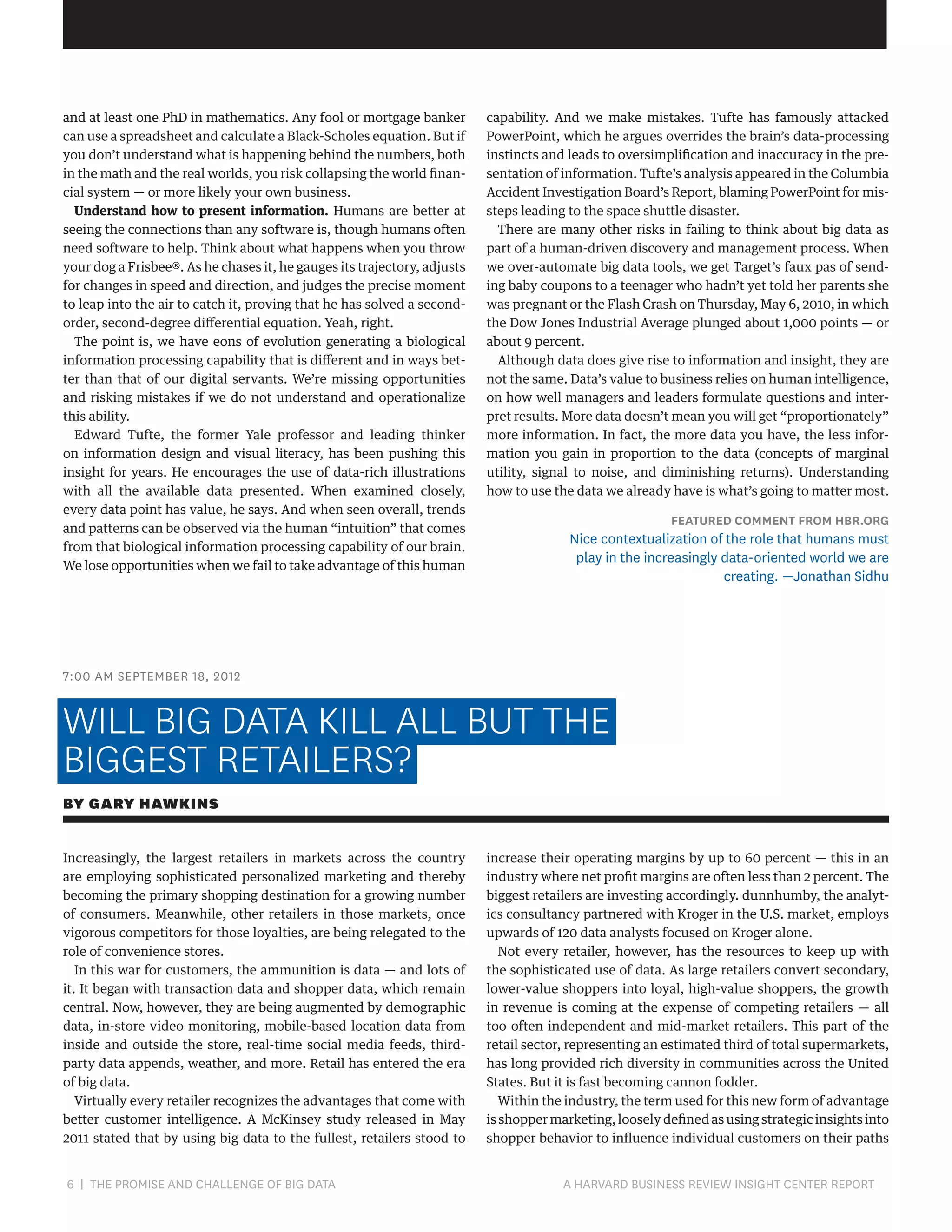 and at least one PhD in mathematics. Any fool or mortgage banker
can use a spreadsheet and calculate a Black-Scholes equation. But if
you don’t understand what is happening behind the numbers, both
in the math and the real worlds, you risk collapsing the world financial system — or more likely your own business.
Understand how to present information. Humans are better at
seeing the connections than any software is, though humans often
need software to help. Think about what happens when you throw
your dog a Frisbee®. As he chases it, he gauges its trajectory, adjusts
for changes in speed and direction, and judges the precise moment
to leap into the air to catch it, proving that he has solved a secondorder, second-degree differential equation. Yeah, right.
The point is, we have eons of evolution generating a biological
information processing capability that is different and in ways better than that of our digital servants. We’re missing opportunities
and risking mistakes if we do not understand and operationalize
this ability.
Edward Tufte, the former Yale professor and leading thinker
on information design and visual literacy, has been pushing this
insight for years. He encourages the use of data-rich illustrations
with all the available data presented. When examined closely,
every data point has value, he says. And when seen overall, trends
and patterns can be observed via the human “intuition” that comes
from that biological information processing capability of our brain.
We lose opportunities when we fail to take advantage of this human

capability. And we make mistakes. Tufte has famously attacked
PowerPoint, which he argues overrides the brain’s data-processing
instincts and leads to oversimplification and inaccuracy in the presentation of information. Tufte’s analysis appeared in the Columbia
Accident Investigation Board’s Report, blaming PowerPoint for missteps leading to the space shuttle disaster.
There are many other risks in failing to think about big data as
part of a human-driven discovery and management process. When
we over-automate big data tools, we get Target’s faux pas of sending baby coupons to a teenager who hadn’t yet told her parents she
was pregnant or the Flash Crash on Thursday, May 6, 2010, in which
the Dow Jones Industrial Average plunged about 1,000 points — or
about 9 percent.
Although data does give rise to information and insight, they are
not the same. Data’s value to business relies on human intelligence,
on how well managers and leaders formulate questions and interpret results. More data doesn’t mean you will get “proportionately”
more information. In fact, the more data you have, the less information you gain in proportion to the data (concepts of marginal
utility, signal to noise, and diminishing returns). Understanding
how to use the data we already have is what’s going to matter most.

FEATURED COMMENT FROM HBR.ORG

Nice contextualization of the role that humans must
play in the increasingly data-oriented world we are
creating. —Jonathan Sidhu

7:00 AM SEPTEMBER 18, 2012

WILL BIG DATA KILL ALL BUT THE
BIGGEST RETAILERS?
BY GARY HAWKINS
Increasingly, the largest retailers in markets across the country
are employing sophisticated personalized marketing and thereby
becoming the primary shopping destination for a growing number
of consumers. Meanwhile, other retailers in those markets, once
vigorous competitors for those loyalties, are being relegated to the
role of convenience stores.
In this war for customers, the ammunition is data — and lots of
it. It began with transaction data and shopper data, which remain
central. Now, however, they are being augmented by demographic
data, in-store video monitoring, mobile-based location data from
inside and outside the store, real-time social media feeds, thirdparty data appends, weather, and more. Retail has entered the era
of big data.
Virtually every retailer recognizes the advantages that come with
better customer intelligence. A McKinsey study released in May
2011 stated that by using big data to the fullest, retailers stood to

6 | THE PROMISE AND CHALLENGE OF BIG DATA	

increase their operating margins by up to 60 percent — this in an
industry where net profit margins are often less than 2 percent. The
biggest retailers are investing accordingly. dunnhumby, the analytics consultancy partnered with Kroger in the U.S. market, employs
upwards of 120 data analysts focused on Kroger alone.
Not every retailer, however, has the resources to keep up with
the sophisticated use of data. As large retailers convert secondary,
lower-value shoppers into loyal, high-value shoppers, the growth
in revenue is coming at the expense of competing retailers — all
too often independent and mid-market retailers. This part of the
retail sector, representing an estimated third of total supermarkets,
has long provided rich diversity in communities across the United
States. But it is fast becoming cannon fodder.
Within the industry, the term used for this new form of advantage
is shopper marketing, loosely defined as using strategic insights into
shopper behavior to influence individual customers on their paths

A HARVARD BUSINESS REVIEW INSIGHT CENTER REPORT

 