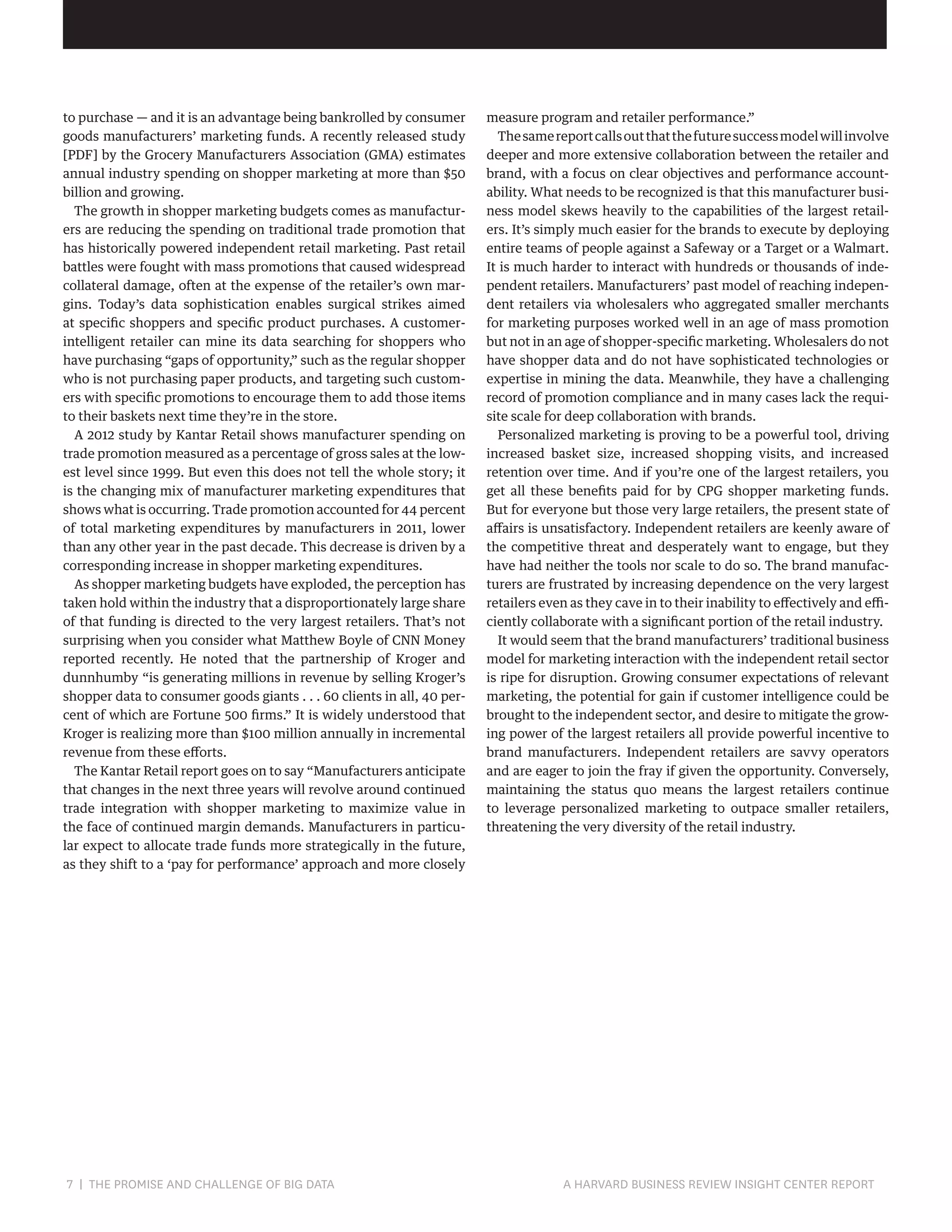 to purchase — and it is an advantage being bankrolled by consumer
goods manufacturers’ marketing funds. A recently released study
[PDF] by the Grocery Manufacturers Association (GMA) estimates
annual industry spending on shopper marketing at more than $50
billion and growing.
The growth in shopper marketing budgets comes as manufacturers are reducing the spending on traditional trade promotion that
has historically powered independent retail marketing. Past retail
battles were fought with mass promotions that caused widespread
collateral damage, often at the expense of the retailer’s own margins. Today’s data sophistication enables surgical strikes aimed
at specific shoppers and specific product purchases. A customerintelligent retailer can mine its data searching for shoppers who
have purchasing “gaps of opportunity,” such as the regular shopper
who is not purchasing paper products, and targeting such customers with specific promotions to encourage them to add those items
to their baskets next time they’re in the store.
A 2012 study by Kantar Retail shows manufacturer spending on
trade promotion measured as a percentage of gross sales at the lowest level since 1999. But even this does not tell the whole story; it
is the changing mix of manufacturer marketing expenditures that
shows what is occurring. Trade promotion accounted for 44 percent
of total marketing expenditures by manufacturers in 2011, lower
than any other year in the past decade. This decrease is driven by a
corresponding increase in shopper marketing expenditures.
As shopper marketing budgets have exploded, the perception has
taken hold within the industry that a disproportionately large share
of that funding is directed to the very largest retailers. That’s not
surprising when you consider what Matthew Boyle of CNN Money
reported recently. He noted that the partnership of Kroger and
dunnhumby “is generating millions in revenue by selling Kroger’s
shopper data to consumer goods giants . . . 60 clients in all, 40 percent of which are Fortune 500 firms.” It is widely understood that
Kroger is realizing more than $100 million annually in incremental
revenue from these efforts.
The Kantar Retail report goes on to say “Manufacturers anticipate
that changes in the next three years will revolve around continued
trade integration with shopper marketing to maximize value in
the face of continued margin demands. Manufacturers in particular expect to allocate trade funds more strategically in the future,
as they shift to a ‘pay for performance’ approach and more closely

7 | THE PROMISE AND CHALLENGE OF BIG DATA	

measure program and retailer performance.”
The same report calls out that the future success model will involve
deeper and more extensive collaboration between the retailer and
brand, with a focus on clear objectives and performance accountability. What needs to be recognized is that this manufacturer business model skews heavily to the capabilities of the largest retailers. It’s simply much easier for the brands to execute by deploying
entire teams of people against a Safeway or a Target or a Walmart.
It is much harder to interact with hundreds or thousands of independent retailers. Manufacturers’ past model of reaching independent retailers via wholesalers who aggregated smaller merchants
for marketing purposes worked well in an age of mass promotion
but not in an age of shopper-specific marketing. Wholesalers do not
have shopper data and do not have sophisticated technologies or
expertise in mining the data. Meanwhile, they have a challenging
record of promotion compliance and in many cases lack the requisite scale for deep collaboration with brands.
Personalized marketing is proving to be a powerful tool, driving
increased basket size, increased shopping visits, and increased
retention over time. And if you’re one of the largest retailers, you
get all these benefits paid for by CPG shopper marketing funds.
But for everyone but those very large retailers, the present state of
affairs is unsatisfactory. Independent retailers are keenly aware of
the competitive threat and desperately want to engage, but they
have had neither the tools nor scale to do so. The brand manufacturers are frustrated by increasing dependence on the very largest
retailers even as they cave in to their inability to effectively and efficiently collaborate with a significant portion of the retail industry.
It would seem that the brand manufacturers’ traditional business
model for marketing interaction with the independent retail sector
is ripe for disruption. Growing consumer expectations of relevant
marketing, the potential for gain if customer intelligence could be
brought to the independent sector, and desire to mitigate the growing power of the largest retailers all provide powerful incentive to
brand manufacturers. Independent retailers are savvy operators
and are eager to join the fray if given the opportunity. Conversely,
maintaining the status quo means the largest retailers continue
to leverage personalized marketing to outpace smaller retailers,
threatening the very diversity of the retail industry.

A HARVARD BUSINESS REVIEW INSIGHT CENTER REPORT

 