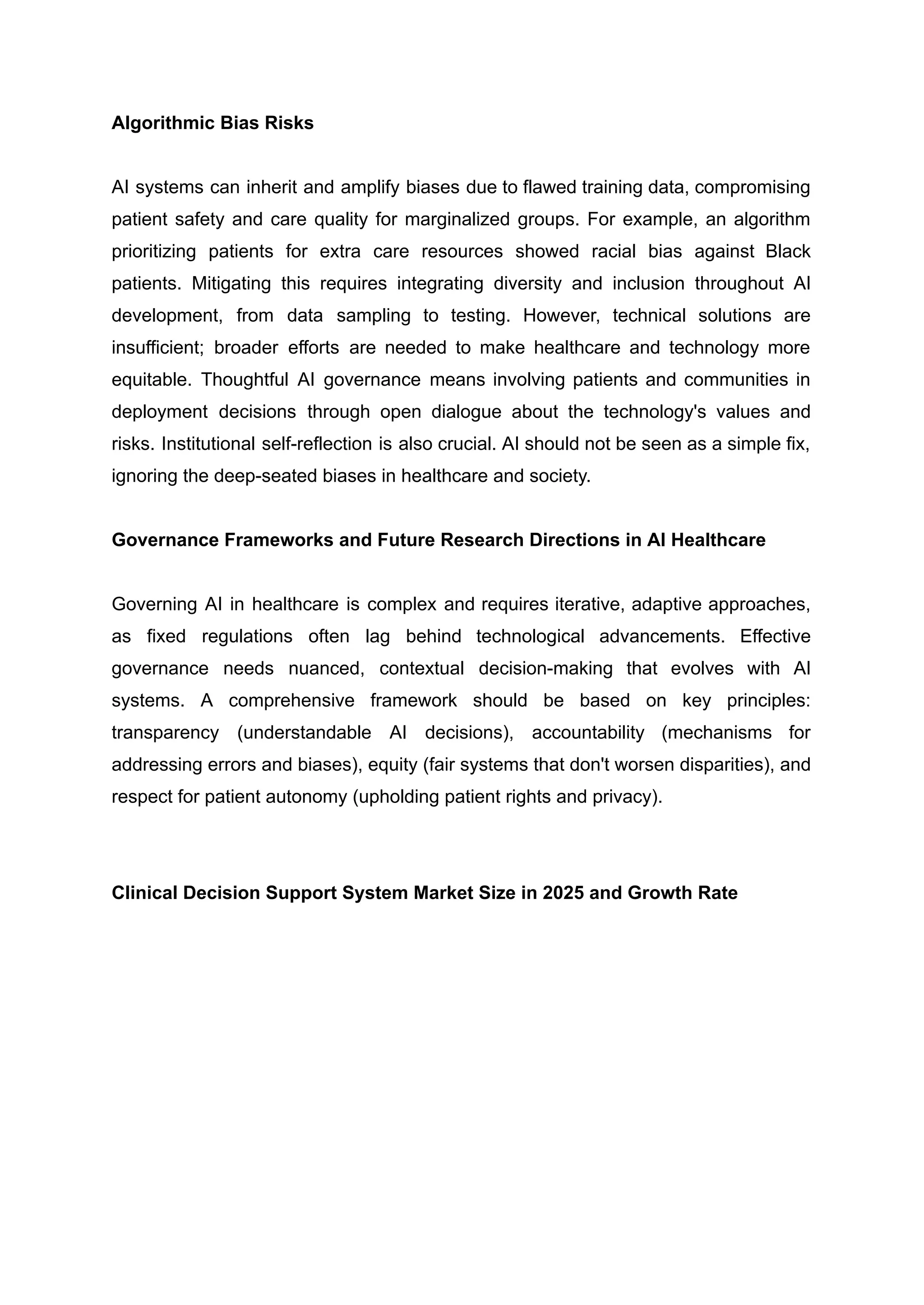 Algorithmic Bias Risks
AI systems can inherit and amplify biases due to flawed training data, compromising
patient safety and care quality for marginalized groups. For example, an algorithm
prioritizing patients for extra care resources showed racial bias against Black
patients. Mitigating this requires integrating diversity and inclusion throughout AI
development, from data sampling to testing. However, technical solutions are
insufficient; broader efforts are needed to make healthcare and technology more
equitable. Thoughtful AI governance means involving patients and communities in
deployment decisions through open dialogue about the technology's values and
risks. Institutional self-reflection is also crucial. AI should not be seen as a simple fix,
ignoring the deep-seated biases in healthcare and society.
Governance Frameworks and Future Research Directions in AI Healthcare
Governing AI in healthcare is complex and requires iterative, adaptive approaches,
as fixed regulations often lag behind technological advancements. Effective
governance needs nuanced, contextual decision-making that evolves with AI
systems. A comprehensive framework should be based on key principles:
transparency (understandable AI decisions), accountability (mechanisms for
addressing errors and biases), equity (fair systems that don't worsen disparities), and
respect for patient autonomy (upholding patient rights and privacy).
Clinical Decision Support System Market Size in 2025 and Growth Rate
 