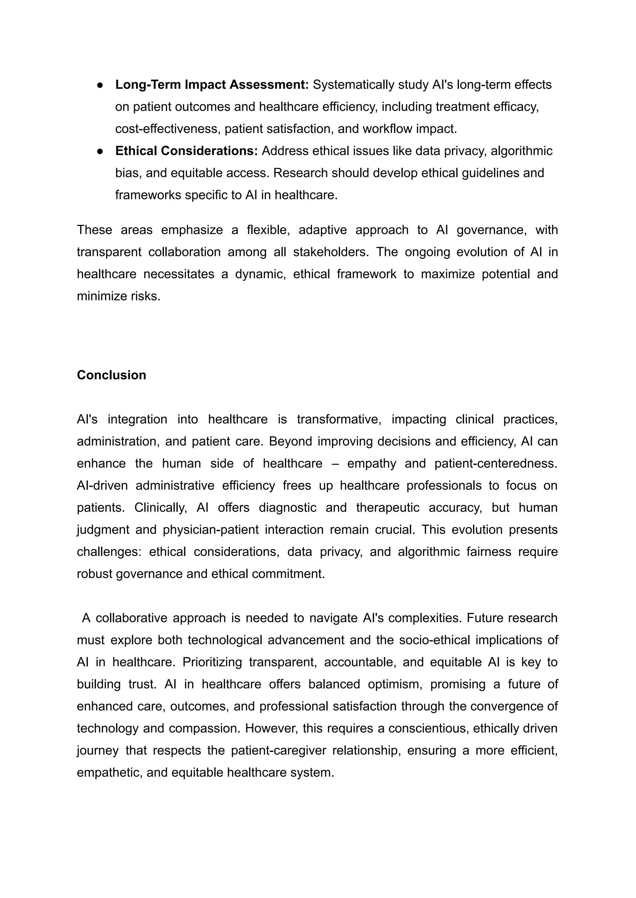 ●​ Long-Term Impact Assessment: Systematically study AI's long-term effects
on patient outcomes and healthcare efficiency, including treatment efficacy,
cost-effectiveness, patient satisfaction, and workflow impact.
●​ Ethical Considerations: Address ethical issues like data privacy, algorithmic
bias, and equitable access. Research should develop ethical guidelines and
frameworks specific to AI in healthcare.
These areas emphasize a flexible, adaptive approach to AI governance, with
transparent collaboration among all stakeholders. The ongoing evolution of AI in
healthcare necessitates a dynamic, ethical framework to maximize potential and
minimize risks.
Conclusion
AI's integration into healthcare is transformative, impacting clinical practices,
administration, and patient care. Beyond improving decisions and efficiency, AI can
enhance the human side of healthcare – empathy and patient-centeredness.
AI-driven administrative efficiency frees up healthcare professionals to focus on
patients. Clinically, AI offers diagnostic and therapeutic accuracy, but human
judgment and physician-patient interaction remain crucial. This evolution presents
challenges: ethical considerations, data privacy, and algorithmic fairness require
robust governance and ethical commitment.
A collaborative approach is needed to navigate AI's complexities. Future research
must explore both technological advancement and the socio-ethical implications of
AI in healthcare. Prioritizing transparent, accountable, and equitable AI is key to
building trust. AI in healthcare offers balanced optimism, promising a future of
enhanced care, outcomes, and professional satisfaction through the convergence of
technology and compassion. However, this requires a conscientious, ethically driven
journey that respects the patient-caregiver relationship, ensuring a more efficient,
empathetic, and equitable healthcare system.
 