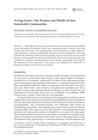 Journal of Urban Design, Vol. 16. No. 1, 105–126, February 2011




‘Living Green’: The Promise and Pitfalls of New
Sustainable Communities

JENNIFER MAPES* & JENNIFER WOLCH**
*Department of Geography, State University of New York at Plattsburgh, Plattsburgh, NY, USA;
**College of Environmental Design, University of California, Berkeley, Berkeley, CA, USA




ABSTRACT Until 2008, there was no comprehensive system to measure the sustainability
of new community developments. Many new community projects, however, have won
accolades for their design. This study examines 29 of these projects, in light of efforts to
create indicators to measure sustainability dimensions of new developments. The study
ﬁnds that the marketing websites of award-winning projects tend to focus on features that
increase community attractiveness to potential buyers, but do not incorporate a full range
of attributes to enhance environmental and socio-economic sustainability. This suggests
the importance of more systematic rating systems and highlights the complexities of
designing, building and evaluating communities.


Introduction
In 2007, the ﬁrst homes in Quinn’s Crossing, outside of Seattle, were built as part
of a showcase of innovative urban design in the region. Quinn’s Crossing is
marketed as an ‘eco-friendly’ community of 47 homes, built with preserved open
space and energy-saving construction techniques, “a community dedicated to the
ethos of putting the earth ﬁrst” (Quinn’s Crossing Eco-Friendly, 2007). Less than a
year later, three homes were burned to the ground by protesters who left a
message in spray paint asserting that the buildings, by virtue of their size and
consumption of once-empty land, were not eco-friendly at all (Whitely, 2008).
‘Green living’, it seems, is the in the eye of the beholder.
     In the past 10 to 15 years, a marketing niche has emerged for developers of new
communities, who claim to construct homes and neighbourhoods that are different
from the sprawling subdivisions of the past. These projects are often marketed as
environmentally- and community-friendly and celebrated with awards by
homebuilding associations, urban design teams, and (in some cases) environmen-
tal organizations. They come in a wide variety of forms—from isolated and rural to
connected and urban; from small and affordable to over-sized and extravagant.
The features heralded by those who market these communities are equally varied.
Some are strongly environmental, while others focus on the social aspects of the
development, tying ‘green living’ to a ‘sense of community’. For the consumer, this
Correspondence Address: Jennifer Mapes, Department of Geography, State University of
New York at Plattsburgh, 101 Broad Street, Plattsburgh NY 12901, USA. Email: jennifer.
mapes@plattsburgh.edu

1357-4809 Print/1469-9664 Online/11/010105-22 q 2011 Taylor & Francis
DOI: 10.1080/13574809.2011.521012
 