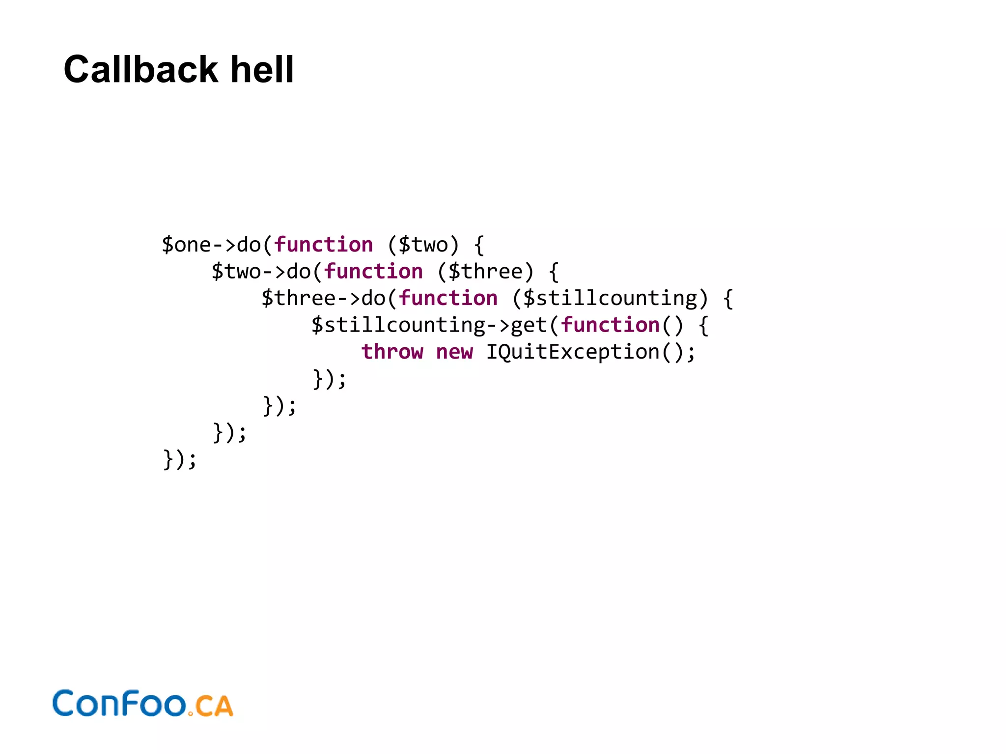 Callback hell
$one->do(function ($two) {
$two->do(function ($three) {
$three->do(function ($stillcounting) {
$stillcounting->get(function() {
throw new IQuitException();
});
});
});
});
 