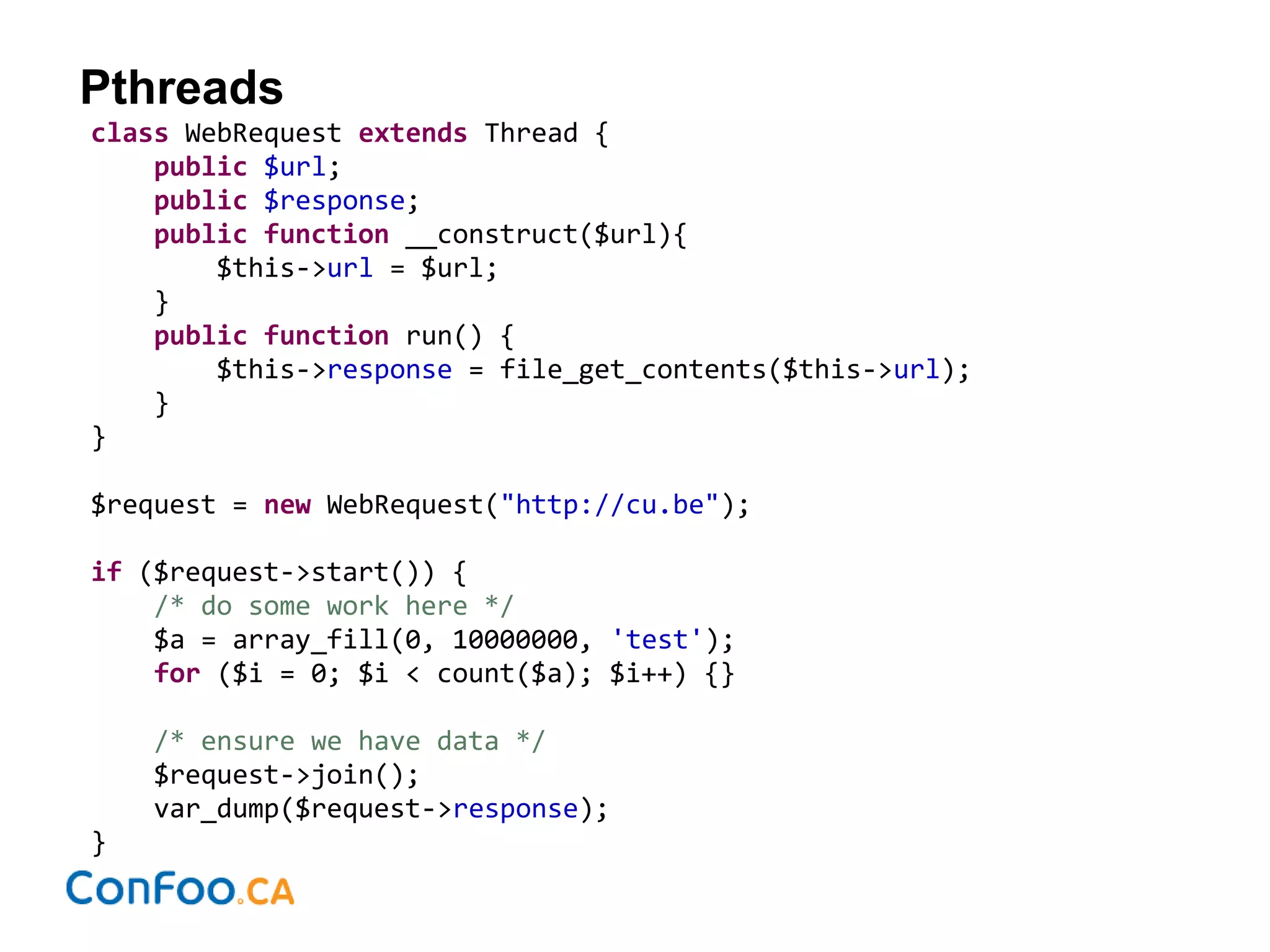 Pthreads
class WebRequest extends Thread {
public $url;
public $response;
public function __construct($url){
$this->url = $url;
}
public function run() {
$this->response = file_get_contents($this->url);
}
}
$request = new WebRequest("http://cu.be");
if ($request->start()) {
/* do some work here */
$a = array_fill(0, 10000000, 'test');
for ($i = 0; $i < count($a); $i++) {}
/* ensure we have data */
$request->join();
var_dump($request->response);
}
 