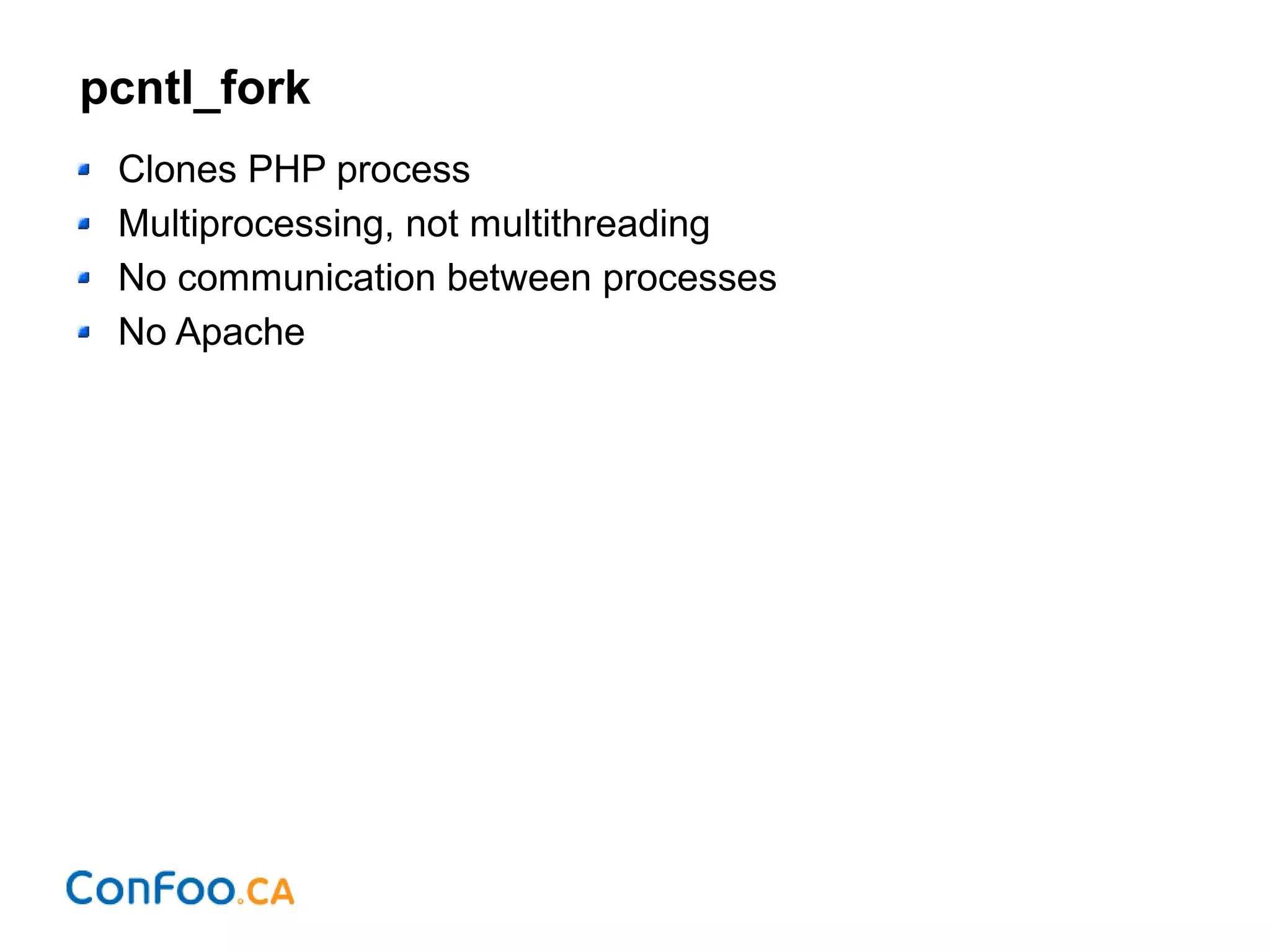 pcntl_fork
Clones PHP process
Multiprocessing, not multithreading
No communication between processes
No Apache
 