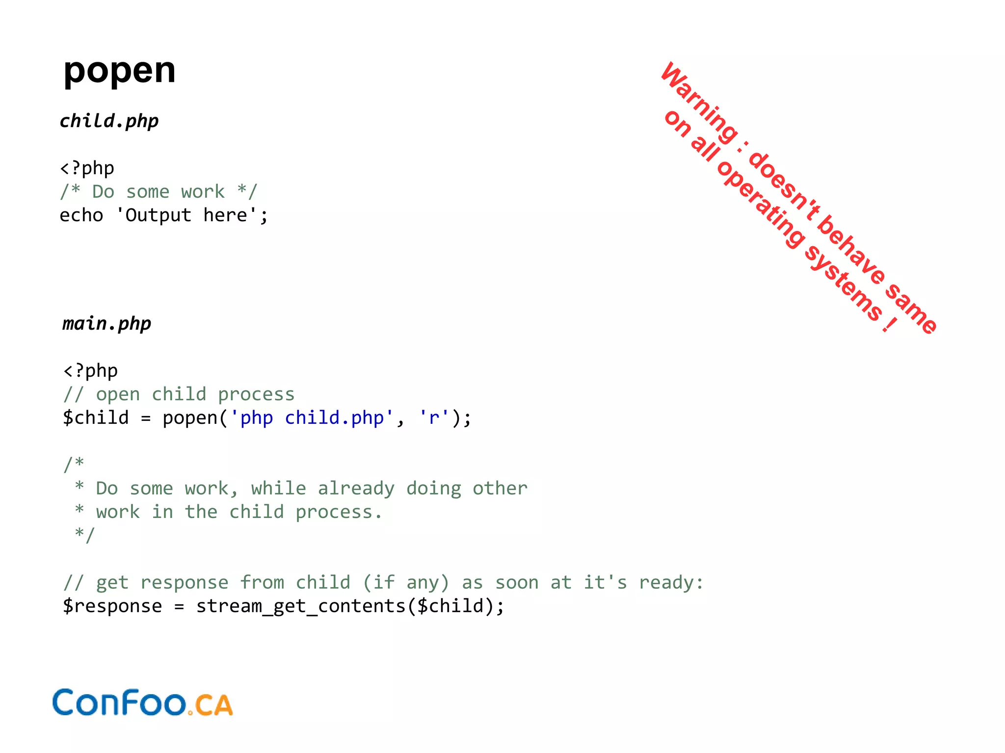 popen
child.php
<?php
/* Do some work */
echo 'Output here';
main.php
<?php
// open child process
$child = popen('php child.php', 'r');
/*
* Do some work, while already doing other
* work in the child process.
*/
// get response from child (if any) as soon at it's ready:
$response = stream_get_contents($child);
W
arning
: doesn't behave
sam
e
on
all operating
system
s
!
 