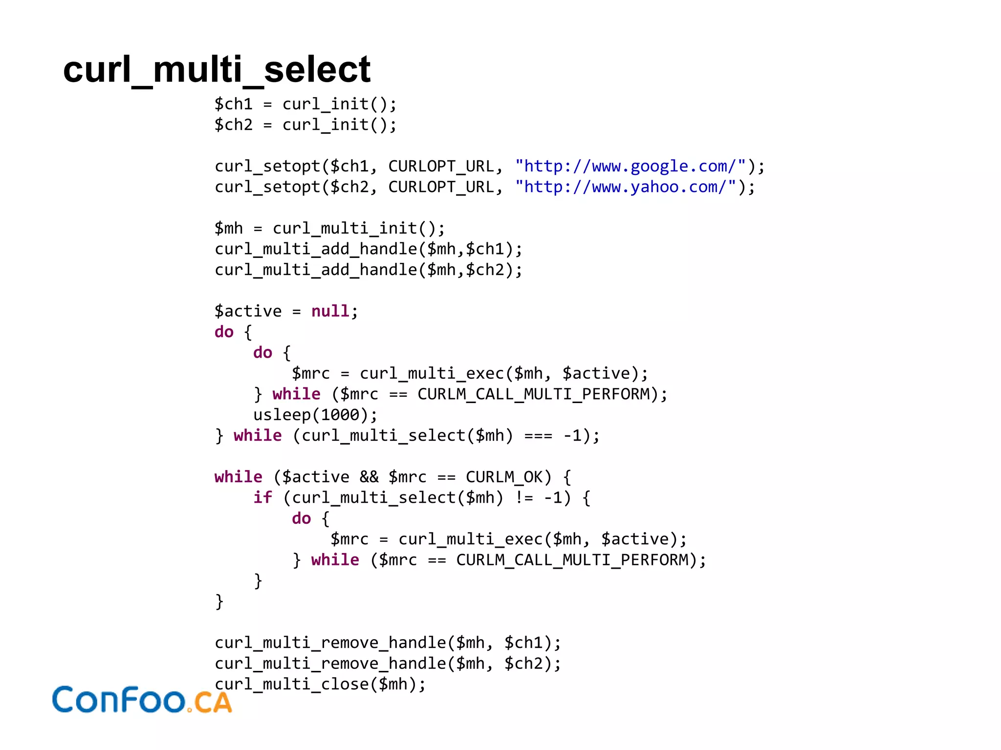 curl_multi_select
$ch1 = curl_init();
$ch2 = curl_init();
curl_setopt($ch1, CURLOPT_URL, "http://www.google.com/");
curl_setopt($ch2, CURLOPT_URL, "http://www.yahoo.com/");
$mh = curl_multi_init();
curl_multi_add_handle($mh,$ch1);
curl_multi_add_handle($mh,$ch2);
$active = null;
do {
do {
$mrc = curl_multi_exec($mh, $active);
} while ($mrc == CURLM_CALL_MULTI_PERFORM);
usleep(1000);
} while (curl_multi_select($mh) === -1);
while ($active && $mrc == CURLM_OK) {
if (curl_multi_select($mh) != -1) {
do {
$mrc = curl_multi_exec($mh, $active);
} while ($mrc == CURLM_CALL_MULTI_PERFORM);
}
}
curl_multi_remove_handle($mh, $ch1);
curl_multi_remove_handle($mh, $ch2);
curl_multi_close($mh);
 