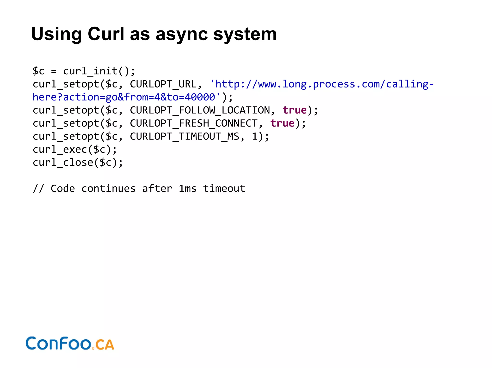 Using Curl as async system
$c = curl_init();
curl_setopt($c, CURLOPT_URL, 'http://www.long.process.com/calling-
here?action=go&from=4&to=40000');
curl_setopt($c, CURLOPT_FOLLOW_LOCATION, true);
curl_setopt($c, CURLOPT_FRESH_CONNECT, true);
curl_setopt($c, CURLOPT_TIMEOUT_MS, 1);
curl_exec($c);
curl_close($c);
// Code continues after 1ms timeout
 