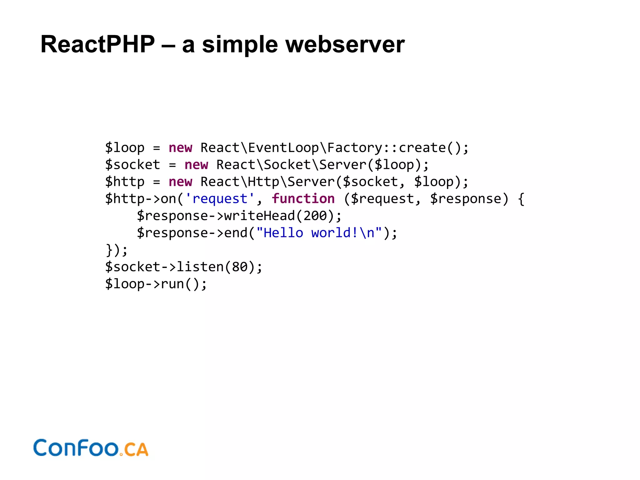 ReactPHP – a simple webserver
$loop = new ReactEventLoopFactory::create();
$socket = new ReactSocketServer($loop);
$http = new ReactHttpServer($socket, $loop);
$http->on('request', function ($request, $response) {
$response->writeHead(200);
$response->end("Hello world!n");
});
$socket->listen(80);
$loop->run();
 