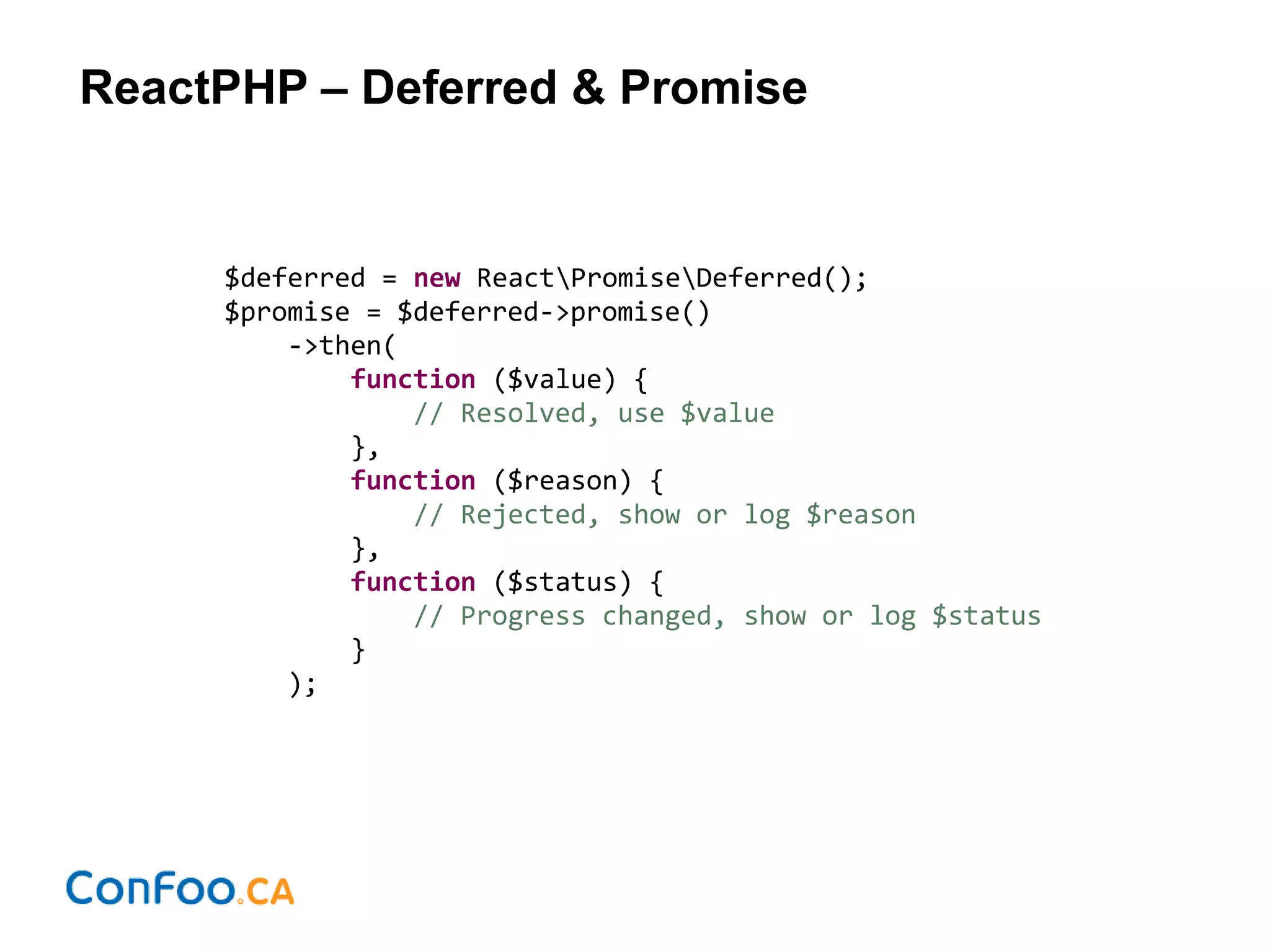 ReactPHP – Deferred & Promise
$deferred = new ReactPromiseDeferred();
$promise = $deferred->promise()
->then(
function ($value) {
// Resolved, use $value
},
function ($reason) {
// Rejected, show or log $reason
},
function ($status) {
// Progress changed, show or log $status
}
);
 