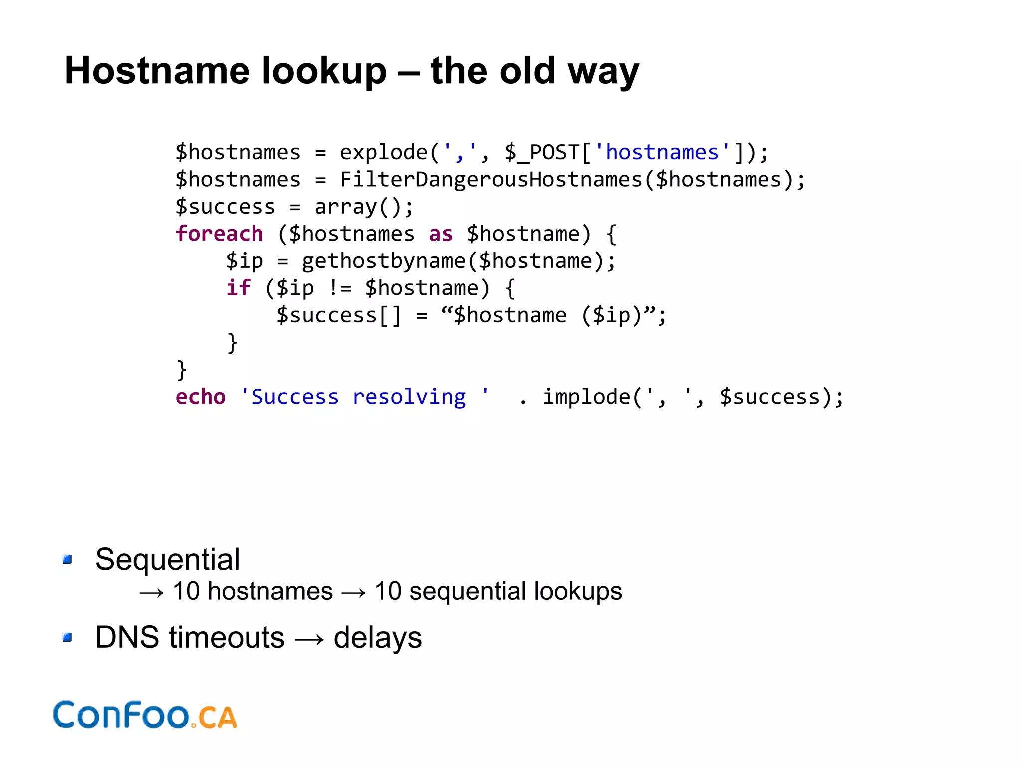 Hostname lookup – the old way
$hostnames = explode(',', $_POST['hostnames']);
$hostnames = FilterDangerousHostnames($hostnames);
$success = array();
foreach ($hostnames as $hostname) {
$ip = gethostbyname($hostname);
if ($ip != $hostname) {
$success[] = “$hostname ($ip)”;
}
}
echo 'Success resolving ' . implode(', ', $success);
Sequential
→ 10 hostnames → 10 sequential lookups
DNS timeouts → delays
 