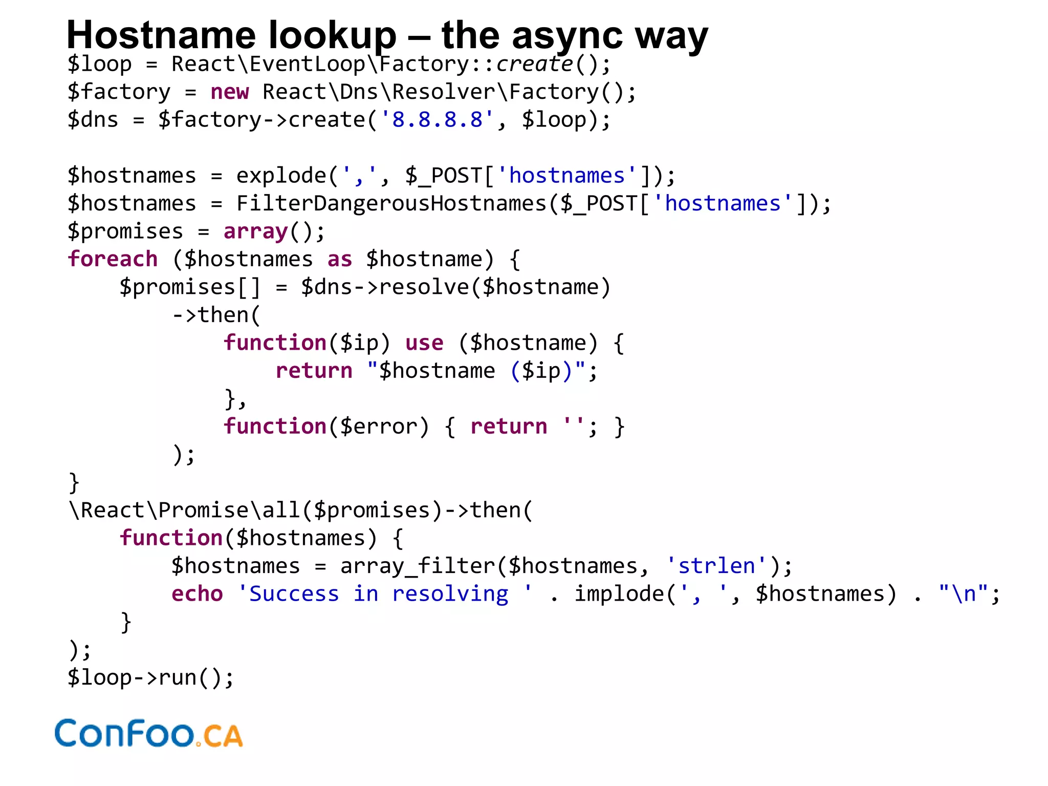 Hostname lookup – the async way
$loop = ReactEventLoopFactory::create();
$factory = new ReactDnsResolverFactory();
$dns = $factory->create('8.8.8.8', $loop);
$hostnames = explode(',', $_POST['hostnames']);
$hostnames = FilterDangerousHostnames($_POST['hostnames']);
$promises = array();
foreach ($hostnames as $hostname) {
$promises[] = $dns->resolve($hostname)
->then(
function($ip) use ($hostname) {
return "$hostname ($ip)";
},
function($error) { return ''; }
);
}
ReactPromiseall($promises)->then(
function($hostnames) {
$hostnames = array_filter($hostnames, 'strlen');
echo 'Success in resolving ' . implode(', ', $hostnames) . "n";
}
);
$loop->run();
 