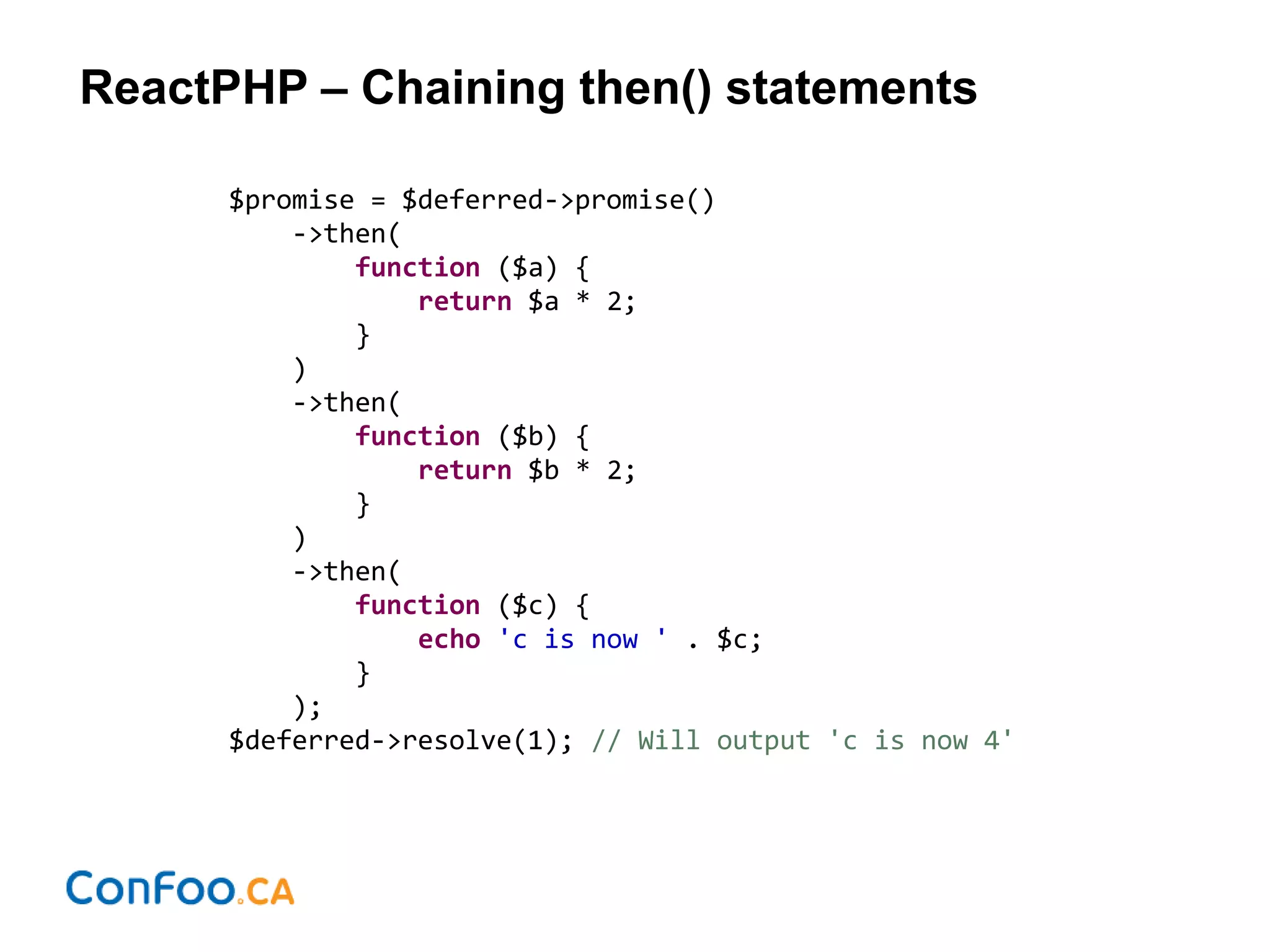 ReactPHP – Chaining then() statements
$promise = $deferred->promise()
->then(
function ($a) {
return $a * 2;
}
)
->then(
function ($b) {
return $b * 2;
}
)
->then(
function ($c) {
echo 'c is now ' . $c;
}
);
$deferred->resolve(1); // Will output 'c is now 4'
 