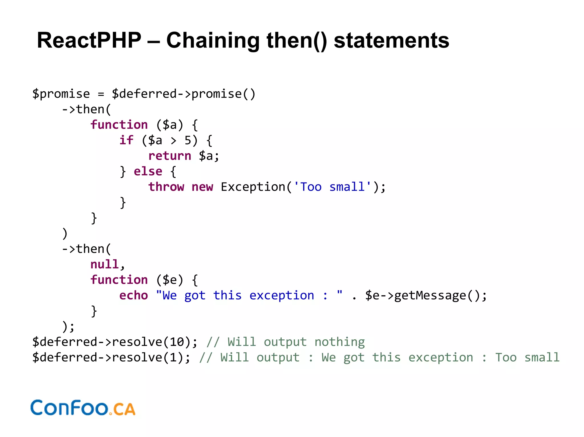 ReactPHP – Chaining then() statements
$promise = $deferred->promise()
->then(
function ($a) {
if ($a > 5) {
return $a;
} else {
throw new Exception('Too small');
}
}
)
->then(
null,
function ($e) {
echo "We got this exception : " . $e->getMessage();
}
);
$deferred->resolve(10); // Will output nothing
$deferred->resolve(1); // Will output : We got this exception : Too small
 