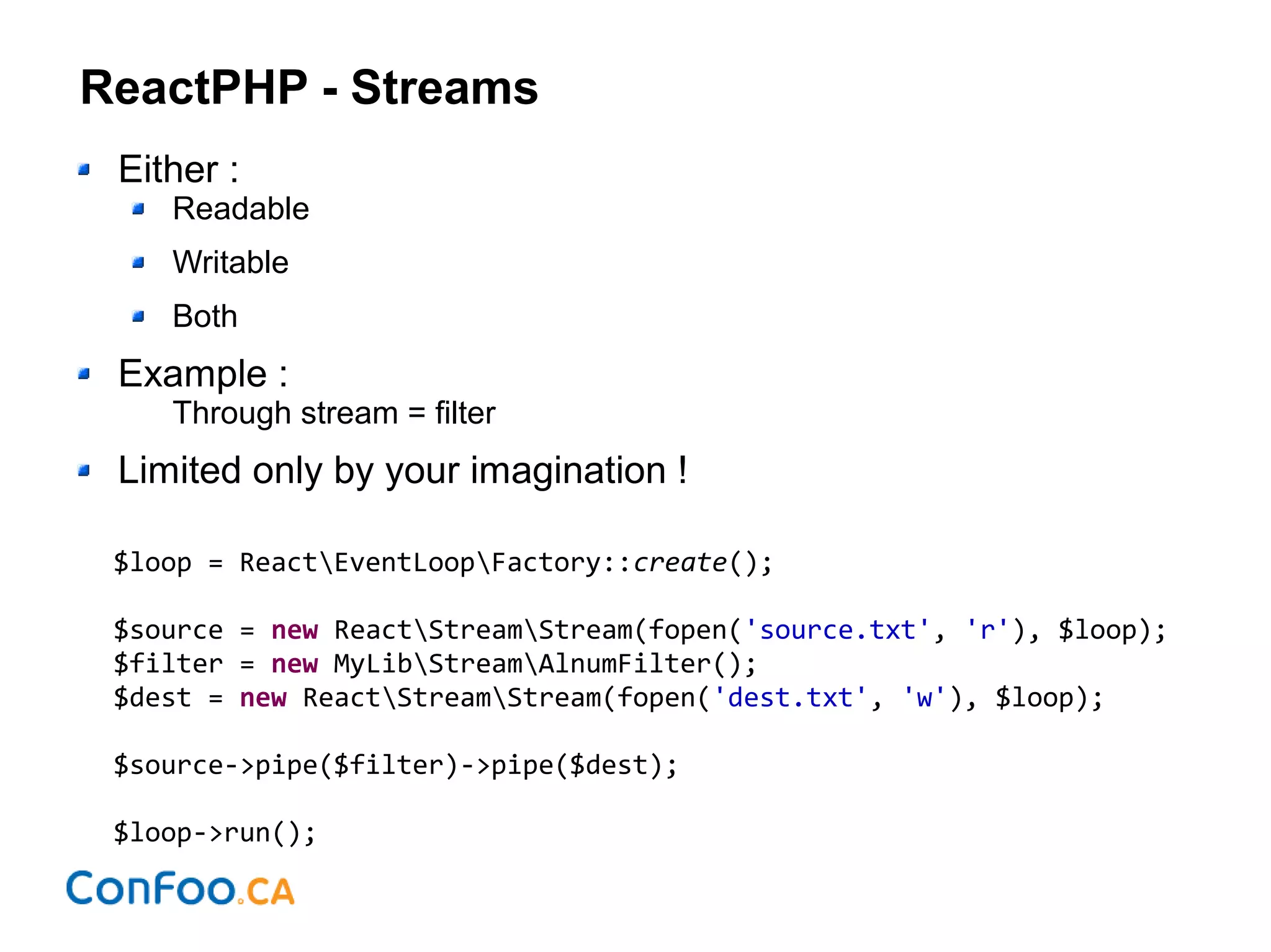 ReactPHP - Streams
Either :
Readable
Writable
Both
Example :
Through stream = filter
Limited only by your imagination !
$loop = ReactEventLoopFactory::create();
$source = new ReactStreamStream(fopen('source.txt', 'r'), $loop);
$filter = new MyLibStreamAlnumFilter();
$dest = new ReactStreamStream(fopen('dest.txt', 'w'), $loop);
$source->pipe($filter)->pipe($dest);
$loop->run();
 