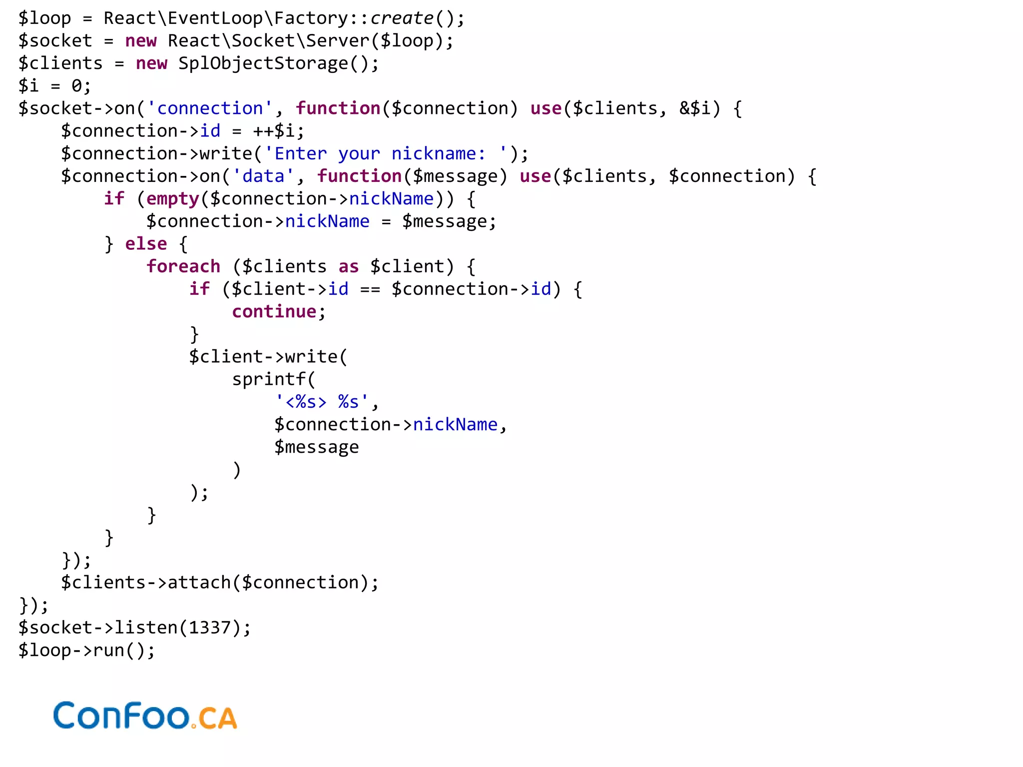 $loop = ReactEventLoopFactory::create();
$socket = new ReactSocketServer($loop);
$clients = new SplObjectStorage();
$i = 0;
$socket->on('connection', function($connection) use($clients, &$i) {
$connection->id = ++$i;
$connection->write('Enter your nickname: ');
$connection->on('data', function($message) use($clients, $connection) {
if (empty($connection->nickName)) {
$connection->nickName = $message;
} else {
foreach ($clients as $client) {
if ($client->id == $connection->id) {
continue;
}
$client->write(
sprintf(
'<%s> %s',
$connection->nickName,
$message
)
);
}
}
});
$clients->attach($connection);
});
$socket->listen(1337);
$loop->run();
 