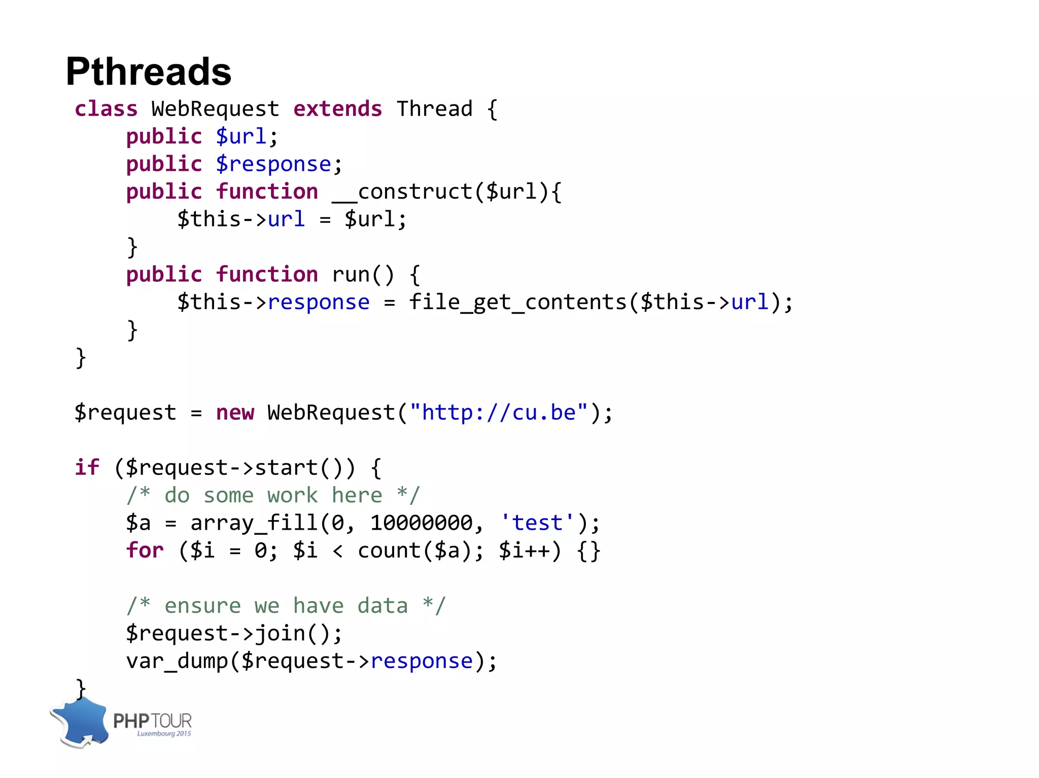 Pthreads
class WebRequest extends Thread {
public $url;
public $response;
public function __construct($url){
$this->url = $url;
}
public function run() {
$this->response = file_get_contents($this->url);
}
}
$request = new WebRequest("http://cu.be");
if ($request->start()) {
/* do some work here */
$a = array_fill(0, 10000000, 'test');
for ($i = 0; $i < count($a); $i++) {}
/* ensure we have data */
$request->join();
var_dump($request->response);
}
 