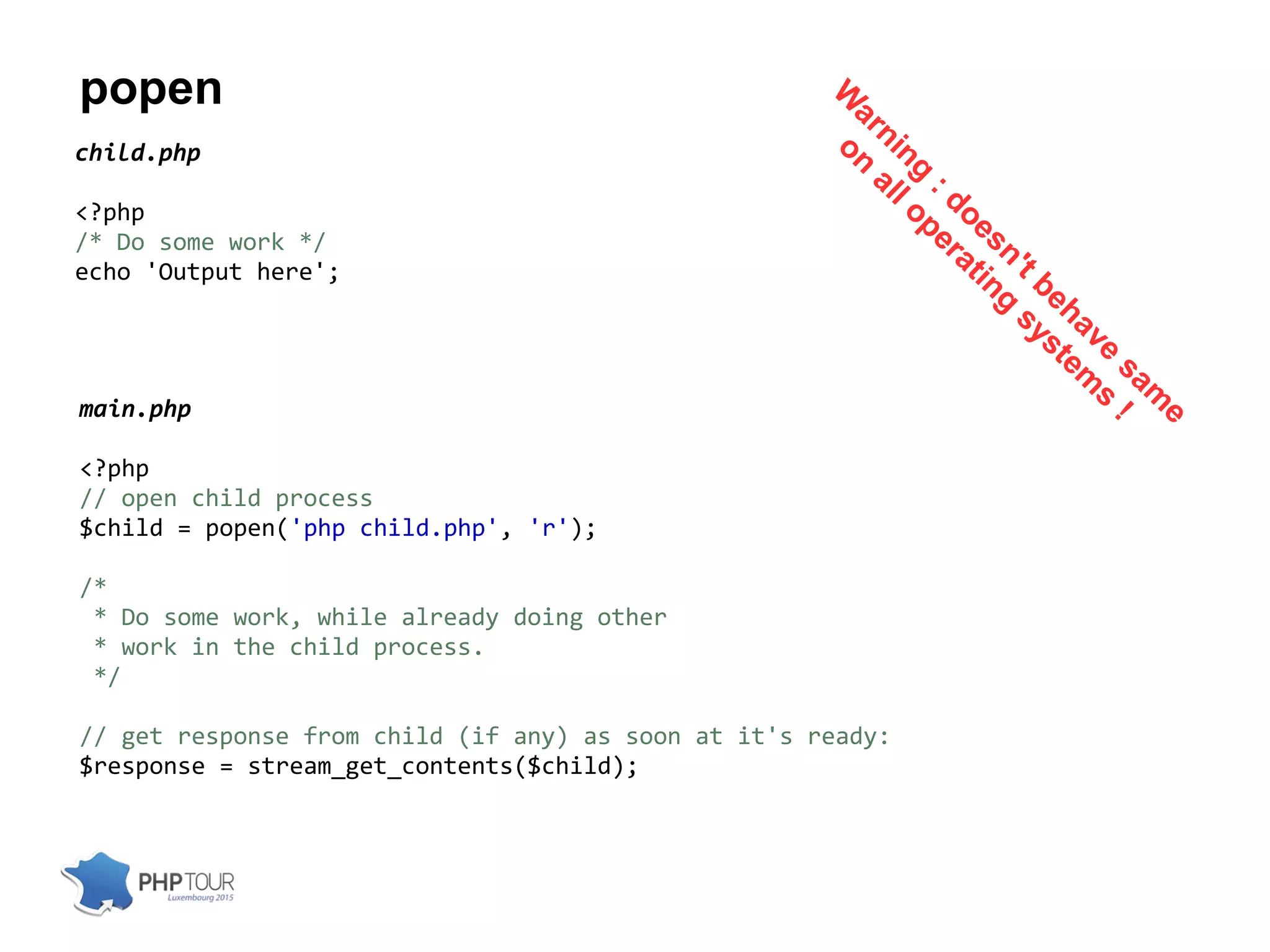 popen
child.php
<?php
/* Do some work */
echo 'Output here';
main.php
<?php
// open child process
$child = popen('php child.php', 'r');
/*
* Do some work, while already doing other
* work in the child process.
*/
// get response from child (if any) as soon at it's ready:
$response = stream_get_contents($child);
W
arning
: doesn't behave
sam
e
on
all operating
system
s
!
 